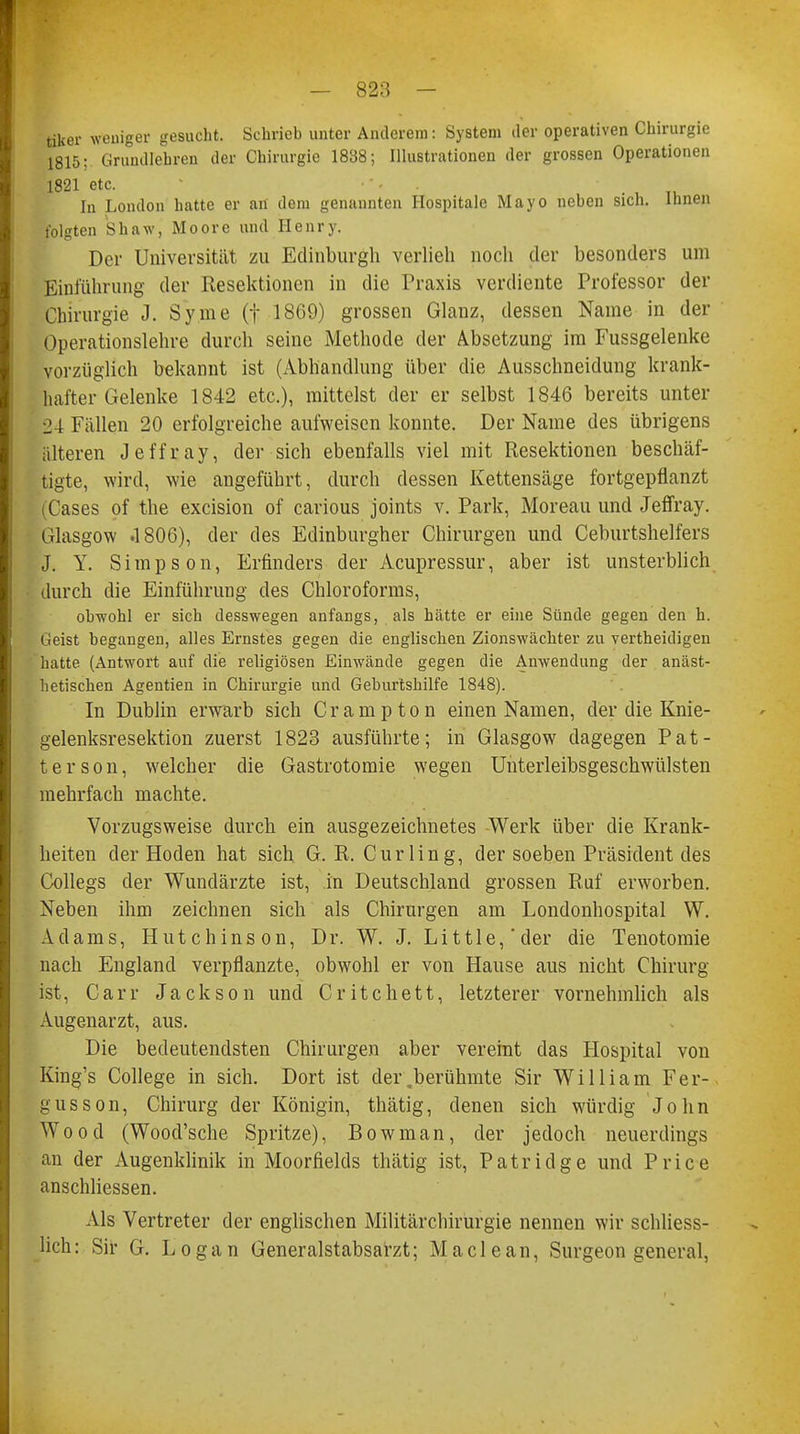 tiker weniger gesucht. Sehrieb unter Anderem: System der operativen Chirurgie 1815; Grundlehren der Chirurgie 1838; Illustrationen der grossen Operationen 1821 etc. In London hatte er an dem genannten Hospitale Mayo neben sich. Ihnen folgten Shaw, Moore und Henry. Der Universität zu Edinburgh verlieh noch der besonders um Einführung der Resektionen in die Praxis verdiente Professor der Chirurgie J. Syme (f 1869) grossen Glanz, dessen Name in der Operationslehre durch seine Methode der Absetzung im Fussgelenke vorzüglich bekannt ist (Abhandlung über die Ausschneidung krank- hafter Gelenke 1842 etc.), mittelst der er selbst 1846 bereits unter 24 Fällen 20 erfolgreiche aufweisen konnte. Der Name des übrigens älteren Jeffray, der sich ebenfalls viel mit Resektionen beschäf- tigte, wird, wie angeführt, durch dessen Kettensäge fortgepflanzt (Cases of the excision of carious joints v. Park, Moreau und Jeffray. Glasgow .1806), der des Edinburgher Chirurgen und Ceburtshelfers J. Y. Simpson, Erfinders der Acupressur, aber ist unsterblich durch die Einführung des Chloroforms, obwohl er sieh desswegen anfangs, als hätte er eine Sünde gegen den h. Geist begangen, alles Ernstes gegen die englischen Zionswächter zu vertheidigen hatte (Antwort auf die religiösen Einwände gegen die Anwendung der anäst- hetischen Agenden in Chirurgie und Geburtshilfe 1848). In Dublin erwarb sich Crampton einen Namen, der die Knie- gelenksresektion zuerst 1823 ausführte; in Glasgow dagegen Pat- te r s o n, welcher die Gastrotomie wegen Unterleibsgeschwülsten mehrfach machte. Vorzugsweise durch ein ausgezeichnetes Werk über die Krank- heiten der Hoden hat sich G. R. Curling, der soeben Präsident des Collegs der Wundärzte ist, in Deutschland grossen Ruf erworben. Neben ihm zeichnen sich als Chirurgen am Londonhospital W. Adams, Hutchinson, Dr. W. J. Little,'der die Tenotomie nach England verpflanzte, obwohl er von Hause aus nicht Chirurg ist, C a r r Jackson und C r i t c h e 11, letzterer vornehmlich als Augenarzt, aus. Die bedeutendsten Chirurgen aber vereint das Hospital von King's College in sich. Dort ist dei\berühmte Sir William Fer- gusson, Chirurg der Königin, thätig, denen sich würdig John Wood (Wood'sche Spritze), Bowman, der jedoch neuerdings an der Augenklinik in Moorfields thätig ist, Patridge und Price anschliessen. Als Vertreter der englischen Militärchirurgie nennen wir schliess- lich: Sir G. Logan Generalstabsarzt; Maclean, Surgeon general,