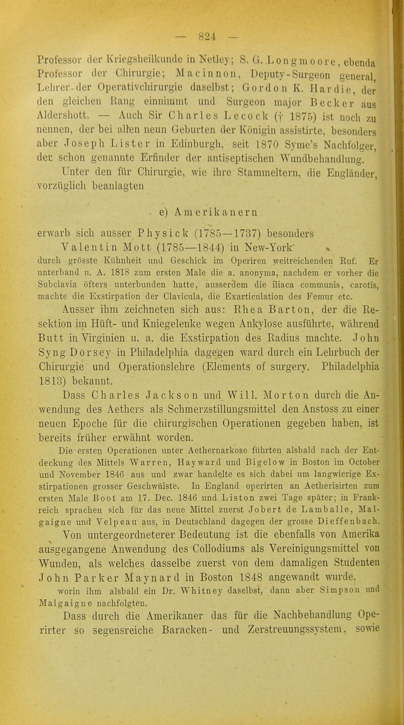 Professor der Kriegshcilkunde in Netley; S. G. Longmoore, ebenda Professor der Chirurgie; Macinnon, Deputy-Surgeon general Lehrer-der Operativchirurgie daselbst; G o r d o n K. H a r d i e, der den gleichen Rang einnimmt und Surgeon major Becker aus Aldershott. — Auch Sir Charles Lecock (f 1875) ist noch zu nennen, der bei alten neun Geburten der Königin assistirte, besonders aber Joseph Lister in Edinburgh, seit 1870 Syme's Nachfolger, der. schon genannte Erfinder der antiseptischen Wundbehandlung. Unter den für Chirurgie, wie ihre Stammeltern, die Engländer, vorzüglich beanlagten - e) Amerikanern erwarb sich ausser Physick (1785—1737) besonders Valentin Mott (1785—1844) in New-Yorlf durch grösste Kühnheit und Geschick im Operiren weitreichenden Ruf. Er unterband u. A. 1818 zum ersten Male die a. anonyma, nachdem er vorher die Subclavia öfters unterbunden hatte, ausserdem die iliaca communis, carotis, machte die Exstirpation der Clavicula, die Exarticulation des Femur etc. Ausser ihm zeichneten sich aus: Rhea Bar ton, der die Re- sektion im Hüft- und Kniegelenke wegen Ankylose ausführte, während Butt in Virginien u. a. die Exstirpation des Radius machte. John Syng Dorsey in Philadelphia dagegen ward durch ein Lehrbuch der Chirurgie und Operationslehre (Elements of surgery. Philadelphia 1813) bekannt. Dass Charles Jackson und_Will. Morton durch die An- wendung des Aethers als Schmerzstillungsmittel den Anstoss zu einer neuen Epoche für die chirurgischen Operationen gegeben haben, ist bereits früher erwähnt worden. Die ersten Operationen unter Aethernarkose führten alsbald nach der Ent- deckung des Mittels Warren, Hayward und Bigelow in Boston im October und November 1846 aus und zwar handelte es sich dabei um langwierige Ex- stirpationen grosser Geschwülste. In England operirten an Aetkerisirten zum ersten Male Boot am 17. Dec. 1846 und Liston zwei Tage später; in Frank- reich sprachen sich für das neue Mittel zuerst Jobert de Lamballe, Mal- gaigne und Velpeau aus, in Deutschland dagegen der grosse Dieffenbach. Von untergeordneterer Bedeutung ist die ebenfalls von Amerika ausgegangene Anwendung des Collodiums als Vereinigungsmittel von Wunden, als welches dasselbe zuerst von dem damaligen Studenten John Parker Maynard in Boston 1848 angewandt wurde. worin ihm alsbald ein Dr. Whitney daselbst, dann aber Simpson und Malgaigne nachfolgten. Dass durch die Amerikaner das für die Nachbehandlung Ope- rirter so segensreiche Baracken- und Zerstreuungssystem, sowie