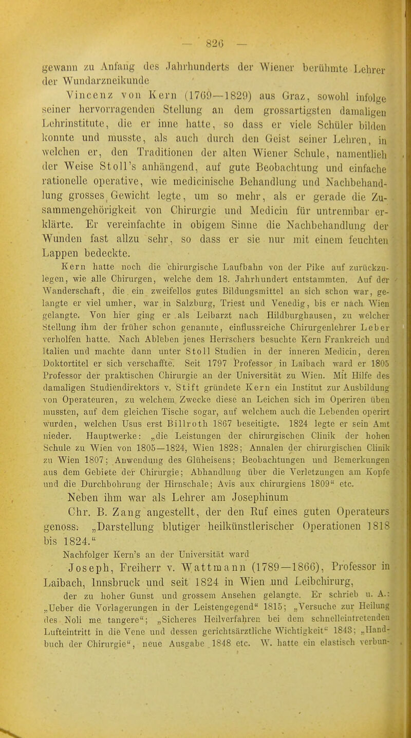 gewann zu Anfang des Jahrhunderts der Wiener berühmte Lehrer der Wundarzneikunde Vincenz von Kern (17G9—1829) aus Graz, sowohl infolge seiner hervorragenden Stellung an dem grossartigsten damaligen Lehrinstitute, die er inne hatte, so dass er viele Schüler bilden konnte und musste, als auch durch den Geist seiner Lehren, in welchen er, den Traditionen der alten Wiener Schule, namentlich der Weise Stoll's anhängend, auf gute Beobachtung und einfache rationelle operative, wie medicinische Behandlung und Nachbehand- lung grosses, Gewicht legte, um so mehr, als er gerade die Zu- sammengehörigkeit von Chirurgie und Mcdicin für untrennbar er- klärte. Er vereinfachte in obigem Sinne die Nachbehandlung der Wunden fast allzu sehr, so dass er sie nur mit einem feuchten Lappen bedeckte. Kern hatte noch die chirurgische Laufbahn von der Pike auf zurückzu- legen, wie alle Chirurgen, welche dem 18. Jahrhundert entstammten. Auf der Wanderschaft, die ein zweifellos gutes Bildungsmittel an sich schon war, ge- langte er viel umher, war in Salzburg, Triest und Venedig, bis er nach Wien gelangte. Von hier ging er als Leibarzt nach Hildburghausen, zu welcher Stellung ihm der früher schon genannte, einflussreiche Chirurgenlehrer Leber verholfen hatte. Nach Ableben jenes Herrschers besuchte Kern Frankreich und Italien und machte dann unter Stoll Studien in der inneren Medicin, deren Doktortitel er sich verschaffte! Seit 1797 Professor in Laibach ward er 1805 Professor der praktischen Chirurgie an der Universität zu Wien. Mit Hilfe des damaligen Studiendirektors v. Stift gründete Kern ein Institut zur Ausbildung von Operateuren, zu welchem Zwecke diese an Leichen sich im Operiren üben mussten, auf dem gleichen Tische sogar, auf welchem auch die Lebenden operirt wurden, welchen Usus erst Billroth 1867 beseitigte. 1824 legte er sein Amt nieder. Hauptwerke: „die Leistungen der chirurgischen Clinik der hohen Schule zu Wien von 1805—1824, Wien 1828; Annalen der chirurgischen Clinik zu Wien 1807; Anwendung des Glüheisens; Beobachtungen und Bemerkungen aus dem Gebiete der Chirurgie; Abhandlung über die Verletzungen am Kopfe und die Durchbohrung der Hirnschale; Avis aux chirurgiens 1809 etc. Neben ihm wrar als Lehrer am Josephinum Chr. B. Zang angestellt, der den Ruf eines guten Operateurs genoss: „Darstellung blutiger heilkünstlerischer Operationen 1818 bis 1824. Nachfolger Kern's an der Universität ward Joseph, Freiherr v. Wattmann (1789—1866), Professor in Laibach, Innsbruck und seit 1824 in Wien und Leibchirurg, der zu hoher Gunst und grossem Ansehen gelangte. Er schrieb u. A.: „Ueber die Vorlagerungen in der Leistengegend 1815; „Versuche zur Heilung des Noli me tangere; „Sicheres Heilverfahren bei dem schnelleintretenden Lufteintritt in die Vene und dessen gerichtsärztliche Wichtigkeit 1843; ..Hand- buch der Chirurgie, neue Ausgabe 1848 etc. W. hatte ein elastisch verbun-