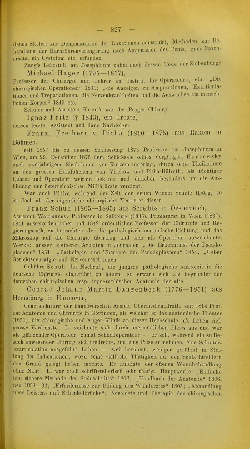 denes Skelett zur Demonstration der Luxationen construirt, Metboden zur Be- handlung der Harnröhrenverengerung nach Amputation des Penis, zum Nasen- ersatz, ein Cystotom etc. erfunden. Zang's Lehrstuhl am Josephinum nahm nach dessen Tode der Siebenbürge Michael Hager (1795—1857), Professor der Chirurgie und Lehrer am Institut für Operateure, ein. „Die chirurgischen Operationen 1831; „die Anzeigen zu Amputationen, Exarticula- tionen und Trepanationen, die Nervenkrankheiten und die Auswüchse am menßeh- liehen Körper 1849 etc. Schüler und Assistent Kern's war der Präger Chirurg Ignaz Fritz (f 1843), ein Croate, dessen letzter Assistent und dann Nachfolger Franz, Freiherr v. Pitha (1810-1875) aus Rakom in Böhmen, seit 1857 bis zu dessen Schliessung 1873 Professor am Josephinum in Wien, am 29. December 1875 dem Schicksale seines Vorgängers Huncowzky nach zweijährigem Siechthume vor Kurzem unterlag, durch seine Theilnahme an den grossen Handbüchern von Virchow und Pitha-Billroth, als tüchtiger Lehrer und Operateur weithin bekannt und daneben besonders um die Aus- bildung der österreichischen Militärärzte verdient. War auch Pitha während der Zeit der neuen Wiener Schule thätig, so ist doch als der eigentliche chirurgische Vertreter dieser Franz Schuh (1805—1865) aus Scheibbs in Oesterreich, Assistent Wattmanus, Professor in Salzburg (1836), Primararzt in Wien (1837), 1841 ausserordentlicher und 1842 ordentlicher Professor der Chirurgie und Re- gierungsrath, zu betrachten, der die pathologisch-anatomische Richtung und das Mikroskop auf die Chirurgie übertrug und sich als Operateur auszeichnete. Werke: ausser kleineren Arbeiten in Journalen „Die Erkenntniss der Pseudo- plasmen 1851, „Pathologie und Therapie der Pse'udoplasmen 1854, „Ueber Gesichtsneuralgie und Nervenresektionen. Gebührt Schuh der Nachruf, die jüngere pathologische Anatomie in die deutsche Chirurgie eingeführt zu haben, so erwarb sich als Begründer der deutschen chirurgischen resp. topographischen Anatomie der alte Conrad Johann Martin Langenbeck (1776 — 1851) aus Horneburg in Hannover, Generalchirurg der hannoverschen Armee, Obermedicinalrath, seit 1814 Prof. der Anatomie und Chirurgie in Göttingen, als welcher er das anatomische Theater (1830), die chirurgische und Augen-Klinik an dieser Hochschule in's Leben rief, grosse Verdienste. L. zeichnete sich durch unermüdlichen Fleiss aus und war als glänzender Operateur, zumal Schnelloperateur — er soll, während ein zu Be- such anwesender Chirurg sich umdrehte, um eine Prise zu nehmen, eine Schulter- exarticulation ausgeführt haben — weit berühmt, weniger gerühmt in Stel- lung der Indicationen, wozu seine vielfache Thätigkeit auf den Schlachtfeldern ' den Grund gelegt haben mochte. Er huldigte der offenen Wundbehandlung ohne Naht. L. war auch schriftstellerisch sehr thätig. Hauptwerke: „Einfache und sichere Methode des Steinschnitts 1802; „Handbuch der Anatomie 1806, neu 1831—36; „Erfordernisse zur Bildung des Wundarztes 1805; „Abhandlung über Leisten- und Schenkelbrüche; Nosologie und Therapie der chirurgischen