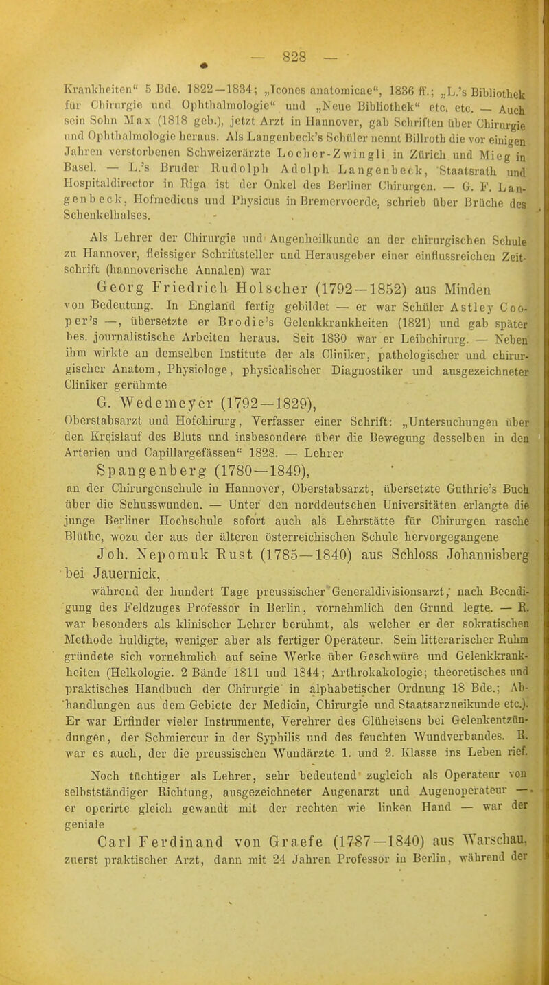 Krankheiten0 5 Bde. 1822—1834; „Icones anatomicae, 1836 ff.; „L.'s Bibliothek für Chirurgie und Ophthalmologie und „Neue Bibliothek etc. etc. — Auch sein Sohn Max (1818 geb.), jetzt Arzt in Hannover, gab Schriften über Chirurgie und Ophthalmologie heraus. Als Langenbeck's Schüler nennt Billroth die vor einigen Jahren verstorbenen Schweizerärzte Locher-Zwingli in Zürich und Mieg in Basel. — L.'s Bruder Rudolph Adolph Langenbeck, Staatsrath und Ilospitaldirector in Riga ist der Onkel des Berliner Chirurgen. — G. F. Lan- genbeck, Hofmedicus und Physicus in Bremervoerde, schrieb über Brüche des Schenkelhalses. Als Lehrer der Chirurgie und Augenheilkunde an der chirurgischen Schule zu Hannover, fleissiger Schriftsteller und Herausgeber einer einflussreichen Zeit- schrift (hannoverische Annalen) war Georg Friedrich Hölscher (1792 — 1852) aus Minden von Bedeutung. In England fertig gebildet — er war Schüler Astley Coo- per's —, übersetzte er Brodie's Gelenkkrankheiten (1821) und gab später bes. journalistische Arbeiten heraus. Seit 1830 war er Leibchirurg. — Neben ihm wirkte an demselben Institute der als Cliniker, pathologischer und chirur- gischer Anatom, Physiologe, physicalischer Diagnostiker und ausgezeichneter Cliniker gerühmte G. Wedemeyer (1792—1829), Oberstabsarzt und Hofchirurg, Verfasser einer Schrift: „Untersuchungen über den Kreislauf des Bluts und insbesondere über die Bewegung desselben in den Arterien und Capillargefässen 1828. — Lehrer Spangenberg (1780—1849), an der Chirurgenschule in Hannover, Oberstabsarzt, übersetzte Guthrie's Buch über die Schusswunden. — Unter den norddeutschen Universitäten erlangte die junge Berliner Hochschule sofort auch als Lehrstätte für Chirurgen rasche Blüthe, wozu der aus der älteren österreichischen Schule hervorgegangene Joh. Nepomuk Eust (1785—1840) aus Schloss Johannisberg bei Jauernick, während der hundert Tage preussischer Generaldivisionsarzt,' nach Beendi- gung des Feldzuges Professor in Berlin, vornehmlich den Grund legte. — R. war besonders als klinischer Lehrer berühmt, als welcher er der sokratischen Methode huldigte, weniger aber als fertiger Operateur. Sein litterarischer Ruhm gründete sich vornehmlich auf seine Werke über Geschwüre und Gelenkkrank- heiten (Helkologie. 2 Bände 1811 und 1844; Arthrokakologie; theoretisches und praktisches Handbuch der Chirurgie in alphabetischer Ordnung 18 Bde.; Ab- handlungen aus dem Gebiete der Medicin, Chirurgie und Staatsarzneikunde etc.). Er war Erfinder vieler Instrumente, Verehrer des Glüheisens bei Gelenkentzün- dungen, der Schmiercur in der Syphilis und des feuchten Wundverbandes. R. war es auch, der die preussischen Wundärzte 1. und 2. Klasse ins Leben rief. Noch tüchtiger als Lehrer, sehr bedeutend zugleich als Operateur von selbstständiger Richtung, ausgezeichneter Augenarzt und Augenoperateur —- er operirte gleich gewandt mit der rechten wie linken Hand — war der geniale Carl Ferdinand von Graefe (1787-1840) aus Warschau, zuerst praktischer Arzt, dann mit 24 Jahren Professor in Berlin, während der