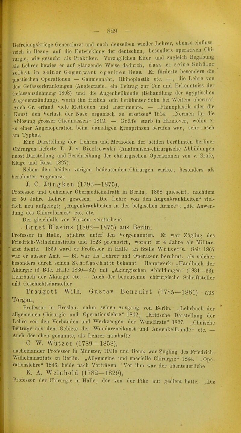 Befreiungskriege Generalarzt und nach denselben wieder Lehrer, ebenso einfluss- .reich in Bezug auf die Entwicklung der deutscheu, besonders operativen Chi- rurgie, wie gesucht als Praktiker. Vorzüglichen Eifer und zugleich Begabung als Lehrer bewies er auf glänzende Weise dadurch, dass er seine Schüler j selbst in seiner Gegenwart operiren Hess. Er förderte besonders die plastischen Operationen — Gaumennaht, Rhinoplastik etc. —, die Lehre von den Gefässerkrankungen (Angiectasie, ein Beitrag zur Cur und Erkenntniss der Gefitssausdehming 1808) und die Augenheilkunde (Behandlung der ägyptischen Augenentzündung), worin ihn freilich sein berühmter Sohn bei Weitem übertraf. Auch Gr. erfand viele Methoden und Instrumente. — „Bhinoplastik oder die Kunst den Verlust der Nase organisch zu ersetzen 1814. „Normen für die Ablösung grosser Gliedmassen 1812. — Gräfe starb in Hannover, wohin er zu einer Augenoperation beim damaligen Kronprinzen berufen war, sehr rasch am Typhus. Eine Darstellnng der Lehren und Methoden der beiden berühmten berliner Chirurgen lieferte L. J. v. Bierkowski (Anatomisch-chirurgische Abbildungen nebst Darstellung und Beschreibung der chirurgischen Operationen von v. Gräfe, Kluge und Rust. 1827). Neben den beiden vorigen bedeutenden Chirurgen wirkte, Besonders als berühmter Augenarzt, J. C. Jüngken (1793—1875), Professor und Geheimer Obermedicinalrath in Berlin, 1868 quiescirt, nachdem er 50 Jahre Lehrer gewesen. „Die Lehre von den Augenkrankheiten viel- • fach neu aufgelegt; „Augenkrankheiten in der belgischen Armee; „die Anwen- t dung des Chloroformes etc. etc. Der gleichfalls vor Kurzem verstorbene Ernst Blasius (1802—1875) aus Berlin, Professor in Halle, studirte unter den Vorgenannten. Er war Zögling des Friedrich-Wilhelminstituts und 1823 promovirt, worauf er 4 Jahre als Militär-  arzt diente. 1839 ward er Professor in Halle an Stelle Wutzer's. Seit 1867 ' war er ausser Amt. — Bl. War als Lehrerund Operateur berühmt, als solcher besonders durch seinen Schrägschnjtt bekannt. Hauptwerk: „Handbuch der Akiurgie (3 Bde. Halle 1830—32) mit „Akiurgischen Abbildungen (1831—33). Lehrbuch der Akiurgie etc. — Auch der bedeutende chirurgische Schriftsteller und Geschichtsdarsteller Traugott Willi. Gustav Benedict (1785—1861) aus Torgau, Professor in Breslau, nahm seinen Ausgang von Berlin. „Lehrbuch der allgemeinen Chirurgie und Operationslehre 1842, „Kritische Darstellung der Lehre von den Verbänden und Werkzeugen der Wundärzte 1827. „Clinische Beiträge aus dem Gebiete der Wundarzneikunst und Augenkeilkunde etc. Auch der oben genannte, als Lehrer namhafte C. W. Wutzer (1789—1858), nacheinander Professor in Münster, Halle und Bonn, war Zögling des Friedrich- Wilhelminstituts zu Berlin. „Allgemeine und specielle Chirurgie 1844. „Ope- rationslehre 1846, beide nach Vorträgen. Vor ihm war der abenteuerliche K. A. Weinhold (1782—1829), Professor der Chirurgie in Halle, der von der Pike auf gedient hatte. „Die