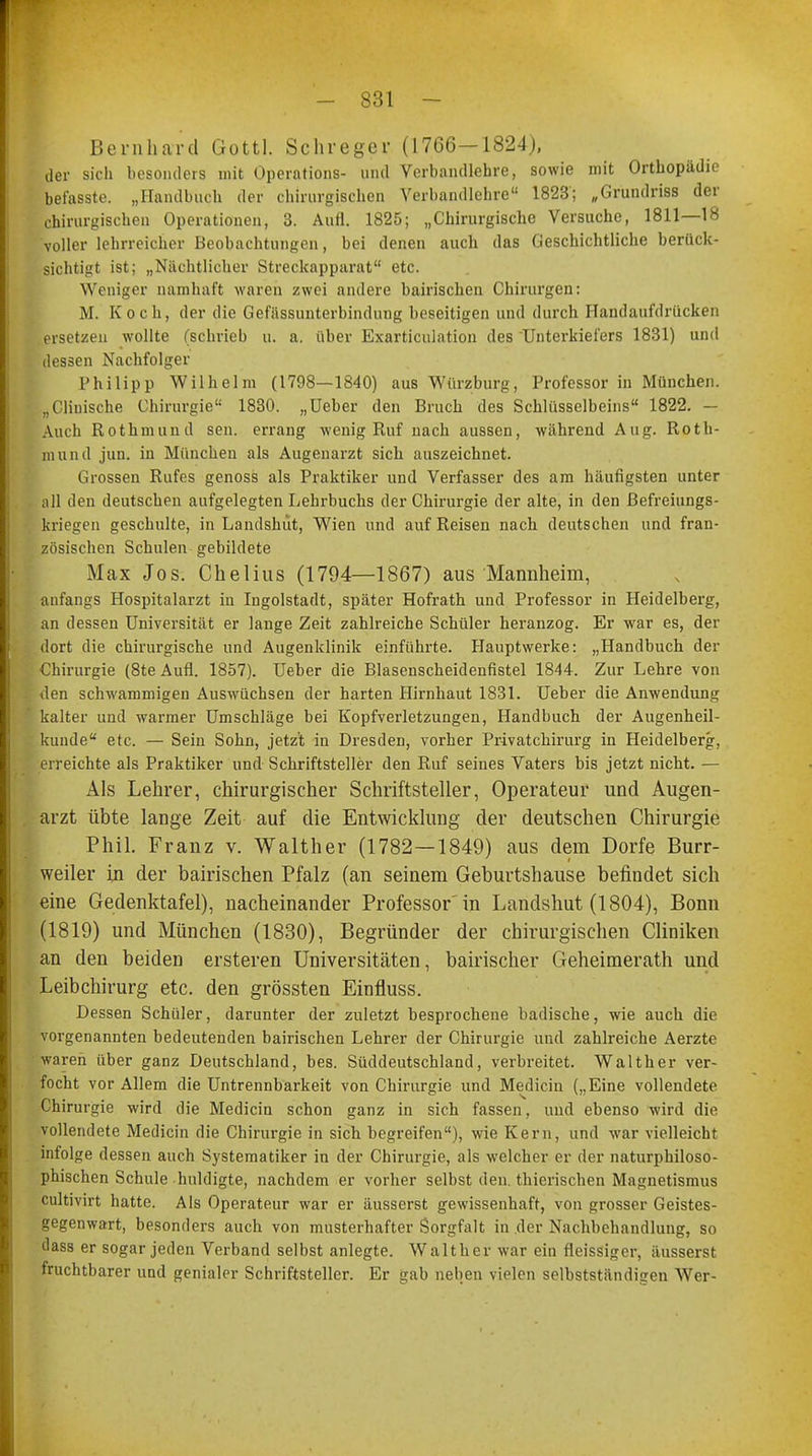 Bernhard Gottl. Schreger (1766-1824), der sich besonders mit Operations- und Verbandlehre, sowie mit Orthopädie bef'asste. „Handbuch der chirurgischen Verbandlehre 1823; „Grundriss der chirurgischen Operationen, 3. Aufl. 1825; „Chirurgische Versuche, 1811—18 voller lehrreicher Beobachtungen, bei denen auch das Geschichtliche berück- sichtigt ist; „Nächtlicher Streclcapparat etc. Weniger namhaft waren zwei andere bairischen Chirurgen: M. Koch, der die Gefässunterbindung beseitigen und durch Handaufdrücken ersetzen wollte (schrieb u. a. über Exarticulation des Unterkiefers 1831) und dessen Nachfolger Philipp Wilhelm (1798—1840) aus Würzburg, Professor in München. „Cliuische Chirurgie 1830. „Ueber den Bruch des Schlüsselbeins 1822. — Auch Rotkmiuul sen. errang wenig Ruf nach aussen, während Aug. Roth- mund jun. in München als Augenarzt sich auszeichnet. Grossen Rufes genoss als Praktiker und Verfasser des am häufigsten unter all den deutschen aufgelegten Lehrbuchs der Chirurgie der alte, in den Befreiungs- kriegen geschulte, in Landshiit, Wien und auf Reisen nach deutschen und fran- zösischen Schulen gebildete Max Jos. Chelius (1794—1867) aus Mannheim, anfangs Hospitalarzt in Ingolstadt, später Hofrath und Professor in Heidelberg, an dessen Universität er lange Zeit zahlreiche Schüler heranzog. Er war es, der dort die chirurgische und Augenklinik einführte. Hauptwerke: „Handbuch der Chirurgie (8te Aufl. 1857). Ueber die Blasenscheidenfistel 1844. Zur Lehre von Jen schwammigen Auswüchsen der harten Hirnhaut 1831. Ueber- die Anwendung kalter und warmer Umschläge bei Kopfverletzungen, Handbuch der Augenheil- kunde etc. — Sein Sohn, jetzt in Dresden, vorher Privatchirurg in Heidelberg, erreichte als Praktiker und Schriftsteller den Ruf seines Vaters bis jetzt nicht. — Als Lehrer, chirurgischer Schriftsteller, Operateur und Augen- arzt übte lange Zeit auf die Entwicklung der deutschen Chirurgie Phil. Franz v. Walther (1782—1849) aus dem Dorfe Burr- weiler in der bairischen Pfalz (an seinem Geburtshause befindet sich eine Gedenktafel), nacheinander Professor in Landshut (1804), Bonn (1819) und München (1830), Begründer der chirurgischen Cliniken an den beiden ersteren Universitäten, bairischer Geheimerath und Leibchirurg etc. den grössten Einfluss. Dessen Schüler, darunter der zuletzt besprochene badische, wie auch die vorgenannten bedeutenden bairischen Lehrer der Chirurgie und zahlreiche Aerzte waren über ganz Deutschland, bes. Süddeutschland, verbreitet. Walther ver- focht vor Allem die Untrennbarkeit von Chirurgie und Medicin („Eine vollendete Chirurgie wird die Medicin schon ganz in sich fassen, und ebenso wird die vollendete Medicin die Chirurgie in sich hegreifen), wie Kern, und war vielleicht infolge dessen auch Systematiker in der Chirurgie, als welcher er der naturphiloso- phischen Schule huldigte, nachdem er vorher selbst den. thicrischen Magnetismus cultivirt hatte. Als Operateur war er äusserst gewissenhaft, von grosser Geistes- gegenwart, besonders auch von musterhafter Sorgfalt in der Nachbehandlung, so dass er sogar jeden Verband selbst anlegte. Walther war ein fleissiger, äusserst fruchtbarer und genialer Schriftsteller. Er gab neben vielen selbststiindigen Wer-