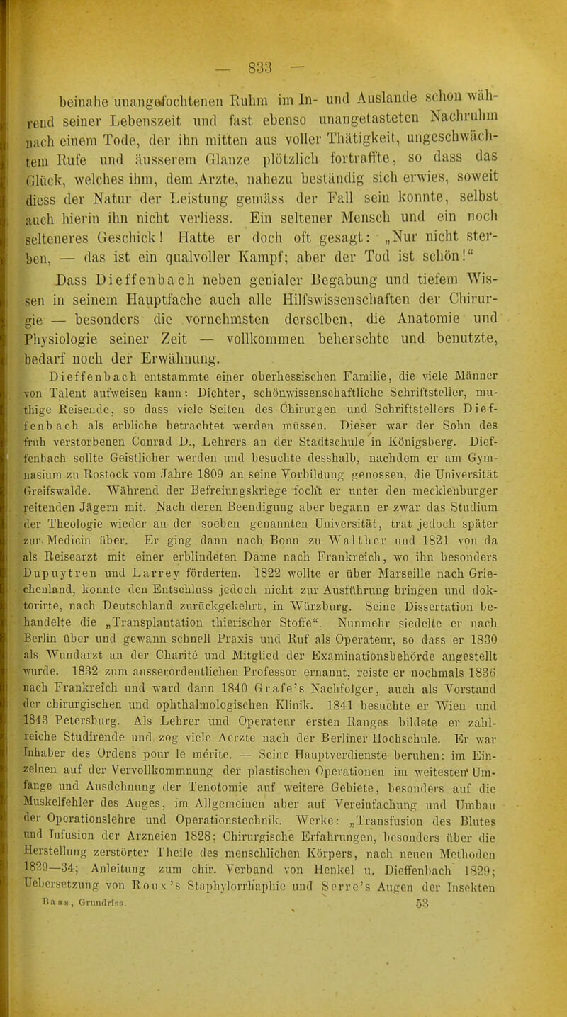 beinahe unangefochtenen Ruhm im In- und Auslande schon wäh- rend seiner Lebenszeit und fast ebenso unangetasteten Nachruhm nach einem Tode, der ihn mitten aus voller Thätigkeit, ungeschlach- tem Kufe und äusserem Glänze plötzlich fortraffte, so dass das Glück, welches ihm, dem Arzte, nahezu beständig sich erwies, soweit diess der Natur der Leistung gemäss der Fall sein konnte, selbst auch hierin ihn nicht verliess. Ein seltener Mensch und ein noch selteneres Geschick! Hatte er doch oft gesagt: „Nur nicht ster- ben, — das ist ein qualvoller Kampf; aber der Tod ist schön! Dass Dieffenbach neben genialer Begabung und tiefem Wis- sen in seinem Hauptfache auch alle Hilfswissenschaften der Chirur- gie — besonders die vornehmsten derselben, die Anatomie und Physiologie seiner Zeit — vollkommen beherschte und benutzte, bedarf noch der Erwähnung. Dieffenbach entstammte einer oberhessischen Familie, die viele Männer von Talent aufweisen kann: Dichter, schönwissenschaftliche Schriftsteller, diu- thige Reisende, so dass viele Seiten des Chirurgen und Schriftstellers Dief- fenbach als erbliche betrachtet werden müssen. Dieser war der Sohn des früh verstorbenen Conrad D., Lehrers an der Stadtschule in Königsberg. Dief- fenbach sollte Geistlicher werden und besuchte desshalb, nachdem er am Gym- nasium zu Rostock vom Jahre 1809 an seine Vorbildung genossen, die Universität Greifswalde. Während der Befreiungskriege focht er unter den mecklenburger reitenden Jägern mit. Nach deren Beendigung aber begann er zwar das Studium der Theologie wieder an der soeben genannten Universität, trat jedoch später zur Medicin über. Er ging dann nach Bonn zu Walther und 1821 von da als Reisearzt mit einer erblindeten Dame nach Frankreich, wo ihn besonders Dupuytren und Larrey förderten. 1822 wollte er über Marseille nach Grie- chenland, konnte den Entschluss jedoch nicht zur Ausführung bringen und dok- torirte, nach Deutschland zurückgekehrt, in Würzburg. Seine Dissertation be- handelte die „Transplantation thierischer Stoffe. Nunmehr siedelte er nach Berlin über und gewann schnell Praxis und Ruf als Operateur, so dass er 1830 als Wundarzt an der Charite und Mitglied der Examinationsbehörde angestellt wurde. 1832 zum ausserordentlichen Professor ernannt, reiste er nochmals 1836 nach Frankreich und ward dann 1840 Gräfe's Nachfolger, auch als Vorstand der chirurgischen und ophthalmologischen Klinik. 1841 besuchte er Wien und 1843 Petersburg. Als Lehrer und Operateur ersten Ranges bildete er zahl- reiche Studirende und zog viele Aerzte nach der Berliner Hochschule. Er war Inhaber des Ordens pour le merite. — Seine Hauptverdienste beruhen: im Ein- zelnen auf der Vervollkommnung der plastischen Operationen im weitesten'Um- fange und Ausdehnung der Tenotomie auf weitere Gebiete, besonders auf die Muskelfehler des Auges, im Allgemeinen aber auf Vereinfachung und Umbau der Operationslehre und Operationstechnik. Werke: „Transfusion des Blutes und Infusion der Arzneien 1828; Chirurgische Erfahrungen, besonders über die Herstellung zerstörter Theile des menschlichen Körpers, nach neuen Methoden 1829—34; Anleitung zum chir. Verband von Henkel u. Dieffenbach 1829; Uebersetzurifr von Roux's Staphylorrh'aphie und Serre's Augen der Insekten Baas, Grundriss. 53