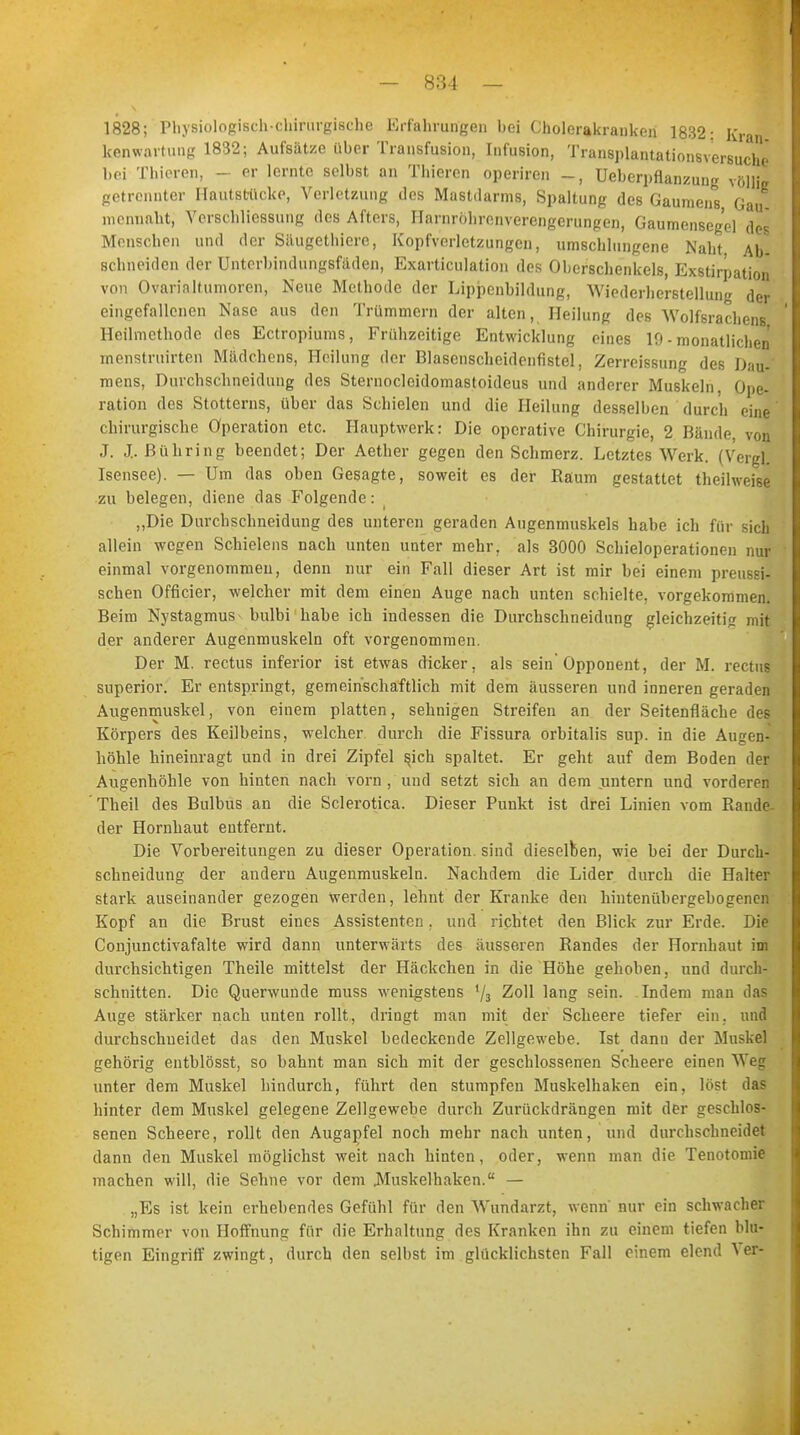 1828; Physiologisch-chirurgische Erfahrungen bei Cholerakranken 1832: Kran kenwavtung 1832; Aufsätze über Transfusion, Infusion, Transplantationsversuche bei Thieren, - er lernte selbst an Thieren operiren _, Ueberpflanzung völlig getrennter Hautstücke, Verletzung des Mastdarms, Spaltung des Gaumens Gau mcnnaht, Verschliessung des Afters, Harnröhrenverengerungen, Gaumensegel des Menschen und der Säugethierc, Kopfverletzungen, umschlungene Naht Ab- schneiden der Unterbindungsfäden, Exarticulation des Oberschenkels, Exstirpation von Ovarialtumoren, Neue Methode der Lippenbildung, Wiederherstellung der eingefallenen Nase aus den Trümmern der alten, Heilung des Wolfsrachens Heilmethode des Ectropiums, Frühzeitige Entwicklung eines 10 - monatlichen menstruirten Mädchens, Heilung der Blasenscheidenfistel, Zerreissung des Dau- mens, Durchschneidung des Sternoclcidomastoideus und anderer Muskeln, Ope- ration des Stotterns, über das Schielen und die Heilung desselben durch eine chirurgische Operation etc. Hauptwerk: Die operative Chirurgie, 2 Bände, von ,T. J„ ßühring beendet; Der Aether gegen den Schmerz. Letztes Werk. (Vergl. Isensee). — Um das oben Gesagte, soweit es der Räum gestattet theihveise zu belegen, diene das Folgende: „Die Durchschneidung des unteren geraden Augenmuskels habe ich für sich allein wegen Schielens nach unten unter mehr, als 3000 Schieloperationen nur einmal vorgenommen, denn nur ein Fall dieser Art ist mir bei einem preussi- schen Officier, welcher mit dem einen Auge nach unten schielte, vorgekommen. Beim Nystagmus bulbi habe ich indessen die Durchschneidung gleichzeitig mit der anderer Augenmuskeln oft vorgenommen. Der M. rectus inferior ist etwas dicker, als sein'Opponent, der M. rectui superior. Er entspringt, gemeinschaftlich mit dem äusseren und inneren geraden Augenmuskel, von einem platten, sehnigen Streifen an der Seitenfläche des Körpers des Keilbeins, welcher durch die Fissura orbitalis sup. in die Augen] höhle hineinragt und in drei Zipfel sjch spaltet. Er geht auf dem Boden der Augenhöhle von hinten nach vorn , und setzt sich an dem untern und vorderen ' Theil des Bulbus an die Sclerotica. Dieser Punkt ist drei Linien vom Bande der Hornhaut entfernt. Die Vorbereitungen zu dieser Operation, sind dieselben, wie bei der Durch- schneidung der andern Augenmuskeln. Nachdem die Lider durch die Halter stark auseinander gezogen werden, lehnt der Kranke den hintenübergebogenen Kopf an die Brust eines Assistenten, und richtet den Blick zur Erde. Die Conjunctivafalte wird dann unterwärts des äusseren Randes der Hornhaut im durchsichtigen Theile mittelst der Häckchen in die Höhe gehoben, und durch- schnitten. Die Querwunde muss wenigstens 73 Zoll lang sein. Indem man das Auge stärker nach unten rollt, dringt man mit der Scheere tiefer ein. und durchschueidet das den Muskel bedeckende Zellgewebe. Ist dann der Muskel gehörig entblösst, so bahnt man sich mit der geschlossenen Scheere einen Weg unter dem Muskel hindurch, führt den stumpfen Muskelhaken ein. löst da? hinter dem Muskel gelegene Zellgewebe durch Zurückdrängen mit der geschlos- senen Scheere, rollt den Augapfel noch mehr nach unten, und durchschneidet dann den Muskel möglichst weit nach hinten, oder, wenn man die Tenotoniie machen will, die Sehne vor dem .Muskelhaken. — „Es ist kein erhebendes Gefühl für den Wundarzt, wenn' nur ein schwacher Schimmer von Hoffnung für die Erhaltung des Kranken ihn zu einem tiefen blu- tigen Eingriff zwingt, durch den selbst im glücklichsten Fall einem elend 'S er-