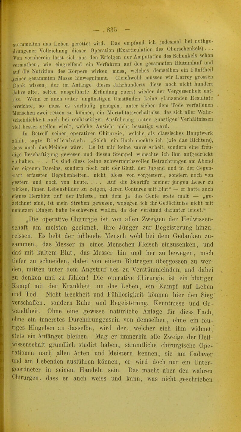 stammelten das Leben gerettet wird. Das empfand ich jedesmal bei nothge- (Irungener Vollziehung dieser Operation (Exarticulation des Oberschenkels) . . . Von vornherein lässt sich aus den Erfolgen der Amputation des Schenkels schon vermutheu, wie eingreifend ein Verfahren auf den gesummten Blutumlauf und auf die Nutrition des Körpers wirken muss, welches demselben ein Fünftheil feiner gesammten Masse hinwegnimmt. Gleichwohl müssen wir Larrey grossen Dank wissen, der im Anfange dieses Jahrhunderts diese noch nicht hundert Jahre alte, selten ausgeführte Erfindung zuerst wieder der Vergessenheit enl- riss. Wenn er auch unter ungünstigen Umständen keine glänzenden Resultate erreichte, so muss es vorläufig genügen, unter sieben dem Tode verfallenen . Menschen zwei retten zu können, ein Mortalitätsverhältniss, das sich aller Wahr- 'scheinlichkeit nach bei rechtzeitiger Ausführung unter günstigen Verhältnissen viel besser stellen wird, welche Ansicht nicht bestätigt ward. In Betreff seiner operativen Chirurgie, welche als classisches Hauptwerk zählt, sagte Dieffenbach: „Solch ein Buch möchte ich (wie das Richters), dass auch das Meinige wäre. Es ist mir keine saure Arbeit, sondern eine freu- dige Beschäftigung geweseu und diesen Stempel wünschte ich ihm aufgedrückt zu haben. ... Es sind diess keine schwermuthsvollen Betrachtungen am Abend des eigenen Daseins, sondern noch mit der Glnth der Jugend und in der Gegen- wart er-fassten Begebenheiten, nicht bloss von vorgestern, sondern noch von gestern und noch von heute. . . . Auf die Begriffe meiner jungen Leser zu wirken, ihnen Lebensbilder zu zeigen, deren Conturen mit Blut — er hatte auch eignes Herzblut auf der Palette, mit dem ja das Genie stets malt — „ge- zeichnet sind, ist mein Streben gewesen, wogegen ich ihr Gedächtniss nicht mit unnützen Dingen habe beschweren wollen, da der Verstand darunter leidet. „Die operative Chirurgie ist von allen Zweigen der Heilwissen- schaft am meisten geeignet, ihre Jünger zur Begeisterung hinzu- reissen. Es bebt der fühlende Mensch wohl bei dem Gedanken zu- sammen, das Messer in eines Menschen Fleisch einzusenken, und das mit kaltem Blut, das Messer hin und her zu bewegen, noch tiefer zu schneiden, dabei von einem Blutregen Übergossen zu wer- den, mitten unter dem Angstruf des zu Verstümmelnden, und dabei zu denken und zu fühlen! Die operative Chirurgie ist ein blutiger Kampf mit der Krankheit um das Leben, ein Kampf auf Leben und Tod. Nicht Keckheit und Fühllosigkeit können hier den Sieg verschaffen, sondern Ruhe und Begeisterung, Kenntnisse und Ge- wandtheit. Ohne eine gewisse natürliche Anlage für diess Fach, ohne ein innerstes Durchdrungensein von demselben, ohne ein feu- riges Hingeben an dasselbe, wird der, welcher sich ihm widmet, stets ein Anfänger bleiben. Mag er immerhin alle Zweige der Heil- wissenschaft gründlich studirt haben, sämmtliche chirurgische Ope- rationen nach allen Arten und Meistern kennen, sie am Cadaver und am Lebenden ausführen können, er wird doch nur ein Unter- geordneter in seinem Handeln sein. Das macht aber den wahren Chirurgen, dass er auch weiss und kann, was nicht geschrieben