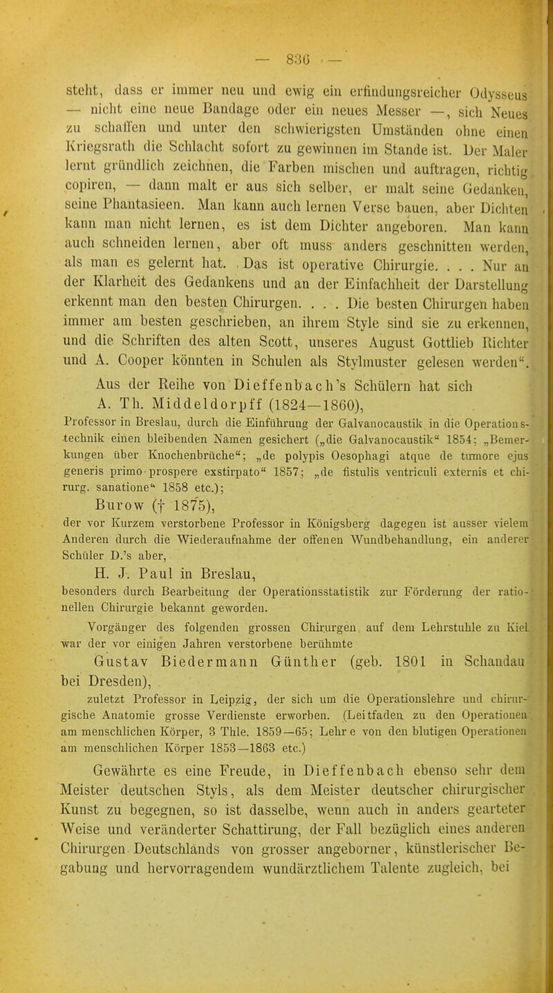steht, dass er immer neu und ewig ein erfindungsreicher Odysseuj — nicht eine neue Bandage oder ein neues Messer —, sich Neues zu schallen und unter den schwierigsten Umständen ohne einen Kriegsrath die Schlacht sofort zu gewinnen im Stande ist. Der Maler lernt gründlich zeichnen, die Farben mischen und auftragen, richtig copiren, — dann malt er aus sich selber, er malt seine Gedanken, seine Phantasieen. Man kann auch lernen Verse bauen, aber Dichten kann man nicht lernen, es ist dem Dichter angeboren. Man kann auch schneiden lernen, aber oft muss anders geschnitten werden, als man es gelernt hat. Das ist operative Chirurgie. . . . Nur an der Klarheit des Gedankens und an der Einfachheit der Darstellung erkennt man den besten Chirurgen. ... Die besten Chirurgen haben immer am besten geschrieben, an ihrem Style sind sie zu erkennen, und die. Schriften des alten Scott, unseres August Gottlieb Pächter und A. Cooper könnten in Schulen als Styhnuster gelesen werden. Aus der Reihe von Dieffenbach's Schülern hat sich A. Th. Middeldorpff (1824—1860), Professorin Breslau, durch die Einführung der Galvanocaustik in die Operations- technik einen bleibenden Namen gesichert („die Galvanocaustik 1854; „Bemer- kungen über Knochenbrüche; „de polypis Oesophagi atque de Urmore ejus generis primo-prospere exstirpato 1857; „de fistulis ventriculi externis et Chi- rurg, sanatione 1858 etc.); Burow (f 1875), der vor Kurzem verstorbene Professor in Königsberg dagegen ist ausser vielem Anderen durch die Wiederaufnahme der offenen Wundbehandlung, ein anderer Schüler D.'s aber, H. J. Paul in Breslau, besonders durch Bearbeitung der Operationsstatistik zur Förderung der ratio- nellen Chirurgie bekannt geworden. Vorgänger des folgenden grossen Chirurgen auf dem Lehrstuhle zu Kiel •war der vor einigen Jahren verstorbene berühmte Gustav Biedermann Günther (geb. 1801 in Schandau bei Dresden), zuletzt Professor in Leipzig, der sich um die Operationslehre und chirur- gische Anatomie grosse Verdienste erworben. (Leitfaden zu den Operationen am menschlichen Körper, 3 Thle. 1859—65; Lehre von den blutigen Operationen am menschlichen Körper 1853—1863 etc.) Gewährte es eine Freude, in Dieffenbach ebenso sehr dem Meister deutschen Styls, als dem Meister deutscher chirurgischer Kunst zu begegnen, so ist dasselbe, wenn auch in anders gearteter Weise und veränderter Schattirung, der Fall bezüglich eines anderen Chirurgen Deutschlands von grosser angeborner, künstlerischer Be- gabung und hervorragendem wundärztlichem Talente zugleich, bei