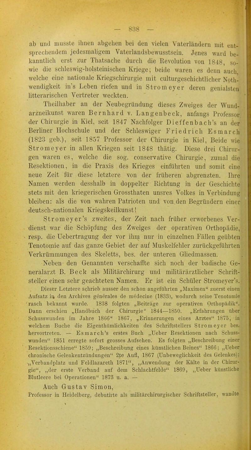 ab und musste ihnen abgehen bei den vielen Vaterländern mit ent- sprechendem jedesmaligem Vaterlandsbewusstsein. Jenes ward be- kanntlich erst zur Thatsache durch die Revolution von 1848, so- wie die schleswig-holsteinischen Kriege; beide waren es denn auch welche eine nationale Kriegschirurgie mit culturgeschichtlicher Not- wendigkeit in's Leben riefen und in Stromeyer deren genialsten litterarischen Vertreter weckten. Theilhaber an der Neubegründung dieses Zweiges der Wund- arzneikunst waren Bernhard v. Langenbeck, anfangs Professor der Chirurgie in Kiel, seit 1847 Nachfolger Dieffenbach's an der Berliner Hochschule und der Schleswiger Friedrich Esmarch (1823 geb.), seit 1857 Professor der Chirurgie in Kiel, Beide wie Stromeyer in allen Kriegen seit 1848 thätig. Diese drei Chirur- gen waren es, welche die sog. conservative Chirurgie, zumal die Resektionen, in die Praxis des Krieges einführten und somit eine neue Zeit für diese letztere von der früheren abgrenzten. Ihre Namen werden desshalb in doppelter Richtung in der Geschichte stets mit den kriegerischen Grossthaten unsres Volkes in Verbindung bleiben: als die von wahren Patrioten und von.den Begründern einer deutsch-nationalen Kriegskeilkunst! Stromeyer's zweites, der Zeit nach früher erworbenes Ver- dienst war die Schöpfung des Zweiges der operativen Orthopädie, resp. die Uebertragung der vor ihm nur in einzelnen Fällen geübten Tenotomie auf das ganze Gebiet der auf Muskelfehler zurückgeführten Verkrümmungen des Skeletts, bes. der unteren Gliedmassen. Neben den Genannten verschaffte sich noch der badische Ge- neralarzt B. Beck als Militärchirurg und militärärztlicher Schrift- steller einen sehr geachteten Namen. Er ist ein Schüler Stromeyer's. Dieser Letztere schrieb ausser den schon angeführten „Maximen zuerst einen Aufsatz in den Archives generales de medecine (1833), wodurch seine Tenotomie 'rasch bekannt wurde. 1838 folgten „Beiträge zur operativen Orthopädik-. Dann erschien „Handbuch der Chirurgie 1844—1850. „Erfahrungen über Schusswunden im Jahre 1866 1867, „Erinnerungen eines Arztes 1875, in welchem Buche die Eigenthümlichkeiten des Schriftstellers Strom eyer bes. hervortreten. — Esmarch's erstes Buch „Ueber Besektionen nach sdmss- wunden 1851 erregte sofort grosses Aufsehen. Es folgten „Beschreibung einer Resektionsschiene 1859; „Beschreibung eines künstlichen Beines 1866: „Ueber chronische Gelenkentzündungen 2te Aufl, 1867 (Unbeweglichkeit des Gelenkes): „Verbandplatz und Feldlazareth 1871, „Anwendung der Kälte in der Chirur- gie, „der erste Verband auf dem Schlachtfelde 1869, „Ueber künstliche Blutleere bei Operationen 1873 u. a. — Auch Gustav Simon, Professor in Heidelberg, debutirte als militärchirurgischer Schriftsteller, wandte