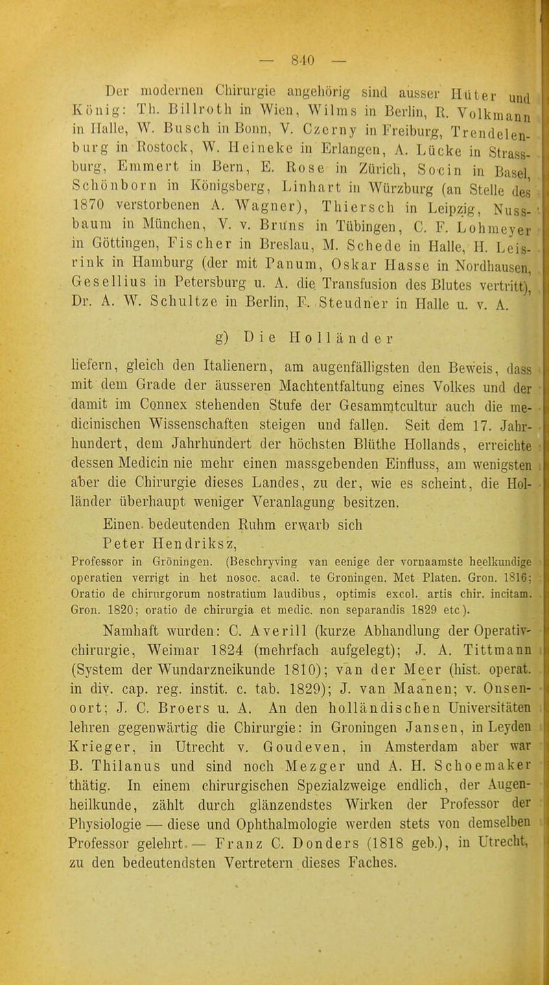 Der modernen Chirurgie angehörig sind ausser Hüter und König: Th. Billroth in Wien, Wilms in Berlin, R. Volkmann in Halle, W. Busch in Bonn, V. Czerny in Freiburg, Trendelen- burg in Rostock, W. Heinekc in Erlangen, A. Lücke in Strass- burg, Emmert in Bern, E. Rose in Zürich, Socin in Basel Schönborn in Königsberg, Lifthart in Würzburg (an Stelle des 1870 verstorbenen A. Wagner), Thiersch in Leipzig, Nuss- baum in München, V. v. Brüns in Tübingen, C. F. Lohmeyer in Göttingen, Fischer in Breslau, M. Schede in Halle, H. Leis- rink in Hamburg (der mit Panum, Oskar Hasse in Nordhausen, Gesellius in Petersburg u. A. die Transfusion des Blutes vertritt), Dr. A. W. Schultze in Berlin, F. Steudner in Halle u. v. A. g) Die Holländer liefern, gleich den Italienern, am augenfälligsten den Beweis, dass mit dem Grade der äusseren Machtentfaltung eines Volkes und der damit im Connex stehenden Stufe der Gesammtcultur auch die me- dicinischen Wissenschaften steigen und fallen. Seit dem 17. Jahr- hundert, dem Jahrhundert der höchsten Blüthe Hollands, erreichte dessen Medicin nie mehr einen massgebenden Einfluss, am wenigsten aber die Chirurgie dieses Landes, zu der, wie es scheint, die Hol- länder überhaupt weniger Veranlagung besitzen. Einen, bedeutenden Ruhm erwarb sich Peter Hendriksz, Professor in Groningen. (Beschryving van eenige der vornaamste heilkundige operatien verrigt in het nosoc. acad. te Groningen. Met Platen. Gron. 1816; Oratio de chirurgorum nostratium laudibus, optimis excol. artis chir. incitam. Gron. 1820; oratio de chirurgia et medic. non separandis 1829 etc). Namhaft wurden: C. Averiii (kurze Abhandlung der Operativ- chirurgie, Weimar 1824 (mehrfach aufgelegt); J. A. Tittmann (System der Wundarzneikunde 1810); van der Meer (bist, operat. in div. cap. reg. instit. c. tab. 1829); J. van Maanen; v. Onsen- oort; J. C. Broers u. A. An den holländischen Universitäten lehren gegenwärtig die Chirurgie: in Groningen Jansen, in Leyden Krieger, in Utrecht v. Goudeven, in Amsterdam aber war B. Thilanus und sind noch Mezger und A. H. Schoemaker thätig. In einem chirurgischen Spezialzweige endlich, der Augen- heilkunde, zählt durch glänzendstes Wirken der Professor der Physiologie — diese und Ophthalmologie werden stets von demselben Professor gelehrt. — Franz C. Donders (1818 geb.), in Utrecht, zu den bedeutendsten Vertretern dieses Faches.