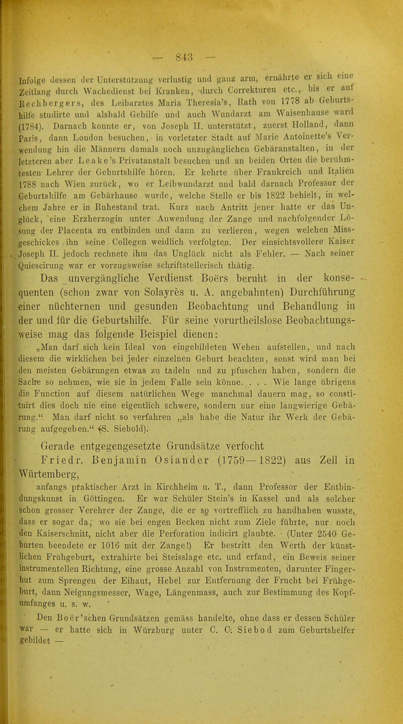 — 84:* — Infolge dessen der Unterstützung verlustig und ganz arm, ernährte er sich eine Zeitlang durch Wachedienst bei Kranken, durch Correkturen etc., bis er auf Rechbergers, des Leibarztes Maria Thercsia's, Rath von 1778 ab Geburts- hilfe studirte und alsbald Gehilfe und auch Wundarzt am Waisenbause ward (1784). Darnach konnte er, von Joseph II. unterstützt, zuerst Holland, dann Paris, dann London besuchen, in vorletzter Stadt auf Marie Antoinette's Ver- wendung hin die Männern damals noch unzugänglichen Gebäranstalten, in der letzteren aber Leake's Privatanstalt besuchen und an beiden Orten die berühm- testen Lehrer der Geburtshilfe hören. Er kehrte [Iber Frankreich und Italien 1788 nach Wien zurück, wo er Leibwundarzt und bald darnach Professor der Geburtshilfe am Gebärhause wurde, welche Stelle er bis 1822 behielt, in wel- chem Jahre er in Ruhestand trat. Kurz nach Antritt jener hatte er das Un- glück, eine Erzherzogin unter Anwendung der Zange und nachfolgender Lö- sung der Placenta zu entbinden und dann zu verlieren, wegen welchen Miss- geschickes ihn seine Collegen weidlich verfolgten. Der einsichtsvollere Kaiser Joseph II. jedoch rechnete ihm das Unglück nicht als Fehler. — Nach seiner Quiescirung war er vorzugsweise schriftstellerisch thätig. Das unvergängliche Verdienst Boers beruht in der konse- quenten (schon zwar von Solayres u. A. angebahnten) Durchführung einer nüchternen und gesunden Beobachtung und Behandlung in der und für die Geburtshilfe. Für seine yorurtheilslose Beobachtungs- weise mag das folgende Beispiel dienen: „Man darf sich kein Ideal von eingebildeten Wehen aufstellen, und nach diesem die wirklichen bei jeder einzelnen Geburt beachten, sonst wird man bei den meisten Gebärungen etwas zu tadeln und zu pfuschen haben, sondern die Sache so nehmen, wie sie in jedem Falle sein könne. . . . Wie lange übrigens die Function auf diesem natürlichen Wege manchmal dauern mag, so consti- fcuirt dies doch nie eine eigentlich schwere, sondern nur eine langwierige Gebä- rung. Man darf nicht so verfahren „als habe die Natur ihr Werk der Gebä- rung aufgegeben. {S. Siebold). Gerade entgegengesetzte Grundsätze verfocht Friedr. Benjamin Osiander (1759—1822) aus Zell in Würtemberg, anfangs praktischer Arzt in Kirchheim u. T., dann Professor der Entbiu- dungskunst in Göttingen. Er war Schüler Stein's in Kassel und als solcher schon grosser Verehrer der Zange, die er so vortrefflich zu handhaben wusste, dass er sogar da, wo sie bei engen Becken nicht zum Ziele führte, nur noch den Kaiserschnitt, nicht aber die Perforation indicirt glaubte. (Unter 2540 Ge- burten beendete er 1016 mit der Zange!) Er bestritt den Werth der künst- lichen Frühgeburt, extrahirte bei Steisslage etc. und erfand, ein Beweis seiner instrumenteilen Richtung, eine grosse Anzahl von Instrumenten, darunter Finger- hut zum Sprengen der Eihaut, Hebel zur Entfernung der Frücht bei Frühge- burt, dann Neigungsmesser, Wage, Längenmass, auch zur Bestimmung des Kopf- umfanges u. s. w. Den Bo er'sehen Grundsätzen gemäss handelte, ohne dass er dessen Schüler war — er hatte sich in Würzburg unter C. C. Siebod zum Geburtshelfer gebildet —