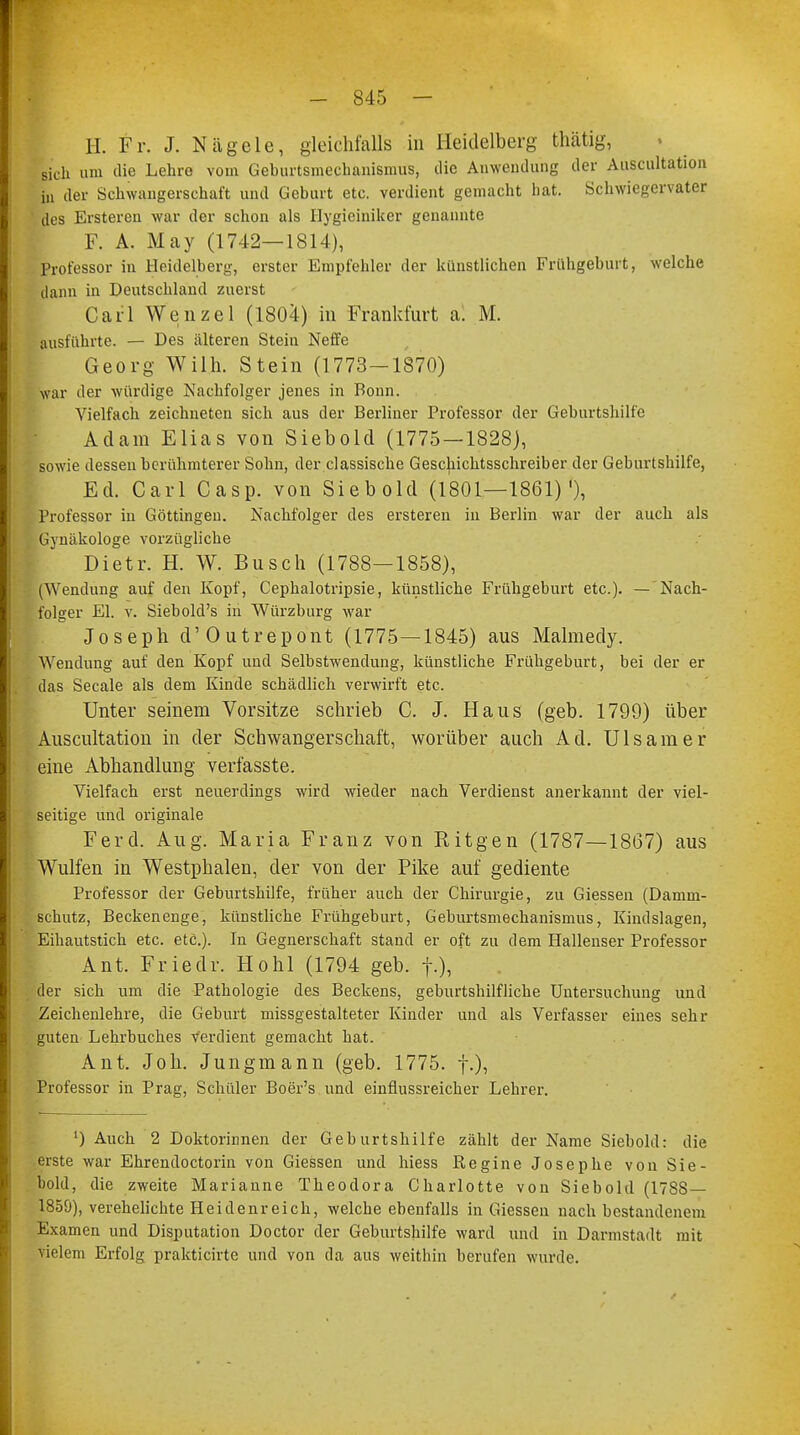 H. Fr. J. Nägele, gleichfalls in Heidelberg thätig, sich um die Lehre vom Geburtsmeehanismus, die Anwendung der Auscultation in der Schwangerschaft und Geburt etc. verdient gemacht hat. Schwiegervater des Ersteren war der schon als Hygieiniker genannte F. A. May (1742—1814), Professor in Heidelberg, erster Empfehler der künstlichen Frühgeburt, welche dann in Deutschland zuerst Carl Wenzel (1804) in Frankfurt al M. ausführte. — Des älteren Stein Neffe Georg Willi. Stein (1773-1870) war der würdige Nachfolger jenes in Bonn. Vielfach zeichneten sich aus der Berliner Professor der Geburtshilfe Adam Elias von Siebold (1775—1828), sowie dessen berühmterer Sohn, der classische Geschichtsschreiber der Geburtshilfe, Ed. Carl Casp. von Siebold (1801—1861)'), Professor in Göttingen. Nachfolger des erstereu in Berlin war der auch als Gynäkologe vorzügliche Dietr. H. W. Busch (1788—1858), (Wendung auf den Kopf, Cephalotripsie, künstliche Frühgeburt etc.). — Nach- folger El. v. Siebold's in Würzburg war Joseph d'Outrepont (1775—1845) aus Malmedy. Wendung auf den Kopf und Selbstwendung, künstliche Frühgeburt, bei der er das Seeale als dem Kinde schädlich verwirft etc. Unter seinem Vorsitze schrieb C. J. Haus (geb. 1799) über Auscultation in der Schwangerschaft, worüber auch Ad. Ulsamer eine Abhandlung verfasste. Vielfach erst neuerdings wird wieder nach Verdienst anerkannt der viel- seitige und originale Ferd. Aug. Maria Franz von Ritgen (1787—1867) aus Wulfen in Westphalen, der von der Pike auf gediente Professor der Geburtshilfe, früher auch der Chirurgie, zu Giessen (Damm- schutz, Becken enge, künstliche Frühgeburt, Geburtsmeehanismus, Kindslagen, Eihautstich etc. etc.). In Gegnerschaft stand er oft zu dem Hallenser Professor Ant. Friedr. Hohl (1794 geb. f.), der sich um die Pathologie des Beckens, geburtshilfliche Untersuchung und Zeichenlehre, die Geburt missgestalteter Kinder und als Verfasser eines sehr guten Lehrbuches Verdient gemacht hat. Ant. Joh. Jungmann (geb. 1775. f.), Professor in Prag, Schüler Boer's und einfiussreicher Lehrer. L) Auch 2 Doktorinnen der Geburtshilfe zählt der Name Siebold: die erste war Ehrendoctorin von Giessen und hiess Regine Josephe von Sie- bold, die zweite Marianne Theodora Charlotte von Siebold (17SS — 1859), verehelichte Heidenreich, welche ebenfalls in Giessen nach bestandenem Examen und Disputation Doctor der Geburtshilfe ward und in Darmstadt mit vielem Erfolg prakticirte und von da aus weithin berufen wurde.