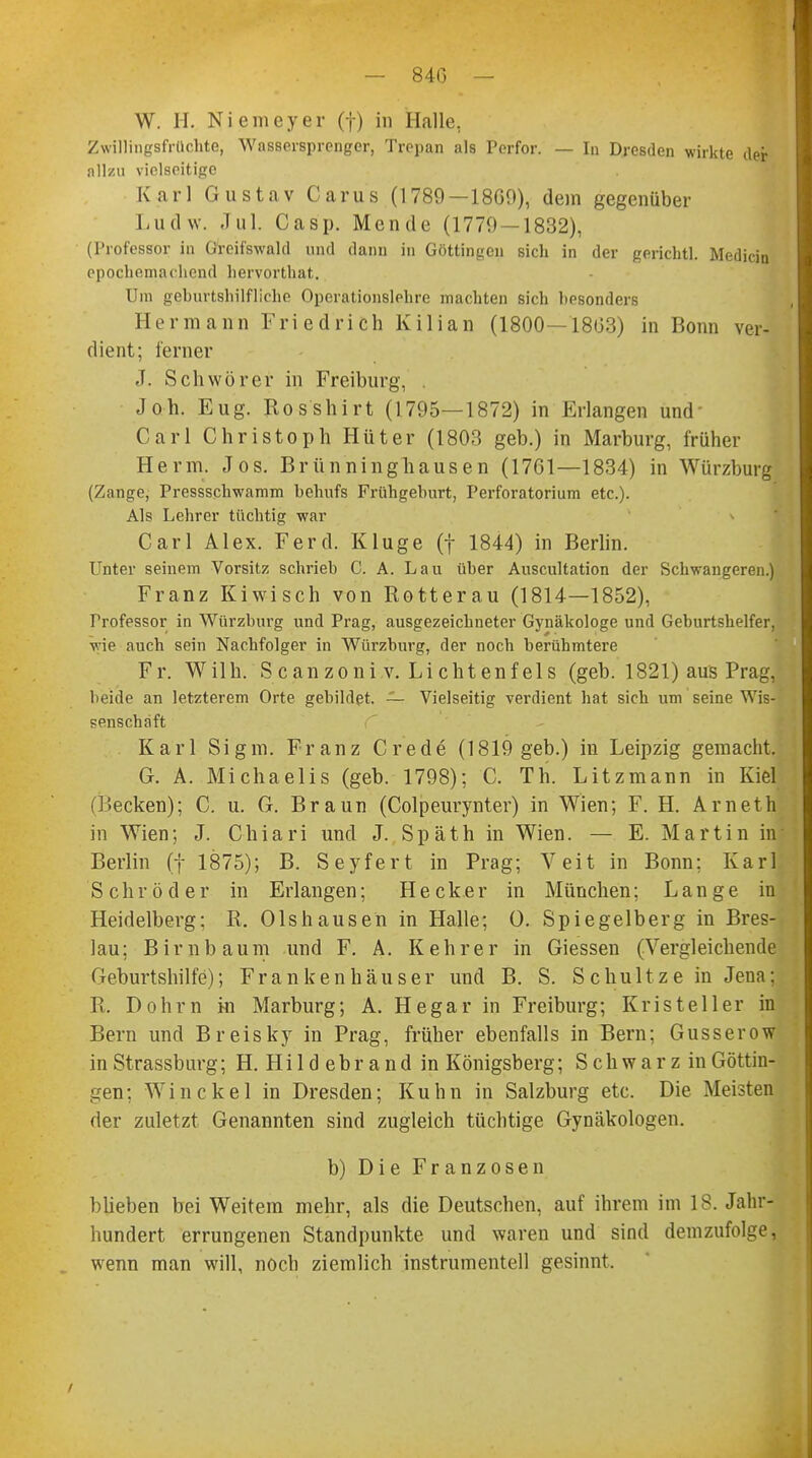 — 84G W. H. Niemeyer (f) in Halle, Zwillingsfrüchte, Wassersprenger, Trepan als Perfor. — In Dresden wirkte der allzu vielseitige Karl Gustav Carus (1789—18G9), dem gegenüber Ludw. Jul. Oasp. Mendc (1779 — 1832), (Professor in Greifswald und dann in Göttingen sich in der gerichtl. Median epochemachend hervorthat. Um geburtshilfliche Operationslehre machten sich besonders Hermann Friedrich Kilian (1800—1803) in Bonn ver- dient; ferner J. Schwörer in Freiburg, Joh. Eug. RosShirt (1795—1872) in Erlangen und Carl Christoph Hüter (1803 geb.) in Marburg, früher Herrn. Jos. Brünninghausen (1701—1834) in Würzburg (Zange, Pressschwamm behufs Frühgehurt, Perforatorium etc.). Als Lehrer tüchtig war Carl Alex. Ferch Kluge (f 1844) in Berlin. Unter seinem Vorsitz schrieb C. A. Lau über Auscultation der Schwangeren.) Franz Kiwisch von Rotterau (1814—1852), Professor in Würzburg und Prag, ausgezeichneter Gynäkologe und Geburtshelfer, wie auch sein Nachfolger in Würzburg, der noch berühmtere Fr. Wilh. Scanzoni.v. Lichtenfels (geb. 1821) aus Prag, beide an letzterem Orte gebildet. — Vielseitig verdient hat sich um seine Wis- senschaft Karl Sigm. Franz Crede (1819 geb.) in Leipzig gemacht. Gr. A. Michaelis (geb. 1798); C. Th. Litzmann in Kiel (Becken); C. u. G. Braun (Colpeurynter) in Wien; F. H. Arneth in Wien; J. Chiari und J. Späth in Wien. — E. Martin in Berlin (f 1875); B. Seyfert in Prag; Veit in Bonn; Karl Schröder in Erlangen; Heck er in München; Lange in Heidelberg; R. Orshausen in Halle; 0. Spiegelberg in Bres- lau; Birnbaum und F. A. Kehrer in Giessen (Vergleichende Geburtshilfe); Frankenhäuser und B. S. Schultze in Jena: R. Dohm m Marburg; A. Hegar in Freiburg; Kristeller in Bern und Breisky in Prag, früher ebenfalls in Bern; Gusserow in Strassburg; H. Hi 1 d e b r a n d in Königsberg; S c h w a r z in Göttin- gen; Win ekel in Dresden; Kuhn in Salzburg etc. Die Meisten der zuletzt Genannten sind zugleich tüchtige Gynäkologen. b) Die Franzosen blieben bei Weitem mehr, als die Deutschen, auf ihrem im 18. Jahr- hundert errungenen Standpunkte und waren und sind demzufolge, wenn man will, noch ziemlich instrumenteil gesinnt. /