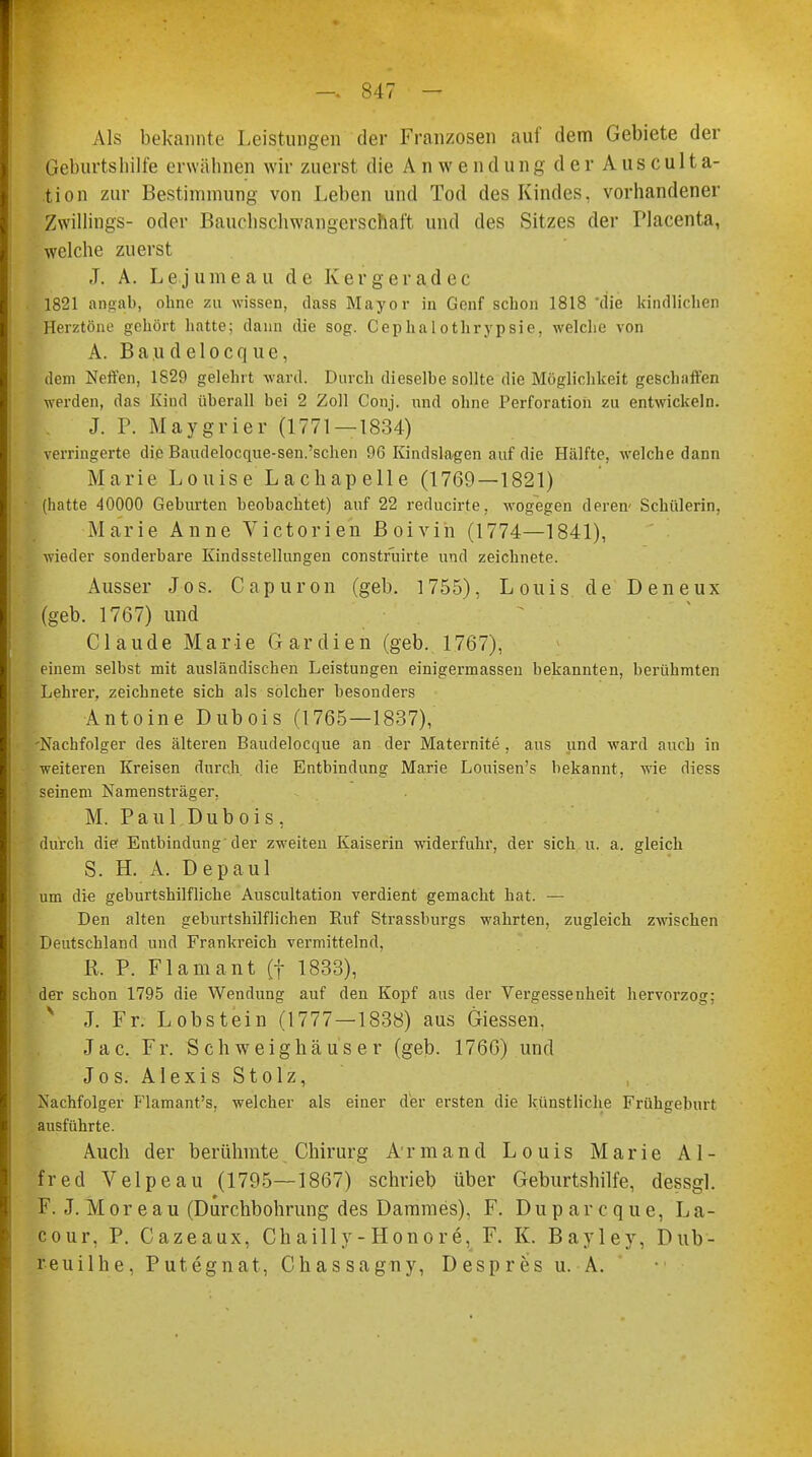 Als bekannte Leistungen der Franzosen auf dem Gebiete der Geburtshilfe erwähnen wir zuerst die Anwendung der Ausculta- tion zur Bestimmung von Leben und Tod des Kindes, vorhandener Zwillings- oder Bauchschwangerschaft und des Sitzes der Placenta, welche zuerst J. A. Lejumeau de Kergeradec 1821 angab, ohne zu wissen, dass Mayor in Genf schon 1818 'die kindlichen Herztöne gehört hatte; dann die sog. Cephalothrypsie, welche von A. B a u d e 1 o c q u e, dem Neffen, 1829 gelehrt ward. Durch dieselbe sollte die Möglichkeit geschaffen werden, das Kind überall bei 2 Zoll Conj. und ohne Perforation zu entwickeln. J. P. Maygrier (1771 — 1834) verringerte die Baudelocque-sen.'schen 96 Kindslagen auf die Hälfte, welche dann Marie Louise Lachapelle (1769—1821) (hatte 40000 Geburten beobachtet) auf 22 reducirte, wogegen deren- Schülerin, Marie Anne Victorien Boivin (1774—1841), wieder sonderbare Kindsstellungen construirte und zeichnete. Ausser Jos. Capuron (geb. 1755), Louis de Deneux (geb. 1767) und Claude Marie Gardien (geb. 1767), einem selbst mit ausländischen Leistungen einigermassen bekannten, berühmten Lehrer, zeichnete sich als solcher besonders Antoine Dubois (1765—1837), -Nachfolger des älteren Baudelocque an der Maternite , aus und ward auch in weiteren Kreisen durch, die Entbindung Marie Louisen's bekannt, wie diess seinem Namensträger. M. Paul Dubois, durch die Entbindung der zweiten Kaiserin widerfuhr, der sich u. a. gleich S. H. A. Depaul um die geburtshilfliche Auscultation verdient gemacht hat. — Den alten geburtshilflichen Ruf Strassburgs wahrten, zugleich zwischen Deutschland und Frankreich vermittelnd, R. P. Flamant (f 1833), der schon 1795 die Wendung auf den Kopf aus der Vergessenheit hervorzog: N J. Fr. Lobstein (1777—1838) aus Giessen. Jac. Fr. Schweighäuser (geb. 1766) und Jos. Alexis Stolz, Nachfolger Flamant's, welcher als einer der ersten die künstliche Frühgeburt ausführte. Auch der berühmte Chirurg Armand Louis Marie Al- fred Velpeau (1795—1867) schrieb über Geburtshilfe, dessgl. F. J. Moreau (Durchbohrung des Dammes), F. Duparcque, La- cour, P. Cazeaux, Ch ailly- Honore, F. K. Bayley, Dub- reuilhe, Putegnat, Chassagny, Despres u. A.