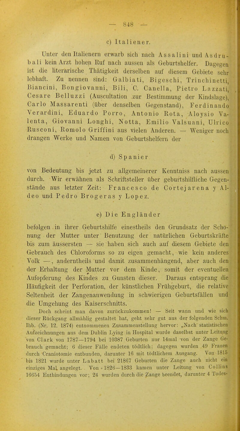 c) Italiener. Unter den Italienern erwarb sich nach Assalini und A s d r u - b a 1 i kein Arzt hohen Ruf nach aussen als Geburtshelfer. Dagegen ist die literarische Thätigkeit derselben auf diesem Gebiete sehr lebhaft. Zu nennen sind: Galbiati, Bigeschi, Trinchinetti] Biancini, Bongiovanni, Bili, C. Canella, Pietro Lazzati] Cesare Belluzzi (Auscultation zur Bestimmung der Kindslage), Carlo Massarenti (über denselben Gegenstand), Ferdinando Verardini, Eduardo Porro, Antonio Rota, Aloysio Va- lenta, Giovanni Longhi, Notta, Emilio Valsuani, Uhico Rusconi, Romolo Griffini aus vielen Anderen. — Weniger noch drangen Werke und Namen von Geburtshelfern der d) Spanier von Bedeutung bis jetzt zu allgemeinerer Kenntniss nach aussen durch. Wir erwähnen als Schriftsteller über geburtshilfliche Gegen- stände aus letzter Zeit: Francesco de Cortejarena y Al- deo und Pedro Brogeras y Lopez. e) Die Engländer befolgen-in ihrer Geburtshilfe einestheils den Grundsatz der Scho- nung der Mutter unter Benutzung der natürlichen Geburtskräfte bis zum äussersten — sie haben sich auch auf diesem Gebiete den Gebrauch des Chloroforms so zu eigen gemacht, wie kein anderes Volk —, anderntheils und damit zusammenhängend, aber auch den der Erhaltung der Mutter vor dem Kinde, somit der eventuellen Aufopferung des Kindes zu Gunsten dieser. Daraus entsprang die Häufigkeit der Perforation, der künstlichen Frühgeburt, die relative Seltenheit der Zangenanwendung in schwierigen Geburtsfällen und die Umgehung des Kaiserschnitts. Doch scheint man davon zurückzukommen! — Seit wann und wie sich dieser Rückgang allmählig gestaltet hat, geht sehr gut aus der folgenden Schni. Ihb. (Nr. 12. 1874) entnommenen Zusammenstellung hervor: „Nach statistischen Aufzeichnungen aus dem Dublin Lying in Hospital wurde daselbst unter Leitung 'von Clark von 1787—1794 bei 10387 Geburten nur 14mal von der Zange Ge- brauch gemacht; 6 dieser Fälle endeten tödtlich: dagegen wurden 49 Frauen durch Craniotomie entbunden, darunter 16 mit tödtlichem Ausgang. Von IS15 bis 1821 wurde unter Labatt bei 21867 Geburten die Zange auch nicht ein einziges Mal angelegt. Von • 1826—1833 kamen unter Leitung von Collins 16654 Entbindungen vor; 24 wurden durch die Zange beendet, darunter 4 Todes-