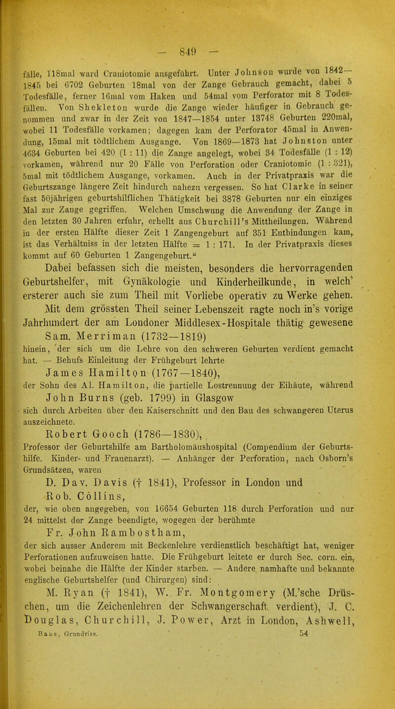 lalle, 118mal ward Craniotomie ausgeführt. Unter Johnson wurde von 1842— 1845 bei G702 Geburten 18mal von der Zange Gebrauch gemacht, dabei 5 Todesfälle, ferner IGnial vom Haken und 54mal vom Perforator mit 8 Todes- fällen. Von Shekleton wurde die Zange wieder häufiger in Gebrauch ge- nommen und zwar in der Zeit von 1847—1854 unter 13748 Geburten 220mal, wobei 11 Todesfälle vorkamen; dagegen kam der Perforator 45mal in Anwen- dung, 15mal mit tödtlichem Ausgange. Von 1869—1873 hat Johnston unter 4634 Geburten bei 420 (1 : 11) die Zange angelegt, wobei 34 Todesfälle (1 : 12) vorkamen, während nur 20 Fälle von Perforation oder Craniotomie (1 : 321), 5mal mit tödtlichem Ausgange, vorkamen. Auch in der Privatpraxis war die Geburtszange längere Zeit hindurch nahezu vergessen. So hat Clarke in seiner fast 50jährigen geburtshilflichen Thätigkeit bei 3878 Geburten nur ein einziges Mal zur Zange gegriffen. Welchen Umschwung die Anwendung der Zange in den letzten 30 Jahren erfuhr, erhellt aus Churchill's Mittheilungen. Während in der ersten Hälfte dieser Zeit 1 Zangengeburt auf 351 Entbindungen kam,, ist das Verhältniss in der letzten Hälfte = 1 : 171. In der Privatpraxis dieses kommt auf 60 Geburten 1 Zangengeburt. Dabei befassen sich die meisten, besonders die hervorragenden Geburtshelfer, mit Gynäkologie und Kinderheilkunde, in welch' ersterer auch sie zum Theil mit Vorliebe operativ zu Werke gehen. Mit dem grössten Theil seiner Lebenszeit ragte noch in's vorige Jahrhundert der am Londoner Middlesex-Hospitale thätig gewesene Sam. Merriman (1732—1819) hinein, der sich um die Lehre von den schweren Geburten verdient gemacht hat. — Behufs Einleitung der Frühgeburt lehrte James Hamilton (1767—1840), der Sohn des AI. Hamilton, die partielle Lostrennung der Eihäute, während John Bums (geb. 1799) in Glasgow sich durch Arbeiten über den Kaiserschnitt und den Bau des schwangeren Uterus auszeichnete. Robert Gooch (1786—1830), Professor der Geburtshilfe am Bartholomäushospital (Compendium der Geburts- hilfe. Kinder- und Frauenarzt). — Anhänger der Perforation, nach Osborn's Grundsätzen, waren D. Dav. Davis (f 1841), Professor in London und Rob. Cöllins, der, wie oben angegeben, von 16654 Geburten 118 durch Perforation und nur 24 mittelst der Zange beendigte, wogegen der berühmte Fr. John Rambostham, der sich ausser Anderem mit Beckenlehre verdienstlich beschäftigt hat, weniger Perforationen aufzuweisen hatte. Die Frühgeburt leitete er durch See. com. ein, wobei beinahe die Hälfte der Kinder starben. — Andere namhafte und bekannte englische Geburtshelfer (und Chirurgen) sind: M. Ryan (f 1841), W. Fr. Montgomery (M.'sche Dräs- chen, um die Zeichenlehren der Schwangerschaft verdient), J. C. Douglas, Churchill, J. Power, Arzt in London, Ashwell, Baas, finindriss. 54