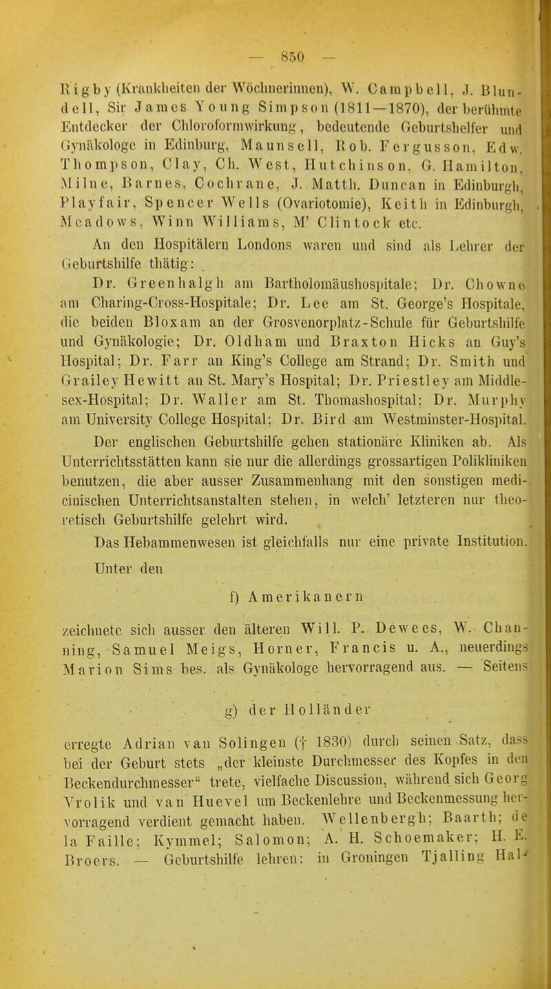 R tgby (Krankheiten der Wöchnerinnen), W. Campbell, J. Blun- deil, Sir James Yöung Simpson (1811 — 1870), der berühmte Entdecker der Ghlöroformwkung, bedeutende Geburtshelfer und Gynäkologe in Edinburg, Maunsell, Rob. Fergusson, Edw. Thompson, O'lay, Ch. West, Hutchinson. G. Hamilton, Milne, Barnes, Cochrane, J. Matth. Duncan in Edinburgh. P la y fair, Spencer Wells (Ovariotomie), Keith in Edinburgh. Meadows, Winn Williams, M' Clintock etc. An den Hospitälern Londons waren und sind als Lehrer der Geburtshilfe thätig: Dr. Greenhalgh am Bartholomäushospitale; Dr. Chowne am Charing-Cross-Hospitale; Dr. Lee am St. George's Hospitale, die beiden Bloxam an der Grosvenorplatz-Schule für Geburtshilfe und Gynäkologie; Dr. Oldham und Braxton Hicks an Guy's Hospital; Dr. Farr an King's College am Strand; Dr. Smith und Grailey Hewitt an St. Mary's Hospital; Dr. Priestley am Middle- sex-Hospital; Dr. Waller am St. Thomashospital; Dr. Murphy am University College Hospital; Dr. Bird am Westminster-Hospital. Der englischen Geburtshilfe gehen stationäre Kliniken ab. Als Unterrichtsstätten kann sie nur die allerdings grossartigen Polikliniken benutzen, die aber ausser Zusammenhang mit den sonstigen medi- cinischen Unterrichtsanstalten stehen, in welch' letzteren nur theo- retisch Geburtshilfe gelehrt wird. Das Hebammenwesen ist gleichfalls nur eine private Institution. Unter den f) Amerikanern zeichnete sich ausser den älteren Will. P. Dewees, W. Chau- ning, Samuel Meigs, Horner, Francis u. A., neuerdings Marion Sims bes. als Gynäkologe hervorragend aus. — Seitens g) der Holländer erregte Adrian van Solingen (t 1830) durch seinen Satz, da- bei der Geburt stets „der kleinste Durchmesser des Kopfes in ded Beckendurchmesser trete, vielfache Discussion, während sich Gcor- Vrolik und van Huevel um Beckenlehre und Beckenmessung her- vorragend verdient gemacht haben. Wellenbergh; Baarth: de la Faille; Kymme.l; Salomou; A. H. Schoemaker: 11. El p)roers. _ Geburtshilfe lehren: in Groningen Tjalling Hai-'