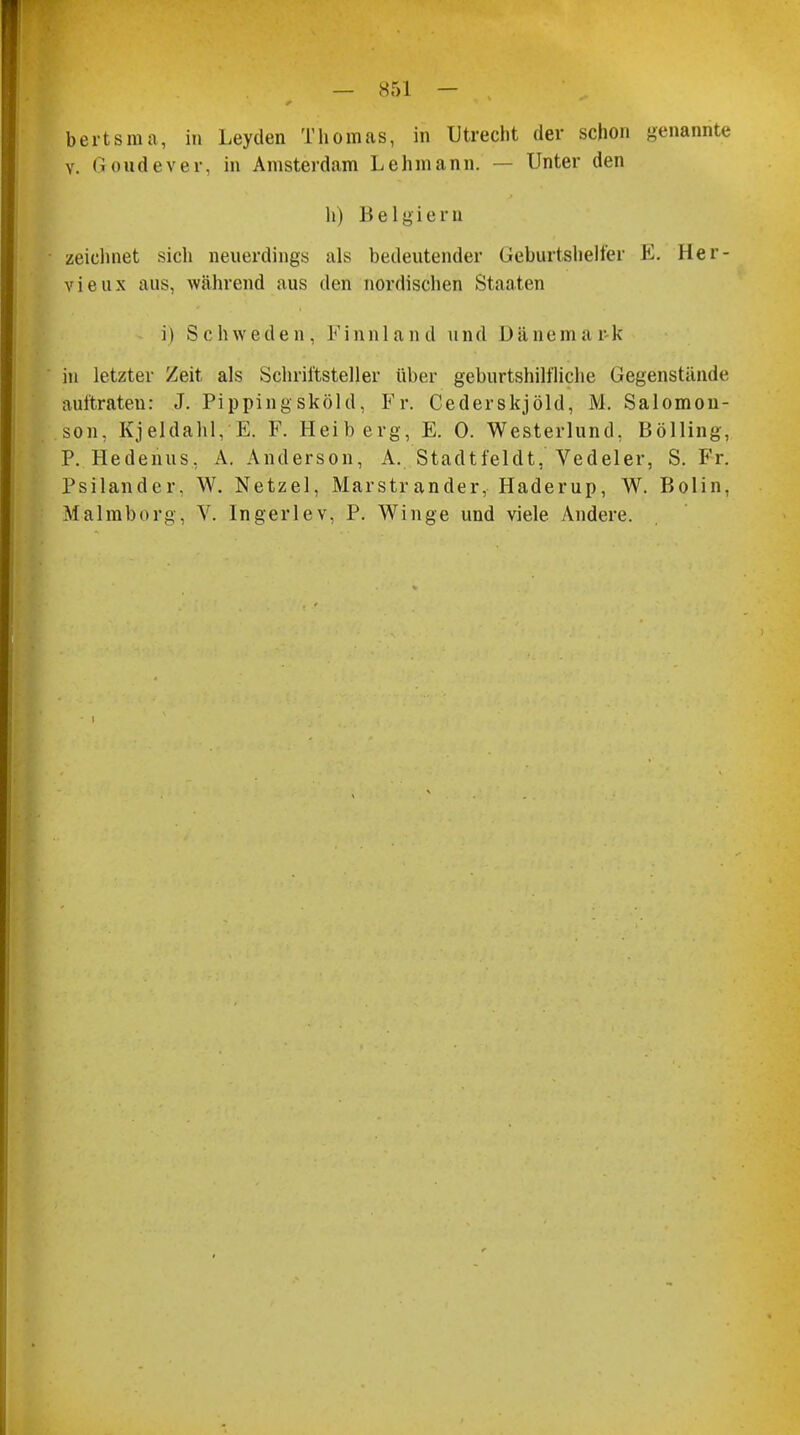 bertsma, in Leyden Thomas, in Utrecht der schon genannte v. Groudever, in Amsterdam Lehmann. — Unter den h) Belgiern zeichnet sich neuerdings als bedeutender Geburtshelfer E. Her- vieux aus, während aus den nordischen Staaten i) Schweden, Finnland und Dänemark in letzter Zeit als Schriftsteller über geburtshilfliche Gegenstände aultraten: J. Pippingsköld, Fr. Cederskjöld, M. Salomon- son, Kjeldahl, E. F. Heiberg, E. 0. Westerlund, Bölling, P. Hedenus, A. Anderson, A. Stadtfeldt, Vedeler, S. Fr. Psilander. W. Netzel, Marstrander,- Haderup, W. Bolin, Malmborg, V. Ingerlev, P. Winge und viele Andere. i