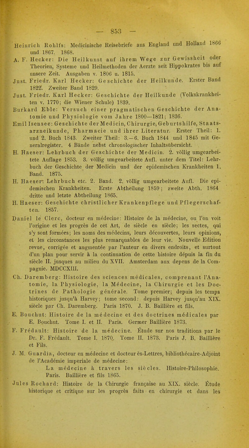 Heinrich Rohlfs: Medicinische Reisebriefe aus England und Holland 1866 und 1867. 1868. A. F. Hecker: Die Heilkunst auf ihrem Wege zur Gewissheit oder Theorien, Systeme und Heilmethoden der Aerzte seit Hippokrates bis auf unsere Zeit. Ausgaben v. 1806 u. 1815. Just. Friedr. Karl Hecker: Geschichte der Heilkunde. Erster Band 1822. Zweiter Band 1829. Just. Friedr. Karl Hecker: Geschichte der Heilkunde (Volkskrankhei- ten v. 1770; die Wiener Schule) 1839. Burkard Eble: Versuch einer pragmatischen Geschichte der Ana- tomie und Physiologie vom Jahre 1800—1821; 1836. Emil Isensee: Geschichte der Medicin, Chirurgie, Geburtshilfe, Staats- arzneikunde, Pharmacie und ihrer Literatur. Erster Theil: 1. und 2. Buch 1843. Zweiter Theil: 3.-6. Buch 1844 und 1845 mit Ge- neralregister. 4 Bände nebst chronologischer Inhaltsübersicht. H. Haeser: Lehrbuch der Geschichte der Medicin. 2. völlig umgearbei- tete Auflage 1853. 3. völlig umgearbeitete Aufl. unter dem Titel: Lehr- buch der Geschichte der Medicin und der epidemischen Krankheiten 1. Band. 1875. H. Haeser': Lehrbuch etc. 2. Band. 2. völlig umgearbeitete Aufl. Die epi- demischen Krankheiten. Erste Abtheilung 1859; zweite Abth. 1864 dritte und letzte Abtheilung 1865. H. Haeser: Geschichte christlicher Krankenpflege und Pflegerschaf- ten. 1857. Daniel le Clerc, docteur en medecine: Histoire de la medecine, ou l'on voit l'origine et les progres de cet Art, de siecle en siecle; les sectes, qui s'y sont formees; les noms des medecins, leurs decouvertes, leurs opinions, et les circonstances les plus remarquables de leur vie. Nouvelle Edition revue, corrigee et augmentee par l'auteur en divers endroits, et surtout d'un plan pour servir ä la continuation de cette histoire depuis la fin du siecle II. jusques au milieu du XVII. Amsterdam aux depens de la Com- pagnie. MDCCXI1I. Ch. Daremberg: Histoire des sciences medicales, comprenant l'Ana- tomie, la Physiologie, la Medecine, la Chirurgie et les Doc- trines de Pathologie generale. Tome premier; depuis les temps historiques jusqu'ä Harvey; tome second: depuis Harvey jusqu'au XIX. siecle par Ch. Daremberg. Paris 1870. J. B. Bailiiere et fils. E. Bouchut: Histoire de la medecine et des doctrines mödicales par E. Bouchut. Tome I. et II. Paris. Germer Bailliere 1873. F. Fredault: Histoire de la medecine. Etüde sur nos traditions par le Dr. F. Fredault. Tome I. 1870. Tome II. 1873. Paris J. B. Bailliere et Fils. J. M. Guardia, docteur en medecine et docteur es-Lettres, bibliothöcaire-Adjoint de l'Academie imperiale de medecine: La medecine ä travers les sie des. Histoire-Philosophie. Paris. Bailliere et fils 1865. Jules Rochard: Histoire de la Chirurgie francaise au XIX. siecle. Etüde historique et critique sur les progres faits en Chirurgie et dans les