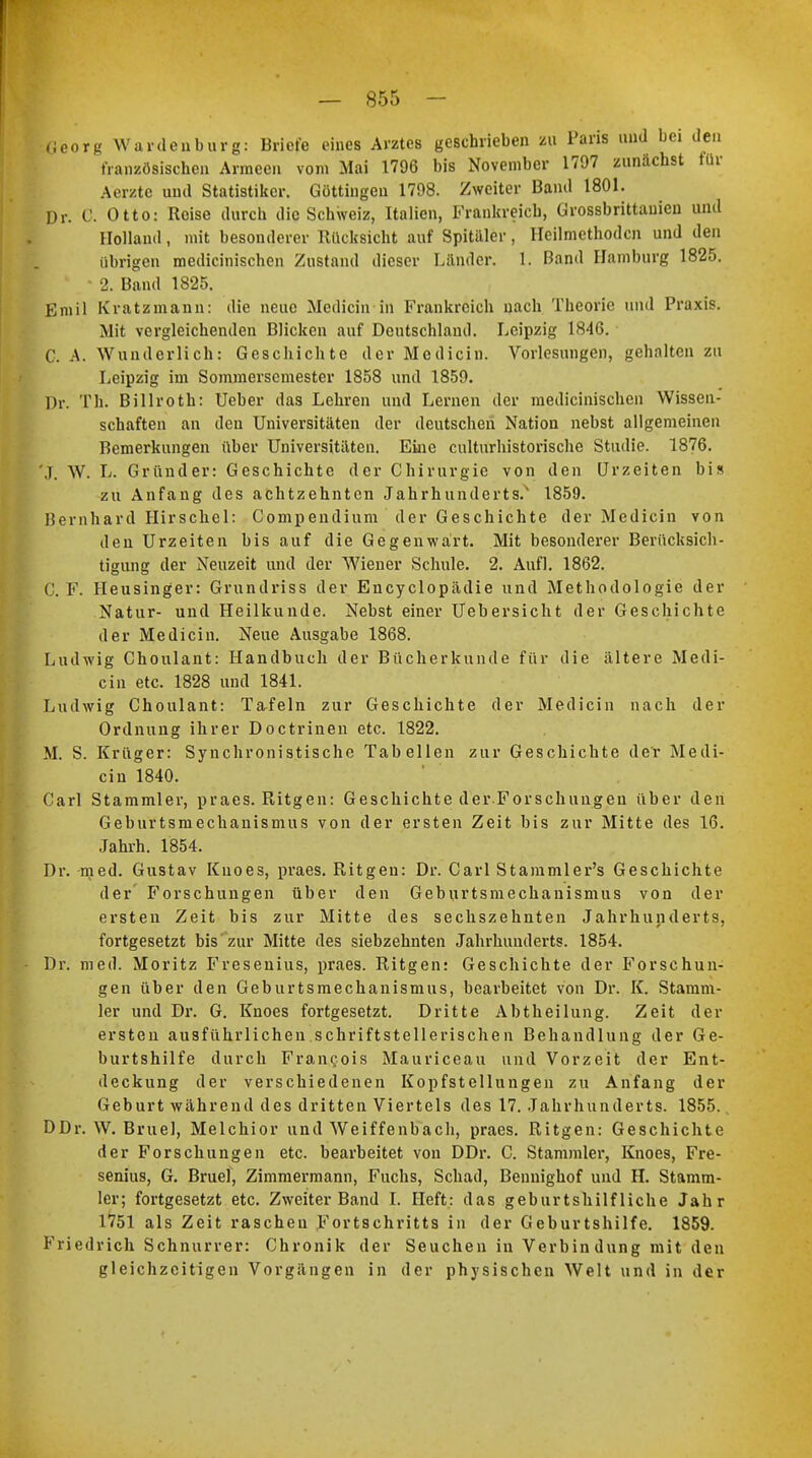 — 855 — I.Georg Wardenburg: Briefe eines Arztes geschrieben zu Paris und bei den französischen Armeen vom Mai 1796 bis November 1797 zunächst für A'erzte uud Statistiker. Göttingen 1798. Zweiter Band 1801. Dr. C. Otto: Reise durch die Schweiz, Italien, Frankreich, Grossbrittauieu und Holland, mit besonderer Rücksicht auf Spitaler, Heilmethoden und den übrigen medicinischen Zustand dieser Länder. 1. Band Hamburg 1825. • 2. Band 1825. Emil Kratzmann: die neue Medicin in Frankreich nach Theorie und Praxis. Mit vergleichenden Blicken auf Deutschland. Leipzig 1846. C. A. Wunderlich: Geschichte der Medicin. Vorlesungen, gehalten zu Leipzig im Sommersemester 1858 und 1859. Dr. Th. Billroth: Ueber das Lehren und Lernen der medicinischen Wissen- schaften an den Universitäten der deutschen Nation nebst allgemeinen Bemerkungen über Universitäten. Eine culturhistorische Studie. 1876. J. W. L. Gründer: Geschichte der Chirurgie von den Urzeiten bis zu Anfang des achtzehnten Jahrhunderts.' 1859. Bernhard Hirschel: Compendium der Geschichte der Medicin von den Urzeiten bis auf die Gegenwärt. Mit besonderer Berücksich- tigung der Neuzeit und der Wiener Schule. 2. Aufl. 1862. C. F. Heusinger: Grundriss der Encyclopädie und Methodologie der Natur- und Heilkunde. Nebst einer Uebersicht der Geschichte der Medicin. Neue Ausgabe 1868. Ludwig Choulant: Handbuch der Bücherkunde für die ältere Medi- cin etc. 1828 und 1841. Ludwig Choulant: Tafeln zur Geschichte der Medicin nach der Ordnung ihrer Doctrinen etc. 1822. M. S. Krüger: Synchronistische Tabellen zur Geschichte der Medi- cin 1840. Carl Stammler, praes. Ritgen: Geschichte der Forschungen über den Geburtsmechanismus von der ersten Zeit bis zur Mitte des 16. Jahrh. 1854. Dr. med. Gustav Kuoes, praes. Ritgen: Dr. Carl Stammler's Geschichte der Forschungen über den Geburtsmechanismus von der ersten Zeit bis zur Mitte des sechszehnten Jahrhunderts, fortgesetzt bis zur Mitte des siebzehnten Jahrhunderts. 1854. : - Dr. med. Moritz Fresenius, praes. Ritgen: Geschichte der Forschun- gen über den Geburtsmechanismus, bearbeitet von Dr. K. Stamm- ler und Dr. G. Knoes fortgesetzt. Dritte Abtheilung. Zeit der ersten ausführlichen schriftstellerischen Behandlung der Ge- burtshilfe durch Fran^ois Mauriceau und Vorzeit der Ent- deckung der verschiedenen Kopfstellungen zu Anfang der Geburt während des dritten Viertels des 17. Jahrhunderts. 1855. DDr. W. Bruel, Melchior und Weiffenbach, praes. Ritgen: Geschichte der Forschungen etc. bearbeitet von DDr. C. Stammler, Knoes, Fre- senius, G. Bruel, Zimmermann, Fuchs, Schad, Bennighof und H. Stamm- ler; fortgesetzt etc. Zweiter Band I. Heft: das geburtshilfliche Jahr 1751 als Zeit raschen Fortschritts in der Geburtshilfe. 1859. Friedrich Schnurrer: Chronik der Seuchen in Verbindung mit den gleichzeitigen Vorgängen in der physischen Welt und in der