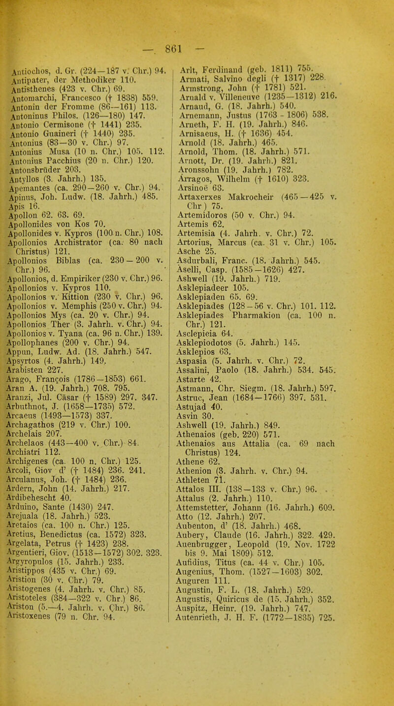 Antiochos, d. Gr. (224—187 v. Chr.) 94. Antipater, der Methodiker 110. Antisthenes (423 v. Chr.) 69. Antoniarchi, Francesco (f 1838) 559. Antonin der Fromme (86—161) 113. Antoninus Philos. (126—180) 147. Antonio Cermisone (f 1441) 235. Antonio Guaineri (f 1440) 235. Antonius (83-30 v. Chr.) 97. Antonius Musa (10 n. Chr.) 105. 112. Antonius Pacchius (20 n. Chr.) 120. Antonsbrüder 203. Autyllos (3. Jahrh.) 135. Apemantes (ca. 290-260 v. Chr.) 94. Apimis, Job. Ludw. (18. Jahrh.) 485. Apis 16. Apollon 62. 63. 69. Apollonides von Kos 70. Apollonides v. Kypros (100 n. Chr.) 108. Apollonios Archistrator (ca. 80 nach Christus) 121. Apollonios Biblas (ca. 230-200 v. Chr.) 96. Apollonios, d. Empiriker (230 v. Chr.) 96. Apollonios v. Kypros 110. Apollonios v. Kittion (230 v. Chr.) 96. Apollonios v. Memphis (250 v. Chr.) 94. Apollonios Mys (ca. 20 v. Chr.) 94. Apollonios Ther (3. Jahrh. v. Chr.) 94. Apollonios v. Tyana (ca. 96 n. Chr.) 139. Apollophanes (200 v. Chr.) 94. Appun, Ludw. Ad. (18. Jahrh.) 547. Apsyrtos (4. Jahrh.) 149, Arabisten 227. Arago, Francas (1786-1853) 661. Aran A. (19. Jahrh.) 708. 795. Aranzi, Jul. Cäsar (f 1589) 297. 347. Arbuthnot, J. (1658—1735) 572. Arcaeus (1493—1573) 337. Archagathos (219 v. Chr.) 100. Archelais 207. Archelaos (443—400 v. Chr.) 84. Archiatri 112. Archigenes (ca. 100 n. Chr.) 125. Arcoli, Giov d' (f 1484) 236. 241. Arculanus, Joh. (f 1484) 236. Ardern, John (14. Jahrh.) 217. Ardibehescht 40. Arduino, Sante (1430) 247. Arejuala (18. Jahrh.) 523. Aretaios (ca. 100 n. Chr.) 125. Aretius, Benedictus (ca. 1572) 323. Argelata, Petrus (f 1423) 238. Argentieri, Giov. (1513-1572) 302. 323. Argyropulos (15. Jahrh.) 233. Aristippos (435 v. Chr.) 69. Aristion (30 v. Chr.) 79. Aristogenes (4. Jahrh. v. Chr.) 85. Aristoteles (384—322 v. Chr.) 86. Ariston (5.-4. Jahrh. v. Ohr.) 86. Aristoxenes (79 n. Chr. 94. Arlt, Ferdinand (geb. 1811) 755. Armati, Salvino degli (t 1317) 228. Armstrong, John (f 1781) 521. Arnald v. Villeneuve (1235-1312) 216. Arnaud, G. (18. Jahrh.) 540. Arnemann, Justus (1763 - 1806) 538. Arneth, F. H. (19. Jahrh.) 846. Arnisaeus, H. (f 1636) 454. Arnold (18. Jahrh.) 465. Arnold, Thom. (18. Jahrh.) 571. Amott, Dr. (19. Jahrh.) 821. Aronssohn (19. Jahrh.) 782. Ärragos, Wilhelm (f 1610) 323. Arsinoe 63. Artaxerxes Makrocheir (465 — 425 v. dir) 75. Artemidoros (50 v. Chr.) 94. Artemis 62. Artemisia (4. Jahrh. v. Chr.) 72. Artorius, Marcus (ca. 31 v. Chr.) 105. Asche 25. Asdurbali, Franc. (18. Jahrh.) 545. Äselli, Casp. (1585-1626) 427. Ashwell (19. Jahrh.) 719. Asklepiadeer 105. Asklepiaden 65. 69. Asklepiades (128-56 v. Chr.) 101. 112. Asklepiades Pharmakion (ca. 100 n. Chr.) 121. Asclepieia 64. Asklepiodotos (5. Jahrh.) 145. Äsklepios 63. Aspasia (5. Jahrh. v. Chr.) 72. Assalini, Paolo (18. Jahrh.) 534. 545. Astarte 42. Astmann, Chr. Siegm. (18. Jahrh.) 597. Astruc, Jean (1684—1766) 397. 531. Astujad 40. Asvin 30. Ashwell (19. Jahrh.) 849. Athenaios (geb. 220) 571. Athenaios aus Attalia (ca. 69 nach Christus) 124. Athene 62. Athenion (3. Jahrh. v. Chr.) 94. Athleten 71. Attalos IH. (138-133 v. Chr.) 96. , Attalus (2. Jahrh.) 110. Attemstetter', Johann (16. Jahrh.) 609. Atto (12. Jahrh.) 207. Aubenton, d' (18. Jahrh.) 468. Aubery, Claude (16. Jahrh.) 322. 429. Auenbrugger, Leopold (19. Nov. 1722 bis 9. Mai 1809) 512. Aufidius, Titus (ca. 44 v. Chr.) 105. Augenius, Thom. (1527-1603) 302. Auguren 111. Augustin, F. L. (18. Jahrh.) 529. Augustis, Quiricus de (15. Jahrh.) 352. Auspitz, Heinr. (19. Jahrh.) 747. Autenrieth, J. H. F. (1772—1835) 725.