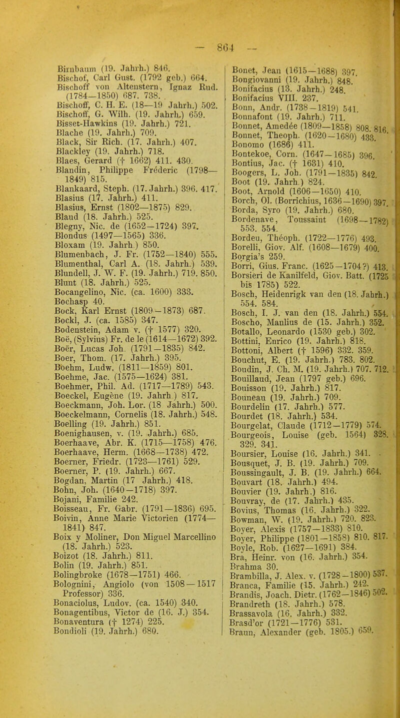 - 804 Birnbaum (19. Jahrh.) 846. Bischof, Carl Gust. (1792 geb.) 064. Bischoff von Altcnstern, Ignaz Rud. (1784—1850) 687. 738. . Bischoff, C. H. E. (18—19 Jahrh.) 502. Bischoff, G. Wilh. (19. Jahrh.) 659. Bisset-Hawkins (19. Jahrh.) 721. Blache (19. Jahrh.) 709. Black, Sir Rieh. (17. Jahrh.) 407. Blackley (19. Jahrh.) 718. Blaes, Gerard (f 1662) 411. 430. Blandin, Philippe Frederic (1798— 1849) 815. Blankaard, Steph. (17. Jahrh.) 396. 417. Blasius (17. Jahrh.) 411. Blasius, Ernst (1802—1875) 829. Blaud (18. Jahrh.) 525. Blegny, Nie. de (1652-1724) 397. Blondus (1497—1565) 336. Bloxam (19. Jahrh.) 850. Blumenbach, J. Fr. (1752—1840) 555. Blumenthal, Carl A. (18. Jahrh.) 539. Blundell, J. W. F. (19. Jahrh.) 719. 850. Blunt (18. Jahrh.) 525. Bocangelino, Nie. (ca. 1600) 333. Bochasp 40. Bock, Karl Ernst (1809-1873) 687. Bockl, J. (ca. 1585) 347. Bodenstein, Adam v. (f 1577) 320. Boe, (Sylvius) Fr. de le (1614—1672) 392. Boer, Lucas Joh. (1791-1835) 842. Boer, Thom. (17. Jahrh.) 395. Boehm, Ludw. (1811-1859) 801. Boehme, Jac. (1575—1624) 381. Boehmer, Phü. Ad. (1717—1789) 543. Boeckel, Eugene (19. Jahrh) 817. Boeckmann, Joh. Lor. (18 Jahrh.) 500. Boeckelmann, Cornelis (18. Jahrh.) 548. Boelling (19. Jahrh.) 851. Boenighausen, v. (19. Jahrh.) 685. Boerhaave, Abr. K. (1715—1758) 476. Boerhaave, Herrn. (1668—1738) 472. Boerner, Friedr. (1723—1761) 529. Boerner, P. (19. Jahrh.) 667. Bogdan, Martin (17 Jahrh.) 418. Bohn, Joh. (1640-1718) 397. Bojani, Familie 242. Boisseau, Fr. Gabr. (1791—1836) 695. Boivin, Anne Marie Victorien (1774— 1841) 847. Boix y Moliner, Don Miguel Marcellino (18. Jahrh.) 523. Boizot (18. Jahrh.) 811. Bolin (19. Jahrh.) 851. Bolingbroke (1678-1751) 466. Bolognini, Angiolo (von 1508 —1517 Professor) 336. Bonaciolus, Ludov. (ca. 1540) 340. Bonagentibus, Victor de (16. J.) 354. Bonaventura (f 1274) 225. Bondioli (19. Jahrh.) 680. Bonet, Jean (1615—1688) 397. Bongiovanni (19. Jahrb.) 848. Bonifatius (13. Jahrh.) 248 Bonifacius VIII. 237. Bonn, Andr. (1738-1819) 541 Bonnafont (19. Jahrh.) 711. Bonnet, Amedee (1809—1858) 808 816 Bonnet, Theoph. (1620-1680) 433 ' Bonomo (1686) 411. Bontekoe, Com. (1647—1685) 396 Bontius, Jac. (f 1631) 410. Boogers, L. Joh. (1791 — 1835) 842 Boot (19. Jahrh.) 824. Boot, Arnold (1606—1650) 410. Borch, Ol. (Borrichius, 1636 — 1690) 397 Borda, Syro (19. Jahrh.) 680. Bordenave, Toussaint (1698 —17821 553. 554. ' Bordeu, Theoph. (1722—1776) 493 Borelli, Giov. Alf. (1608—1679) 400 Borgia's 259. Bo'rri, Gius. Franc. (1625-1704?) 413. Borsieri de Kanilfeld, Giov. Batt. (1725 bis 1785) 522. Bosch, Heidenrigk van den (18. Jahrh.) 554. 584. Bosch, I. J. van den (18. Jahrh.) 554. Boscho, Manlius de (15. Jahrh.) 352. Botallo, Leonardo (1530 geb.) 302. Bottini, Enrico (19. Jahrh.) 818. Bottoni, Albert (f 1596) 332. 359. Bouchut, E. (19. Jahrh.) 783. 802. Boudin, J. Ch. M. (19. Jahrh.) 707. 712. Bouillaud, Jean (1797 geb.) 696. Bouisson (19. Jahrh.) 817. Bouneau (19. Jahrh.) 709. Bourdelin (17. Jahrh.) 577. Bourdet (18. Jahrh.) 534. Bourgelat, Claude (1712-1779) 574. Bourgeois, Louise (geb. 1564) 32S. 329. 341. Boursier, Louise (16. Jahrh.) 341. . Bousquet, J. B. (19. Jahrh.) 709. Boussingault, J. B. (19. Jahrh.) 664. Bouvart (18, Jahrh.) 494. Bouvier (19. Jahrh.) 816. Bouvray, de (17. Jahrh.) 435. Bovius, Thomas (16. Jahrh.) 322. Bowman, W. (19. Jahrh. 1 720. 823. Boyer, Alexis (1757-1833) 810. Boyer, Philippe (1801-1858) 810. 817. Bovle, Rob. (1627-1691) 384. Bra, Heinr. von (16. Jahrh.) 354. Brahma 30. Brambilla, J. Alex. v. (1728-1800) 537. Brauca, Familie (15. Jahrh.) 212. Brandis, Joach. Dietr. (1762-1846) 502. Brandreth (18. Jahrh.) 578. Brassavola (16. Jahrh.) 332. Brasd'or (1721-1776) 531. Braun, Alexander (geb. 1805.) 659.