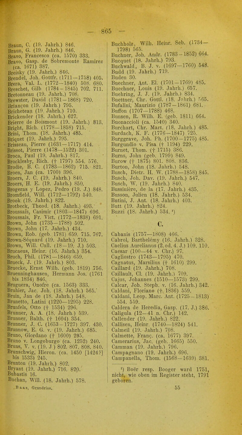 Braun, C. (19. Jahrb.) 846. Braun, G. (19. Jahrh.) 846. Bravo, Francesco (ca. 1570) 333. Bravo, Gasp. de Sobremonte Ramirez (ca. 1671) 387. Breiskv (19. Jahrh.) 846. Brendel, Joh. Gottfr. (1711-1758) 405. Brera, Val. L. (1772-1840) 508. 680. Breschet, Gilb (1784-1845) 702. 711. Bretonneau (19. Jahrh.) 708. Brewster, David (1781-1868) 720. Brian?on (19. Jahrh.) 795. Bricheteau (19. Jahrh.) 710. Brickender (18. Jahrh.) 627. Brierre de Boismont (19. Jahrh.) 813. Bright, Rieh. (1778-1858) 715. Mm, Thom. (18. Jahrh.) 485. Briquet (19. Jahrh.) 795. Brisseau, Pierre (1631—1717) 414. Brissot, Pierre (1478-1522) 301. Broca, Paul (19. Jahrh.) 817. Brocklesby, Rieh, (f 1797) 554. 576. Brodie, B. C. (1783—1862) 715. 821. Broen, Jan (ca. 1700) 396. Broers, J. C. (19. Jahrh.) 840. Broers, H. E. (19. Jahrh.) 850. Brogeras y Lopez, Pedro (19. J.) 848. Bromfield, Will. (1712—1792) 540. Brook (19. Jahrh.) 822. Brotbeck, Theod. (18. Jahrh.) 493. Broussais, Casimir (1803—1847) 696. Broussais, Fr. Vict. (1772—1838) 691. Brown, John (1735—1788) 502. Brown, John (17. Jahrh.) 434. Brown, Rob. (geb. 1781) 659. 715. 767. Brown-Sequard (19. Jahrh.) 710. Brown, Will. Cull. (18-19. J.) 503. Brucaeus, Heinr. (16. Jahrh.) 354. Bruch, Phil. (1781—1846) 659. Brueck, J. (19. Jahrh.) 803. Bruecke, Ernst Wilh. (geb. 1819) 756. Bruenninghausen, Hermann Jos. (1761 bis 1834) 846. Bruguera, Onofre (ca. 1563) 333. Bruhier, Jac. Joh. (18. Jahrh.) 565.' Bruin, Jan de (18. Jahrh.) 548. Brunetto, Latini (1220—1295) 228. Brunfels, Otto (f 1534) 296. Brunner, A. A. (18. Jahrh.) 539. Brunner, Balth. (f 1604) 354. Brunner, J. C. (1653-1727) 397. 430. Brunnow, E. G. v. (19. Jahrh.) 685. Bruno, Giordano (f 1600) 295. Bruno v. Longoburgo (ca. 1252) 240. Bruns, V. v. (19. J) 802. 807. 808. 840. Brunschwig, Hieron. (ca. 1450 [1424?1 bis 1533) 245. Brunton (19. Jahrh.) 802. Bryant (19. Jahrh.) 716. 820. Bubastis 16. Buchan, Will. (18. Jahrh.) 578. . Baae, Qstindriss. Buchholz, Wilh. Heinr. Seb. (1734 — 1798) 565. . _ Buchner, Joh. Andr. (1783-1852) 6b4. Bucquet (18. Jahrh.) 793. Buchwald, B. J. v. (1697—1700) 548. Budd (19. Jahrh.) 719. I Juden 30. Buechner, Ant. El. (1701-1769) 485. Buechner, Louis (19. Jahrh.) 657. Buehring, J. J. (19. Jahrh.) 834. Buettner, Chr. Gottl. (18. Jnhrh.) r,ß5. Bufalini, Maurizio (1787-1861) 681. Buffon (1707-1788) 468. Bunsen, R. Wilh. E. (geb. 1811) 664, Buonaccioli (ca. 1540) 340. Burchart, Chr. Mart. (18. Jahrh.) 485. Burdach, K F. (1776-1847) 725. Burggrave, Joh. Ph. (1700-1775) 485. Burgundio v. Pisa (t 1194) 229. Burnet, Thom. (f 1715) 386. Burns, John (geb. 1799) 849. Burow (f 1875) 801. 808. 836. Burton, John (18. Jahrh.) 548. Busch, Dietr. H. W. (1788—1858) 845. Busch, Joh. Dav. (19. Jahrh.) 547. Busch, W. (19. Jahrh.) 840. Bussiniere, de la (17. Jahrh.) 435. Busson, Julien (18. Jahrh.) 534. Butini, J. Ant. (18. Jahrh.) 403. Butt (19. Jahrh.) 824. Buzzi (18. Jahrb.) 534. ') c. Cabanis (1757—1808) 466. ' Cabrol, Barthelemy (16. Jahrh.) 328. Caelius Aurelianus (2. od. 4. J.) 109. 110. Caesar (100-44 v. Chr.) 97. Cagliostro (1743—1795) 470. Cagnatus, Marsilius (f 1610) 299. Caillard (19. Jahrh.) 708. Caillault, Cl. (19. Jahrh.) 709. Cajus, Johannes (1510—1573) 299. Calcar, Joh. Steph. v. (16. Jahrh.) 342. Caldani, Floriano (f. 1836) 559. Caldani, Leop. Marc. Ant. (1725-1813) 554. 559. Caldera de Heredia, Gasp. (17. J.) 386. Caligula (12-41 n. Chr.) 142. Callender (19. Jahrb.) 822. Callisen, Heinr. (1740—1824) 541. Calmeil (19. Jahrh.) 708. Calmette, Franc, (ca. 1677) 397. Camerarius, Jac. (geb. 1665) 550. Camman (19. Jahrh.) 796. Campagnano (19. Jahrh.) 696. Campanella, Thom. (1568-1639) 381. ') Boer resp. Booger ward 1751, nicht, wie oben im Register steht, 1791 geboren. 55