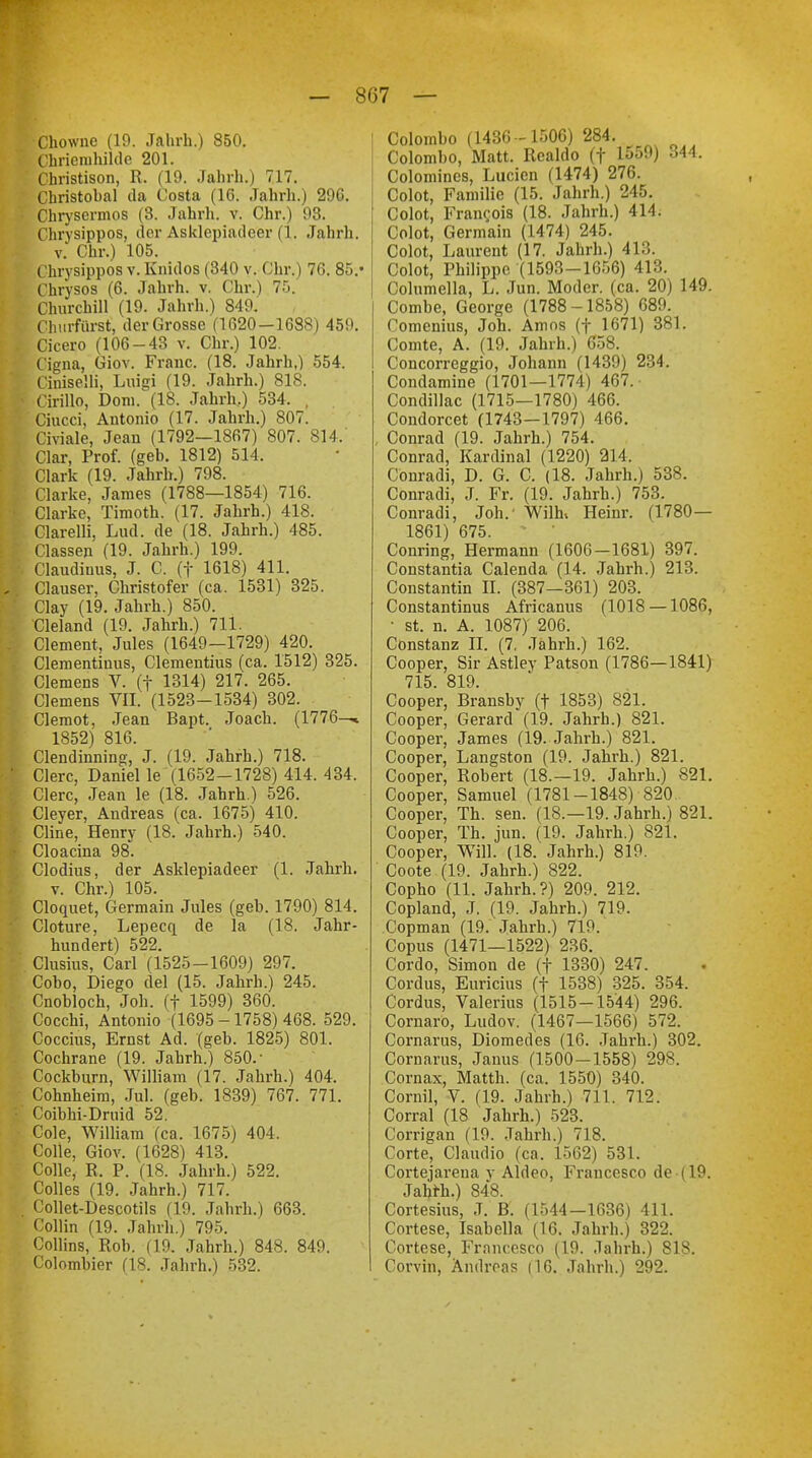 •Chowne (19. Jahrh.) 850. Chriemhilde 201. Christison, R. (19. Jahrh.) 717. Christobal da Costa (10. Jahrh.) 29G. Chrysermos (3. Jahrh. v. Chr.) 98. Chrysippos, der Asklepiadcer (1. Jahrh. v. Chr.) 105. Chrysippos v. Knidos (340 v. Chr.) 76. 85/ Chrysos (6. Jahrh. v. Chr.) 75. Churchill (19. Jahrh.) 849. Churfürst, der Grosse (1620-1688) 459. Cicero (106-43 v. Chr.) 102. Cigna, Giov. Franc. (18. Jahrh,) 554. Ciniselli, Luigi (19. Jahrh.) 818. Cirillo, Dom. (18. Jahrh.) 534. . Ciucci, Antonio (17. Jahrh.) 807. Civiale, Jean (1792—1867) 807. 814.' Clar, Prof. (geb. 1812) 514, Clark (19. Jahrh.) 798. Clarke, James (1788—1854) 716. Clarke, Timoth. (17. Jahrh.) 418. Clarelli, Lud. de (18. Jahrh.) 485. Classen (19. Jahrh.) 199. Claudiuus, J. C. (f 1618) 411. Clauser, Christofer (ca. 1531) 325. Clay (19. Jahrh.) 850. Cleland (19. Jahrh.) 711. Clement, Jules (1649—1729) 420. Clementiuus, Clementius (ca. 1512) 325. Clemens V. (f 1314) 217. 265. Clemens VII. (1523-1534) 302. Clemot, Jean Bapt. Joach. (1776^ 1852) 816. Clendinning, J. (19. Jahrh.) 718. Clerc, Daniel le (1652-1728) 414. 434. Clerc, Jean le (18. Jahrh.) 526. Cleyer, Andreas (ca. 1675) 410. Cline, Henry (18. Jahrh.) 540. Cloacina 98. Clodius, der Asklepiadeer (1. Jahrh. v. Chr.) 105. Cloquet, Germain Jules (geb. 1790) 814. loture, Lepecq de la (18. Jahr- hundert) 522. lusius, Carl (1525-1609) 297. obo, Diego del (15. Jabrh.) 245. nobloch, Job. (f 1599) 360. Cocchi, Antonio (1695 -1758) 468. 529. occius, Ernst Ad. (geb. 1825) 801. Cochrane (19. Jahrh.) 850.- ockburn, William (17. Jabrh.) 404. ohnheim, Jul. (geb. 1839) 767. 771. oibhi-Druid 52. ole, William (ca. 1675) 404. olle, Giov. (1628) 413. olle, R, P. (18. Jahrh.) 522. olles (19. Jahrh.) 717. ollet-Descotils (19. Jahrh.) 663. ollin (19. Jahrb.) 795. Collins, Roh. (19. Jahrb.) 848. 849. olombier (18. Jahrh.) 532. Colombo (1436-1506) 284. Colombo, Matt. Realdo (f 1559) 344. Colomines, Lucien (1474) 276. Colot, Familie (15. Jahrh.) 245. Colot, Francis (18. Jahrh.) 414. Colot, Germain (1474) 245. Colot, Laurent (17. Jahrh.) 413. Colot, Philippe (1593-1656) 413. Columella, L. Jun. Moder, (ca. 20) 149. Combe, George (1788-1858) 689. Comcnius, Joh. Arnos (f 1671) 381. Comte, A. (19. Jahrh.) 658. Concorreggio, Johann (1439) 234. Condamine (1701—1774) 467.- Condillac (1715—1780) 466. Condorcet (1743—1797) 466. , Conrad (19. Jahrh.) 754. Conrad, Kardinal (1220) 214. Conradi, D. G. C. (18. Jahrh.) 538. Conradi, J. Fr. (19. Jahrh.) 753. Conradi, Job.' Wilh* Heinr. (1780— 1861) 675. > • Conring, Hermann (1606-1681) 397. Constantia Calenda (14. Jahrh.) 213. Constantin II. (387—361) 203. Constantinus Africanus (1018 —1086, • st. n. A. 1087)' 206. Cönstanz II. (7. Jährh.) 162. Cooper, Sir Astley Patson (1786—1841) 715. 819. Cooper, Bransby (t 1853) 821. Cooper, Gerard (19. Jahrh.) 821. Cooper, James (19. Jahrh.) 821. Cooper, Langston (19. Jabrh.) 821. Cooper, Robert (18.—19. Jahrh.) 821. Cooper, Samuel (1781-1848) 820. Cooper, Tb., sen. (18.—19. Jahrh.) 821. Cooper, Th. jun. (19. Jahrh.) 821. Cooper, Will. (18. Jahrh.) 819. Coote (19. Jahrh.) 822. Copho (11. Jahrh.?) 209. 212. Copland, J. (19. Jahrh.) 719. Copman (19. Jahrh.) 719. Copus (1471—1522) 236. Cordo, Simon de (f 1330) 247. Cordus, Euricius (t 1538) 325. 354. Cordus, Valerius (1515-1544) 296. Cornaro, Ludov. (1467—1566) 572. Cornarus, Diomedes (16. Jahrh.) 302. Cornarus, Janus (1500-1558) 298. Cornax, Matth, (ca. 1550) 340. Cornil, V. (19. Jahrh.) 711. 712. Corral (18 Jahrh.) 523. Corrigan (19. Jahrh.) 718. Corte, Claudio (ca. 1562) 531. Cortejarena y Aldeo, Francesco de (19. Jahrh.) 848. Cortesius, J. B. (1544-1636) 411. Cortese, Isabella (16. Jahrh.) 322. Cortese, Francesco (19. .lahrh.) 818. Corvin, Andreas (16. Jahrh.) 292.