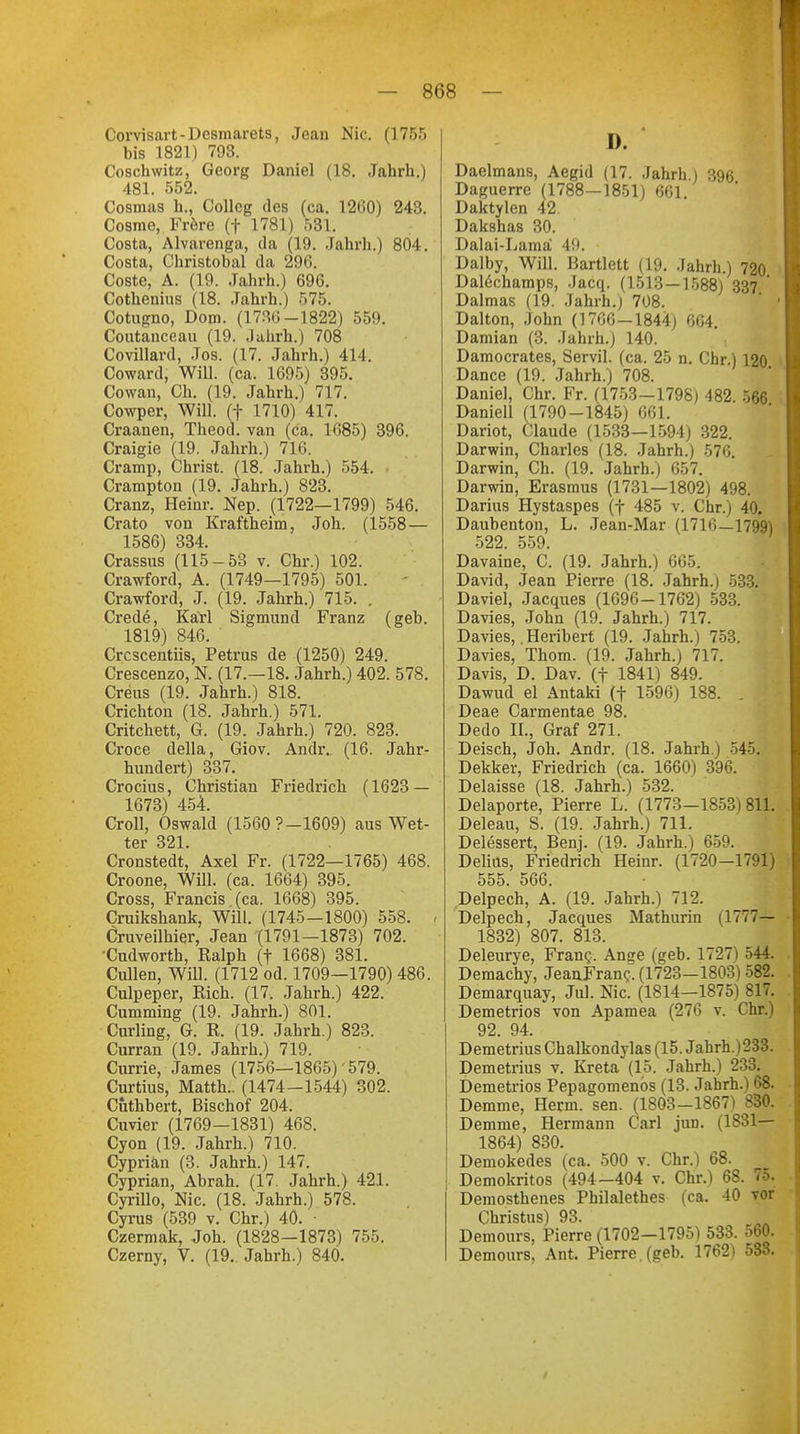 Corvisart-Desmarets, Jean Nie. (1755 bis 1821) 793. Coschwitz, Georg Daniel (18. Jahrb..) 481. 552. Cosmas h., Collcg des (ca. 1260) 243. Cosme, Frere (f 1781) 531. Costa, Alvarenga, da (19. Jabrh.) 804. Costa, Christobal da 296. Coste, A. (19. Jahrh.) 696. Cotbenius (18. Jabrh.) 575. Cotugno, Dom. (1736-1822) 559. Coutanceau (19. Jahrh.) 708 Covillard, Jos. (17. Jahrh.) 41 I. Coward, Will. (ca. 1695) 395. Cowan, Ch. (19. Jahrh.) 717. Cowper, Will, (f 1710) 417. Craanen, Theod. van (ca. 1685) 396. Craigie (19. Jahrh.) 716. Cramp, Christ. (18. Jahrh.) 554. Crampton (19. Jahrh.) 823. Cranz, Heinr. Nep. (1722—1799) 546. Crato von Kraftheim, Joh. (1558 — 1586) 334. Crassus (115-53 v. Chr.) 102. Crawford, A. (1749—1795) 501. Crawford, J. (19. Jahrh.) 715. . Crede, Karl Sigmund Franz (geh. 1819) 846. Crcscentiis, Petrus de (1250) 249. Crescenzo, N. (17.—18. Jahrh.) 402. 578. Creus (19. Jahrh.) 818. Crichton (18. Jahrh.) 571. Critchett, G. (19. Jahrh.) 720. 823. Croce della, Giov. Andr.. (16. Jahr- hundert) 337. Crocius, Christian Friedrich (1623 — 1673) 454. Croll, Oswald (1560 9-1609) aus Wet- ter 321. Cronstedt, Axel Fr. (1722—1765) 468. Croone, Will. (ca. 1664) 395. Cross, Francis (ca. 1668) 395. Cruikshank, Will. (1745-1800) 558. - Cruveilhier, Jean (1791—1873) 702. Cudworth, Ralph (f 1668) 381. Cullen, Will. (1712 od. 1709—1790) 486. Culpeper, Rieh. (17. Jahrh.) 422. Cumming (19. Jahrh.) 801. Curling, G. R. (19. Jahrh.) 823. Curran (19. Jahrh.) 719. Currie, James (1756—1865) 579. Curtius, Matth.. (1474-1544) 302. Cuthhert, Bischof 204. Cuvier (1769—1831) 468. Cyon (19. Jahrh.) 710. Cyprian (3. Jahrh.) 147. Cyprian, Abrah. (17. Jahrh.) 421. Cyrillo, Nie. (18. Jahrh.) 578. Cyrus (539 v. Chr.) 40. Czermak, Joh. (1828—1873) 755. Czerny, V. (19. Jahrh.) 840. D. Daelmans, Aegid (17. Jahrh.) 396 Daguerre (1788—1851) 661 Daktylen 42 Dakshas 30. Dalai-Lama 49. Dalby, Will. Bartlett (19. Jahrh.) 720 Dalechamps, Jacq. (1513—1588) 337 Dalmas (19. Jahrh.) 708. Dalton, John (1766—1844) 664. Damian (3. Jahrh.) 140. Damocrates, Servil, (ca. 25 n. Chr) 120 Dance (19. Jahrh.) 708. Daniel, Chr. Fr. (1753-1798) 482. 566 Daniell (1790-1845) 661. Dariot, Claude (1533—1594) 322. Darwin, Charles (18. Jahrh.) 576. Darwin, Ch. (19. Jahrb.) 657. Darwin, Erasmus (1731—1802) 498. Darius Hystaspes (f 485 v. Chr.) 40. Daubenton, L. Jean-Mar (1716—1799) 522. 559. Davaine, C. (19. Jahrh.) 665. David, Jean Pierre (18. Jahrh.j 533. Daviel, Jacques (1696-1762) 533. Davies, John (19. Jahrh.) 717. Davies,. Heribert (19. Jahrh.) 753. Davies, Thom. (19. Jahrh.) 717. Davis, D. Dav. (f 1841) 849. Dawud el Antaki (f 1596) 188. Deae Carmentae 98. Dedo IL, Graf 271. Deisch, Job. Andr. (18. Jahrh.) 545. Dekker, Friedrich (ca. 1660) 396. Delaisse (18. Jahrh.) 532. Delaporte, Pierre L. (1773-1853)811. Deleau, S. (19. Jahrh.) 711. Delessert, Benj. (19. Jahrh.) 659. Deliüs, Friedrich Heinr. (1720—1791) 555. 566. Delpech, A. (19. Jahrh.) 712. Delpech, Jacques Mathurin (1777— 1832) 807. 813. Deleurye, Fran?. Ange (geb. 1727) 544. Demachy, JeanFranc, (1723—1803) 582. Demarquay, Jul. Nie. (1814—1875) 817. Demetrios von Apamea (276 v. Chr.) 92. 94. Demetrius Chalkondylas (15. Jahrh.)233. Demetrius v. Kreta (15. Jahrh.) 233. Demetrios Pepagomenbs (13. Jahrh.) 68. Demme, Herrn, sen. (1803-1867) 830. Demme, Hermann Carl jun. (1831— 1864) 830. Demokedes (ca. 500 v. Chr.) 68. Demokritos (494—404 v. Chr.) 68. 75. Demosthenes Philalethes (ca. 40 vor Christus) 93. Demours, Pierre (1702-1795) 533. 560. Demours, Ant. Pierre , (geb. 1762) 533.