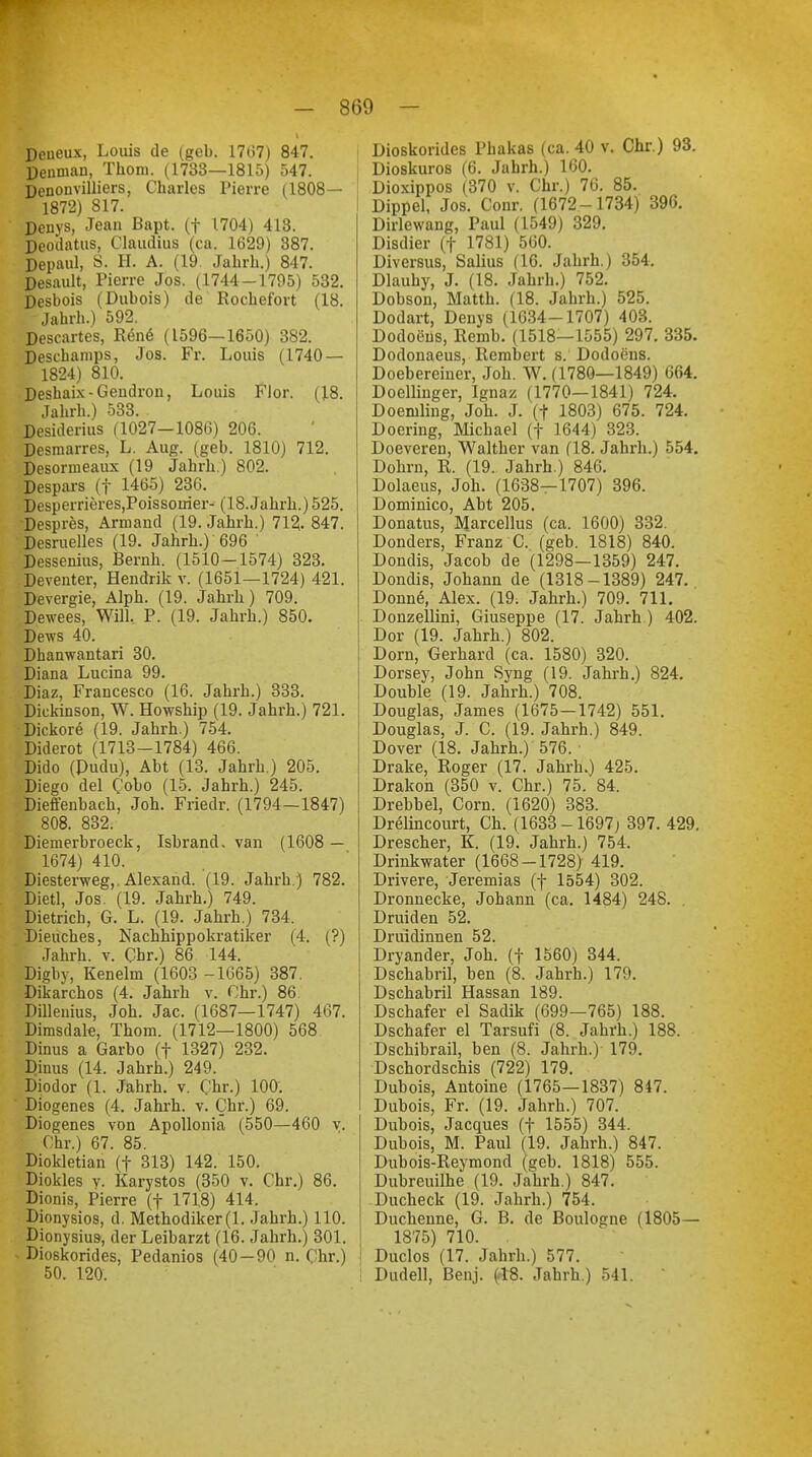 Deiieux, Louis de (geb. 1767) 847. Denman, Thom. (1733—1815) 547. Denouvilliers, Charles Pierre (1808— 1872) 817. Denys, Jean Bapt. (f 1704) 413. Deodatus, Claudius (ca. 1629) 387. Depaul, S. H. A. (19. Jahrh.) 847. Desnult, Pierre Jos. (1744-1795) 532. Desbois (Dubois) de Rochefort (18. Jahrh.) 592. Descartes, Rene (1596-1650) 382. Deschamps, Jos. Fr. Louis (1740 — 1824) 810. Deshaix-Gendron, Louis Flor. (18. Jahrh.) 533. Desiderius (1027-1086) 206. Desmarres, L. Aug. (geb. 1810) 712. Desormeaux (19 Jahrb.) 802. Despars (f 1465) 236. Desperrieres,Poissoirier- (18.Jahrb.) 525. Despres, Armand (19. Jahrh.) 712- 847. Desruelles (19. Jahrb.) 696 ' Dessenius, Beruh. (1510-1574) 323. Deventer, Hendrik v. (1651—1724) 421. Devergie, Alph. (19. Jahrh) 709. Dewees, Will. P. (19. Jahrh.) 850. Dews 40. Dhanwantari 30. Diana Lucina 99. Diaz, Francesco (16. Jahrb.) 333. Dickinson, W. Howship (19. Jahrh.) 721. Dickore (19. Jahrh.) 754. Diderot (1713-1784) 466. Dido (Pudu), Abt (13. Jahrh.) 205. Diego del C'obo (15. Jahrh.) 245. Diefenbach, Joh. Friedr. (1794—1847) 808. 832. Diemerbroeck, Isbrand. van (1608 — 1674) 410. Diesterweg, Alexand. (19. Jahrb.) 782. Dietl, Jos. (19. Jahrb.) 749. Dietrich, G. L. (19. Jahrh.) 734, Dieucbes, Nachhippokratiker (4. (?) Jahrb. v. Chr.) 86 144. Digby, Kenelm (1603 -1665) 387. Dikarchos (4. Jahrh v. Chr.) 86. Dilleuius, Joh. Jac. (1687—1747) 467. Dirasdale, Thom. (1712—1800) 568 Dinus a Garbo (+ 1327) 232. Dinus (14. Jahrh.) 249. Diodor (1. Jahrb. v. Chr.) 100. Diogenes (4. Jahrh. v. Chr.) 69. Diogenes von Apollonia (550—460 v. Chr.) 67. 85. Diokletian (f 313) 142. 150. Diokles v. Karystos (350 v. Chr.) 86. Dionis, Pierre (f 1718) 414. Dionysios, d. Methodiker (1. Jahrh.) 110. Dionysius, der Leibarzt (16. Jahrb.) 301. Dioskorides, Pedanios (40—90 n. Chr.) 50. 120. Dioskorides Phakas (ca. 40 v. Chr.) 93. Dioskuros (6. Jahrh.) 160. Dioxippos (370 v. Chr.) 76. 85. Dippel, Jos. Conr. (1672-1734) 396. Dirlewang, Paul (1549) 329. Disdier (f 1781) 560. Diversus, Salius (16. Jahrb.) 354. Dlauhy, J. (18. Jahrh.) 752. Dobson, Matth. (18. Jahrb.) 525. Dodart, Denys (1634-1707) 403. Dodoeus, Remb. (1518—1555) 297. 335. Dodonaeus, Rembert s. Dodoens. Doebereiner, Job. W. (1780—1849) 664. Doellinger, Ignaz (1770—1841) 724. Doemling, Job. J. (f 1803) 675. 724. DOering, Michael (f 1644) 323. Doeveren, Walther van (18. Jahrh.) 554. Dohm, R. (19. Jahrh.) 846. Dolaeus, Joh. (1638—1707) 396. Dominico, Abt 205. Donatus, Marcellus (ca. 1600) 332. Donders, E^anz C. (geb. 1818) 840. Dondis, Jacob de (1298—1359) 247. Dondis, Johann de (1318-1389) 247. Donne, Alex. (19. Jahrh.) 709. 711. Donzellini, Giuseppe (17. Jahrh ) 402. Dor (19. Jahrh.) 802. Dorn, Gerhard (ca. 1580) 320. Dorsey, John Syng (19. Jahrh.) 824. Double (19. Jahrh.) 708. Douglas, James (1675—1742) 551. Douglas, J. C. (19. Jahrh.) 849. Dover (18. Jahrh.) 576. ■ Drake, Roger (17. Jahrh.) 425. Drakoh (350 v. Chr.) 75. 84. Drebbel, Com. (1620) 383. Drelincourt, Ch. (1633-1697; 397. 429. Drescher, K. (19. Jahrh.) 754. Drinkwater (1668-1728) 419. Drivere, Jeremias (f 1554) 302. Dronnecke, Johann (ca. 1484) 248. . Druiden 52. Druidinnen 52. Dryander, Joh. (f 1560) 344. Dschabril, ben (8. Jahrh.) 179. Dschabril Hassan 189. Dschafer el Sadik (699—765) 188. Dschafer el Tarsufi (8. Jahrh.) 188. Dschibrail, ben (8. Jahrh.)- 179. Dschordschis (722) 179. Dubois, Antoine (1765—1837) 847. Dubois, Fr. (19. Jahrh.) 707. Dubois, Jacques (f 1555) 344. Dubois, M. Paul (19. Jahrb.) 847. Dubois-Reymond (geb. 1818) 555. Dubreuilhe (19. Jahrh.) 847. Ducheck (19. Jahrb.) 754. Duchenne, G. B. de Boulogne (1805— 1875) 710. . Duclos (17. Jahrh.) 577. Dudell, Benj. (-18. Jahrb.) 541. '