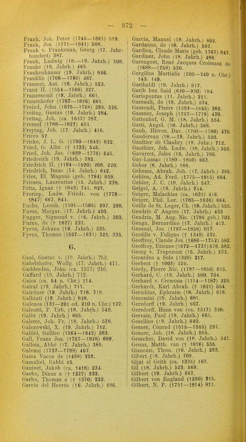 Frank, Joh. Peter (1745—1821) 519. Frank, Jos. (1771 — 1841) 508. Frank v. Frankenau, Georg (17. Jahr- hundert) 387. Frank, Ludwig (18—19. Jahrb.) 508. Frauke (18. Jahrh) 465. Frankenhäuser ()9. Jahrh.) 816. Franklin (1706—1790) 467. Franseri, Aut. C18. Jahrh.) 523. Franz II. (1554—1560) 327. I'ranzesconi (19. Jahrh.) 661. Frauenhofer (1787—1826) 661. Freind, John (1675—1728) 395. 526. Freitag, Gustav (19. Jahrh.) 284. Freitag, Joh. (ca. 1637)' 387. Fresnel (1788—1827) 661.' Freytag, Joh. (.17. Jahrh.) 416. Fricco 52. Flicke, J. L. G. (1790—1842) 832. Fried, G. Albr. (f 1733) 545. Fried, Joh. Jac. (1689 — 1779) 545. Friedreich (19. Jahrh.) 782. Friedrich II. (1194—1520) 208. 220. Friedrich, Isaac (14. Jahrh.) 642. Fries, El. Magnus (geb. 1794) 659. Friesen, Laurentius (15. Jahrb.) 238. Fritz, Ignaz (f 1843) 745. 827. Froriep, Ludw. Friedr. von (1779— 1847) 667. 844. Fuchs, Leonh. (1501—1565) 297. 298. Fuesz, Margar. (17. Jahrh.) 420. Fugger, Sigmund v. (16. Jahrh.) 303. Furno, de (f 1827) 231. Fyens, Johann (16. Jahrb.) 335. Fyens, Thomas (1567—1631) 325. 335. 0. Gaal, Gustav v. (19. Jahrb.) 753. Gabelshofer, Wolfg. (17. Jahrh.) 411. Gaddesden, Johu (ca. 1317) 216. Gaffard (19. Jahrb.) 712. Gaios (ca. 54 n. Chr.) 114. Gairal (19. Jahrb.) 711. Gairdner (19. Jahrh.) 718. 719. Galbiati (19. Jahrh.) 818. Galenos (131—201 od. 21.0 n. Chr.) 127. Galeotti, P. Urb. (18. Jahrh.) 54&. Gales (19. Jahrb.) 665. Galette, Joh, Fr. (18. Jahrb.) 539. Galezowski, X. (19. Jahrb.) 712. Galilei, Galileo (1564—1642) 383. Gall, Franz Jos. (1757—1828) 689. Gallois, Abbe (17. Jahrh.) 385. Galvani (1737—1798) 467. Gama Vacca de (1498) 252. Gamaliel, Üabbi v5. Ganivet, Jakob (ca. 1418) 234. Garbo, Dinus a (f 1327) 232. Garbo, Thomas a (f 1370) 232. Garcia del Huerto (16. Jahrh.) 296. Garcia, Manuel (19. Jahrb.) 802 Gardanne, de (18. Jahrh.) 567. Gardien, Claude Marie (geb. 1767) 847 Gardiner, John (18. Jahrb.) 488. Garengeot, Rene Jacques Croissant de (1688—1759) 530. Gargilius Martialis (220—240 n. Cht) 143. 149. ; Garibaldi (19. Jahrh.) 817. Garib ben Said (830—930) 184. Gariopontus (11. Jahrh.) 211. Garsault, de (18. Jahrb.) 574. Gassendi, Pierre (1592—1665) 382. Gassner, Joseph (1727—1779) 470. Gattenhof, G. M. (18. Jahrh.) 554. Gatti, Angel. (18. Jahrb.) 568. Gaub, Hieron. Dav. (1705—1780) 476. Gaudereau (18.—19. Jahrb.) 520. Gaultier de Claubry (19. Jahr.) 712. Gauthier, Joh. Ludw. (18. Jahrh.) 555. Gavarret, Jules (19. Jahrh.) 706. Gay-Lussac (1780 - 1850) 663. Geber (8. Jahrh.) 188. Gehema, Abrah. Joh. (17. Jahrb.) 396. Gehlen, Ad. Ferd. (1775—1815) 664. Gehler, J. C. (18. Jahrh.) 547. Geigel, A. (19. Jahrh.) 754. Geiger, Malachias (ca. 1631) 416. Geiger, Phil. Lor. (1785—1836) 664. Geille de St. Leger, Ch. (18. Jahrb.) 555. Gendrie d' Augers (17. Jahrh.) 433 Gendrin, M. Aug. Nie. (1796 geb.) 703. Genga, Bernardino (17. Jahrh.) 413. Gensoul, Jos. (1797—1858) 817. Gentiiis v. Fuligno (f 1349) 23;;. Geoffroy, Claude Jos. (1686—175 2) 582. Geoffroy, Etienne (1672—1731)579. 582. Georg v. Trapezunt (15. Jahrb.) 233. Gerardus a Solo (1320) 217. Gerbert (f 1003) 225. Gerdy, Pierre Nie. (1797—1856) 815. Gerhard, C. (19. Jahrh.) 580. 754. Gerhard v. Cremona (1114—1187) 229. Gerhardt, Karl Abrah. (f 1821) 554. Gerichius, Ephraim (18. Jahrb.) 618. Geromini (19. Jahrb.) 681. Gersdorff (19. Jahrh.) 667. Gersdorff, Hans von (ca. 1517) 338. Gervais, Paul (19. Jahrh.) 665. Gesellius (19. Jahrh.) 840. Gesner, Conrad (1515—1565) 297. Gesner, Joh. (18. Jahrh.) 555. Gesscher, David von (18. Jahrh.) 541. Geuns, Matth, van (f 1816) 555. Gianozzi, Thom. (16. Jahrh.) 293. Gibert (i9. Jahrb.) 709. Gijat el Geith (ca. 1335) 187. Gil (18. Jahrb.) 523. 569. Gilbert (19. Jahrh.) 667. Gilbert von England (1290) 215. Gilbert, N. P. (1751 —1814) 811. I