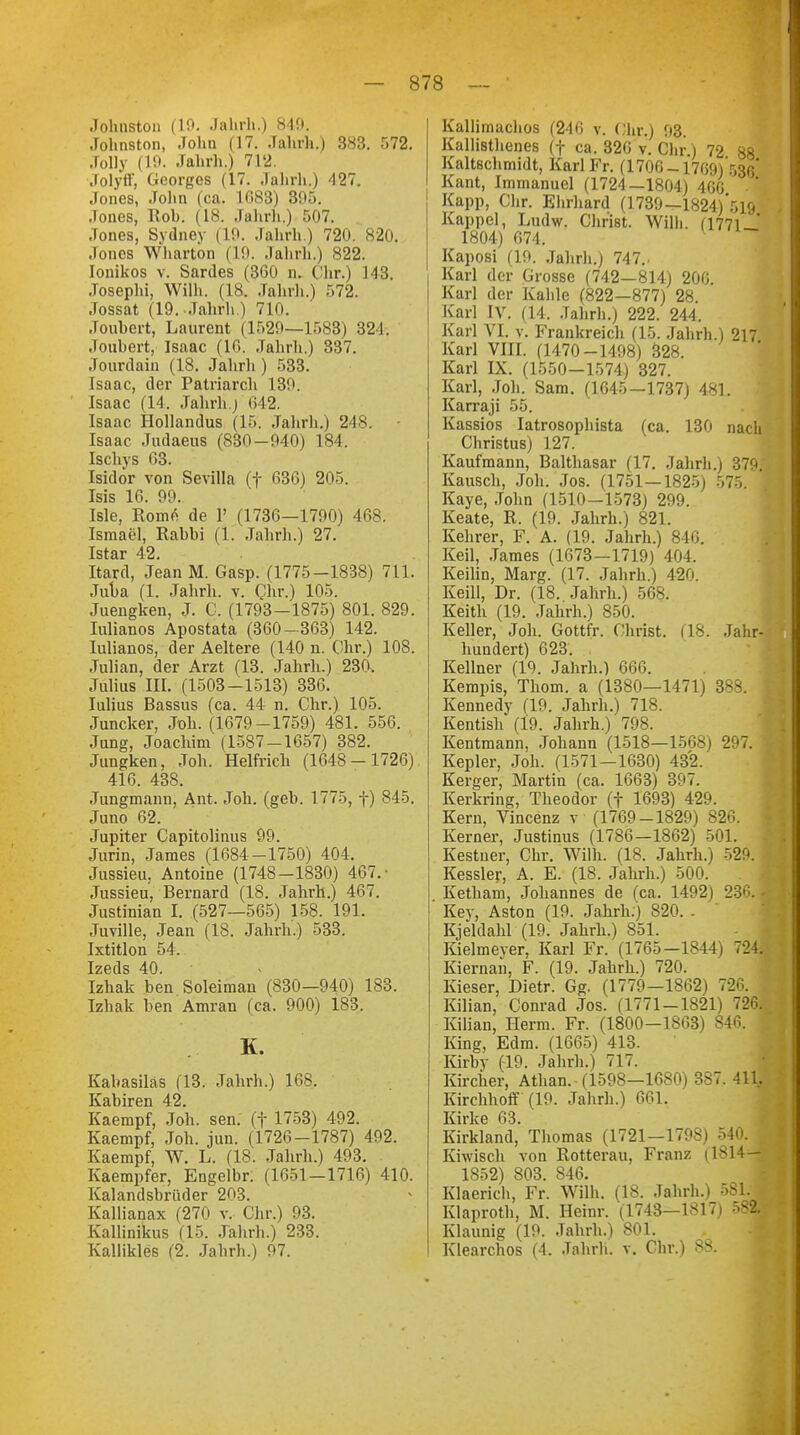 Johnston (10. Jahrh.) 849. Johnston, John (17. Jahrh.) 383. 572. Jolly (19. Jahrh.) 712. Jolyff, Georges (17. Jahrh.) 427. Jones, John (ca. 1G83) 395. Jones, Höh. (18. Jahrh.) 507. Jones, Sydney (19. Jahrh.) 720. 820. Jones Whartön (19. Jahrh.) 822. Ionikos v. Sardes (360 n. Wir.) 143. Josephi, Wilh. (18. Jahrh.) 572. Jossat (19. Jahrh.) 710. Jouhert, Laurent (1529—1583) 321. Jouhert, Isaac (16. Jahrh.) 337. Jourdain (18. Jahrh ) 533. Isaac, der Patriarch 139. Isaac (14. Jahrh.j 642. Isaac Hollandus (15. Jahrh.) 248. Isaac Judaeus (830-940) 184. Ischys 63. Isidor von Sevilla (f 636) 205. Isis 16. 99. Isle, Rom6 de 1' (1736—1790) 468. Ismael, Rahhi (1. Jahrh.) 27. Istar 42. Itard, Jean M. Gasp. (1775-1838) 711. Juba (1. Jahrh. v. Chr.) 105. Juengken, J. G. (1793-1875) 801. 829. Iulianos Apostata (360- 363) 142. Iulianos, der Aeltere (140 n. Chr.) 108. Julian, der Arzt (13. Jahrh.) 230. Julius III. (1503-1513) 336. Iulius Bassus (ca. 44 n. Chr.) 105. Juncker, Joh. (1679-1759) 481. 556. Jung, Joachim (1587-1657) 382. Jungken, Joh. Helfrich (1648-1726) 416. 438. Jungmann, Ant. Joh. (geb. 1775, f) 845. Juno 62. Jupiter Capitolinus 99. Jurin, James (1684-1750) 401. Jussieu. Antoine (1748-1830) 467.- Jussieu, Bernard (18. Jahrh.) 467. Justinian I. (527—565) 158. 191. Juville, Jean (18. Jahrh.) 533. Ixtitlon 54. Izeds 40. Izhak ben Soleiman (830—940) 183. Izhak ben Amran (ca. 900) 183. K. Kabasiläs (13. Jahrh.) 168. Kabiren 42. Kaempf, Joh. sen. (f 1753) 492. Kaempf, Joh. jun. (1726-1787) 492. Kaempf, W. L. (18. Jahrh.) 493. Kaempfer, Engelbr. (1651-1716) 410. Kalandsbrüder 203. Kallianax (270 v. Chr.) 93. Kallinikus (15. Jahrh.) 233. Kallikles (2. Jahrh.) 97. Kallimachos (240 v. Ohr.) <i3. Kallißthenes (f ca. 326 v. Chr ) 72 88 Kaltschmidt, Karl Fr. (1706-1769) 5Rftj Kant, Immanuel (1724—1804) 4GG 1 Kapp, Chr. Ehrhard (1739—1824)*519 Kappcl, Ludw. Christ. Willi. (1771 ' 1804) 674. Kaposi (19. .Jahrh.) 747.. Karl der Grosse (742—814) 200. Karl der Kahle (822—877) 28 Karl IV. (14. Jahrh.) 222. 244. Karl VI. v. Frankreich (15. Jahrh.) 217 Karl VIII. (1470-1498) 328. Karl IX. (1550-1574) 327. Karl, Joh. Sam. (1645—1737) 481. Karraji 55. Kassios Iatrosophista (ca. 130 nach Christus) 127. Kaufmann, Balthasar (17. Jahrh.) 379. Kausch, Joh. Jos. (1751—1825) 575. Kaye, John (1510-1573) 299. Keate, R. (19. Jahrh.) 821. Kehrer, F. A. (19. Jahrh.) 846. Keil, James (1673—1719) 404. Keilin, Marg. (17. Jahrh.) 420. Keill, Dr. (18. Jahrh.) 568. Keith (19. Jahrh.) 850. Keller, Job. Gottfr. Christ. (18. Jahr- hundert) 623. Kellner (19. Jahrh.) 666. Kempis, Thom. a (1380—1471) 388. Kennedy (19. Jahrb.) 718. Kentish (19. Jahrh.) 798. Kentmann, Johann (1518—1568) 297. Kepler, Joh. (1571-1630) 432. Kerger, Martin (ca. 1663) 397. Kerkring, Theodor (f 1693) 429. Kern, Vincenz v (1769-1829) 826. Kerner, Justinus (1786—1862) 501. Kestuer, Chr. Wilh. (18. Jahrb.) 529. Kessler, A. E. (18. Jahrh.) 500. Ketham, Jobannes de (ca. 1492) 230. - Key, Aston (19. Jahrb.) 820. . Kjeldahl (19. Jahrb.) 851. Kielmeyer, Karl Fr. (1765-1844) 724, Kiernan, F. (19. Jahrb.) 720. Kieser, Dietr. Gg. (1779—1862) 726. Kilian, Conrad Jos. (1771-1821) 726. Kilian, Herrn. Fr. (1800-1863) 846. King, Edm. (1665) 413. Kirby (19. Jahrh.) 717. Kircher, Äthan. (1598—1680) 387. 411. Kirchhoff (19. Jahrb.) 661. Kirke 03. Kirkland, Thomas (1721—1798) 540. Kiwisch von Rotterau, Franz (1814—; 1852) 803. 846. Klaerich, Fr. Wilh. (18. Jahrh.) 581. Klaproth, M. Hemr. (1743—1817) 582. Klaunig (19. Jahrb.) 801. Klearchos (4. Jahrb. v. Chr.) 88.