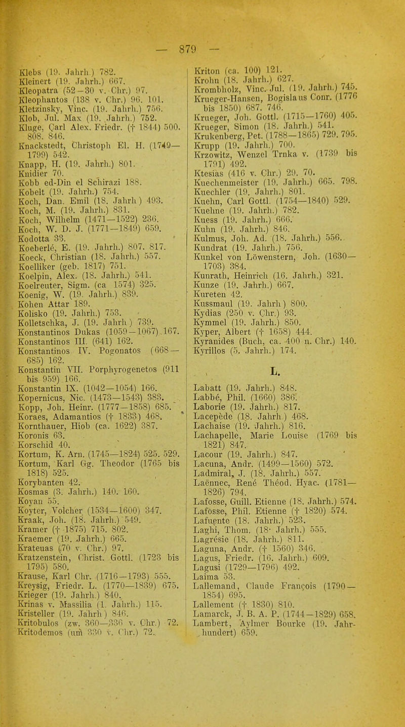 Klebs (19. Jahrh.) 782. Kleinen (19. Jahrh.) (567. Kleopatra (52-30 v. Chr.) 97. Kleophantos (138 v. Chr.) 90. 101. Kletzinsky, Vinc. (19. Jahrh.) 756. Klob, Jul. Max (19. Jahrh.) 752. Kluge, Qarl Alex. Friedr. (f 1844) 500. 808. 846. Knackstedt, Christoph El. H. (1749— 1799) 542. Knapp, H. (19. Jahrh.) 801. Knidier 70. Kobb ed-Din el Schirazi 188. Kobelt (19. Jahrh.) 754, Koch, Dan. Emil (18. Jahrh) 493. Koch, M. (19. Jahrh.) 831. Koch, Wilhelm (1471-1522) 230. Koch, W. D. J. (1771-1849) 659. Kodotta 33. Koeberle, E. (19. Jahrh.) 807. 817. Koeck, Christian (18. Jahrh.) 557. Koelliker (geh. 1817) 751. Koelpin, Alex. (18. Jahrh.) 541. Koelreuter, Sigm. (ca 1574) 325. Koenig, W. (19. Jahrh.) 839. Kohen Attar 189. Kolisko (19. Jahrh.) 753. Kolletschka, J. (19. Jahrh) 7:::'. Konstantinos Dnkas (1059 -1067) .167. Konstantinos III. (641) 162. Konstantinos IV. Posonatos (668 — 685) 162. Konstantin VII. Porphyrogenetos (911 bis 959) 166. Konstantin IX. (1042-1054) 166. Kopernicus, Nie. (1473—1543) 383. Kopp, Joh. Heinr. (1777-1858) 685. ( Koraes, Adamantios (f 1833) 4684 Kornthauer, Hiob (ca. 1622) 387. Koronis 63. Korschid 40. Kortum, K. Arn. (1745—1824) 525. 529. Kortum, Karl Gg. Theodor (1765 bis 1818) 525. Korybanten 42. Kosmas (3. Jahrh.) 140. 160. £oyan 55. Koyter, Volcher (1534—1600) 347. Kraak, Joh. (18. Jahrh.) 549. Kramer (f 1875) 715. 802. Kraemer (19. Jahrh.) 665. Krateuas (70 v. Chr.) 97. ratzenstein, Christ. Gottl. 1795) 580. Krause, Karl Cht, (1716-1793) 555. Kreysig, Friedr. L. (1770—1839) 675. rrieger (19. Jahrh.) 840.. rinas v. Massilia (C Jahrh.) 115. Kristeller (19. Jahrh) 840. ritobulos (zw. 360—336 v. Chr.) 72. ritodemos (um 330 v. Chr.) 72.. (1723 bis Kriton (ca. 100) 121. Krohn (18. Jahrh.) 627. Krombholz, Vinc. Jul. (1!». Jahrh.) 74o. Krueger-Hansen, Bogislaus Conr. (1776 bis 1850) 687. 746. Krueger, Joh. Gottl. (1715-1760) 405. Krueger, Simon (18. Jahrh.) 541. Krukenberg, Pet. (1788-1865) 729. 795. Krupp (19. Jahrh.) 700. Krzowitz, Wenzel Trnka v. (1739 bis 1791) 492. Ktesias (416 v. Chr.) 29. 70. Kuechenmeister (19. Jahrh.) 665. 798. Kuechler (19. Jahrh.) 801. Kuehn, Carl Gottl. (1754—1840) 529. Kuehne (19. Jahrh.) 782. Kucss (19. Jahrh.) 666.' Kuhn (19. Jahrh.) 846. Kulmus, Joh. Ad. (18. Jahrh.) 556. Kundrat (19. Jahrh.) 756. Kunkel von Löwenstern, Joh. (1630— 1703) 384. Kunrath, Heinrich (16. Jahrh.) 321. Kunze (19. Jahrh.) 667. Kureten 42. Kussmaul (19. Jahrh) 800. Kydias (250 v. Chr.) 93. Kymmel (19. Jahrh.) 850. Kyper, Albert (f 1658) II I. Kyranides (Buch, ca. 400 n. Chr.) 140. K'yrillos (5. Jahrh.) 174, I. Labatt (19. Jahrh.) 848. Labbe, Phil. (1660) 386. Laborie (19. Jahrh.) 817. Lacepede (18. Jahrh.) 468. Lachaise (19. Jahrh.) 816. Lachapelle, Marie Louise (1769 bis 1821) 847. Lacour (19. Jahrh.) 847. Lacuna, Andr. (1499-1560) 572. Ladmiral, J. (18. Jahrh.) 557. Laennec, Eene Theod. Hvac. (1781— 1826) 794. Lafosse, Guill. Etienne (18. Jahrh.) 574. Lafosse, Phil. Etienne (f 1820) 574. Lafuente (18. Jahrh.) 523. Laghi, Tliom. (18- Jahrh.) 555. Lagresie (18. Jahrh.) 811. Laguna, Andr. (f 1560) 346. Lagus, Friedr. (16. Jahrh.) 609. Lagusi (1729—1796) 492. Laima 53. Lallemand, Claude Franeois (1790 — 1854) 695. Lallement (f 1830) 810. Lamarck, J. B. A. P. (1744 -1829) 658. Lambert, Aylmer Bourke (19. Jahr- hundert) 659.