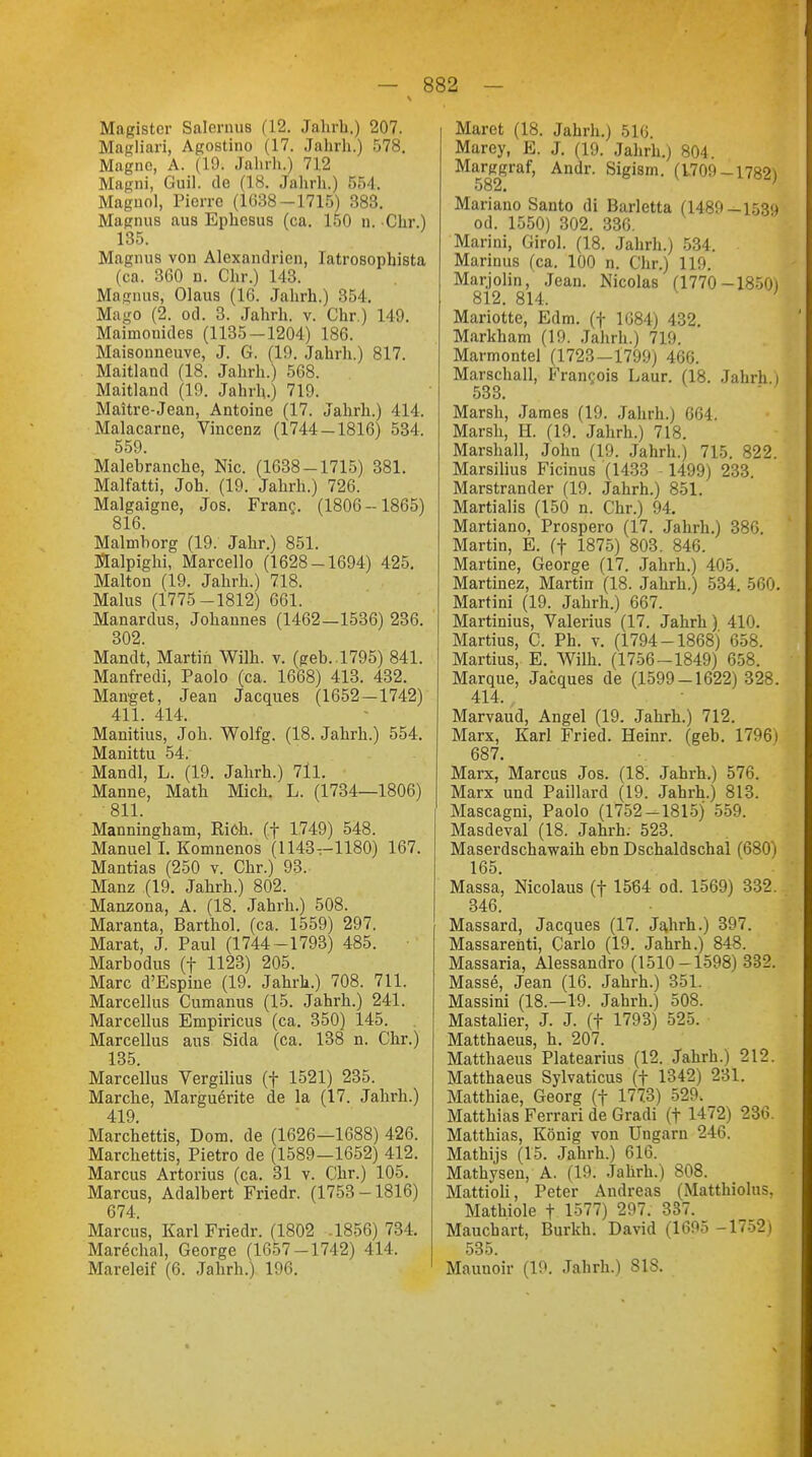 Magister Salernus (12. Jahrb.) 207. Magliari, Agostino (17. Jahrh.) 578. Magno, A. (19. Jahrh.) 712 Magni, Guil. de (18. Jahrh.) 551. Magiiol, Pierre (1638-1715) 383. Magnus aus Ephesus (ca. 150 n. Chr.) 135. Magnus von Alexandrien, latrosopbista (ca. 360 n. Chr.) 143. Magnus, Olaus (16. Jahrh.) 354. Mago (2. od. 3. Jahrh. v. Chr.) 149. Maimonides (1135-1204) 186. Maisonneuve, J. G. (19. Jahrh.) 817. Maitland (18. Jahrh.) 568. Maitland (19. Jahrh.) 719. Maitre-Jean, Antoine (17. Jahrh.) 414. Malacarne, Vincenz (1744-1816) 534. 559. Malebranche, Nie. (1638-1715) 381. Malfatti, Job. (19. Jahrh.) 726. Malgaigne, Jos. Fran?. (1806-1865) 816. Malmborg (19. Jahr.) 851. Malpighi, Marcello (1628-1694) 425. Malton (19. Jahrh.) 718. Malus (1775-1812) 661. Manardus, Johannes (1462—1536) 236. 302. Mandt, Martin Wilh. v. (geb..1795) 841. Manfredi, Paolo (ca. 1668) 413. 432. Manget, Jean Jacques (1652—1742) 411. 414. Manitius, Job. Wolfg. (18. Jahrh.) 554. Manittu 54. Mandl, L. (19. Jahrb.) 711. Manne, Math Mich. L. (1734—1806) 811. Manningham, Rieh, (f 1749) 548. Manuel L Komnenos (1143—1180) 167. Mantias (250 v. Chr.) 93. Manz (19. Jahrh.) 802. Manzona, A. (18. Jahrh.) 508. Maranta, Barthol. (ca. 1559) 297. Marat, J. Paul (1744-1793) 485. Marbodus (f 1123) 205. Marc d'Espine (19. Jahrb.) 708. 711. Marcellus Cumanus (15. Jahrb.) 241. Marcellus Empiricus (ca. 350) 145. Marcellus aus Sida (ca. 138 n. Chr.) 135. Marcellus Vergilius (f 1521) 235. Marche, Marguerite de la (17. Jahrh.) 419. Marchettis, Dom. de (1626—1688) 426. Marchettis, Pietro de (1589—1652) 412. Marcus Artorius (ca. 31 v. Chr.) 105. Marcus, Adalbert Friedr. (1753-1816) 674. Marcus, Karl Friedr. (1802 .1856) 734. Marechal, George (1657-1742) 414, Mareleif (6. Jahrh.) 196. Maret (18. Jahrb.) 516. Marey, E. J. (19. Jahrh.) 804. Marggraf, Andr. Sigism. (1709-1782) 582. Mariano Santo di Barletta (1489-lö3<) od. 1550) 302. 336. Marini, Girol. (18. Jahrh.) 534. Marinas (ca. 100 n. Chr.) 119. Marjolin, Jean. Nicolas (1770-1850) 812. 814. Mariotte, Edm. (f 1684) 432. Markham (19. Jahrb.) 719. Marmontel (1723—1799) 466. Marschall, Francois Laur. (18. Jahrh i 533. Marsh, James (19. Jahrh.) 664. Marsh, H. (19. Jahrh.) 718. Marshall, John (19. Jahrb.) 715. 822. Marsilius Ficinus (1433 -1499) 233. Marstrander (19. Jahrh.) 851. Martialis (150 n. Chr.) 94, Martiano, Prospero (17. Jahrh.) 380. Martin, E. (f 1875) 803. 846. Martine, George (17. Jahrb.) 405. Martinez, Martin (18. Jahrb.) 534. 560. Martini (19. Jahrh.) 667. Martinius, Valerius (17. Jahrh) 410. Martius, C. Ph. v. (1794-1868) 658. Martius, E. Wilh. (1756-1849) 658. Marque, Jacques de (1599-1622) 328. 414. Marvaud, Angel (19. Jahrh.) 712. Marx, Karl Fried. Heinr. (geb. 1796) 687. Marx, Marcus Jos. (18. Jahrh.) 576. Marx und Paillard (19. Jahrh.) 813. Mascagni, Paolo (1752-1815) 559. Masdeval (18. Jahrh. 523. Maserdschawaib ebn Dschaldschal (680) 165. Massa, Nicolaus (f 1564 od. 1569) 332. 346. Massard, Jacques (17. Jahrh.) 397. Massarenti, Carlo (19. Jahrh.) 848. Massaria, Alessandro (1510-1598) 332. Masse, Jean (16. Jahrh.) 351. Massini (18.—19. Jahrh.) 508. Mastalier, J. J. (f 1793) 525. Matthaeus, b. 207. Matthaeus Platearius (12. Jahrb.) 212. Matthaeus Sylvaticus (f 1342) 231. Matthiae, Georg (f 1773) 529, Matthias Ferrari de Gradi (t 1472) 236. Matthias, König von Ungarn 246. Mathijs (15. Jahrh.) 616. Matbysen, A. (19. Jahrb.) 808. Mattioli, Peter Andreas (Matthiolus, Matbiole f 1577) 297. 337. Maucbart, Burkh. David (1695 -1752) 535. Maunoir (19. Jahrb.) SIS.