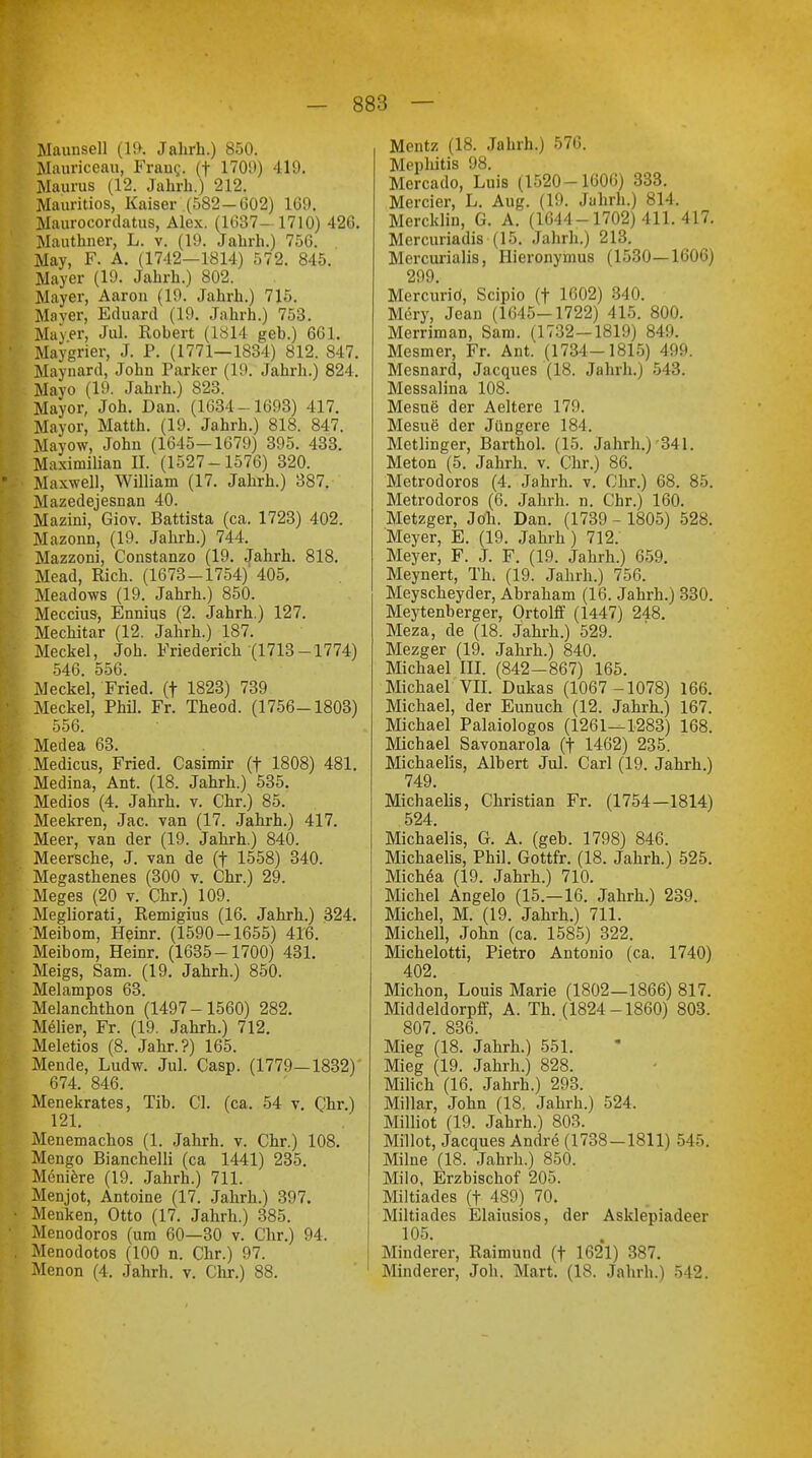 Maunsell (19. Jahrb.) 850. Mauriceau, Frang. (f 1709) 419. Maurus (12. Jahrb.) 212. Mauritios, Kaiser (582-G02) 169. Maurocordatus, Alex. (1637-1710) 426. Mauthner, L. v. (19. Jahrh.) 756. May, F. A. (1742-1814) 572. 845. Mayer (19. Jahrh.) 802. Mayer, Aaron (19. Jahrh.) 715. Maver, Eduard (19. Jahrh.) 753. Mayer, Jul. Robert (1814 geb.) 601. Maygrier, J. P. (1771—1834) 812. 847. Maynard, John Parker (19. Jahrh.) 824. Mayo (19. Jahrh.) 823. Mayor, Joh. Dan. (1634 - 1693) 417. Mayor, Matth. (19. Jahrh.) 818. 847. Mayow, John (1645-1679) 395. 433. Maximilian II. (1527-1576) 320. Maxwell, William (17. Jahrh.) 387. Mazedejesnan 40. Mazini, Giov. Battista (ca. 1723) 402. Mazonn, (19. Jahrh.) 744. Mazzoni, Constanzo (19. Jahrh. 818. Mead, Rieh. (1673-1754)' 405, Meadows (19. Jahrh.) 850. Meccius, Ennius (2. Jahrh.) 127. Mechitar (12. Jahrh.) 187. Meckel, Joh. Friederich (1713-1774) 546. 556. Meckel, Fried, (f 1823) 739 Meckel, Phil. Fr. Theod. (1756-1803) 556. Medea 63. Medicus, Fried. Casimir (f 1808) 481. Medina, Ant. (18. Jahrh.) 535. Medios (4. Jahrh. v. Chr.) 85. Meekren, Jac. van (17. Jahrh.) 417. Meer, van der (19. Jahrh.) 840. Meersche, J. van de (f 1558) 340. Megasthenes (300 v. Chr.) 29. Meges (20 v. Chr.) 109. Megliorati, Remigius (16. Jahrh.) 324. Meibom, Heinr. (1590-1655) 416. Meibom, Heinr. (1635-1700) 431. eigs, Sam. (19. Jahrh.) 850. elampos 63. elanchthon (1497-1560) 282. eher, Fr. (19. Jahrh.) 712. eletios (8. Jahr.?) 165. ende, Ludw. Jul. Casp. (1779—1832) 674. 846. enekrates, Tib. Cl. (ca. 54 v. Chr.) 121. enemachos (1. Jahrh. v. Chr.) 108. engo Bianchelli (ca 1441) 235. eniere (19. Jahrh.) 711. enjot, Antoine (17. Jahrh.) 397. enken, Otto (17. Jahrh.) 385. enodoros (um 60—30 v. Chr.) 94. enodotos (100 n. Chr.) 97. enon (4. Jahrh. v. Chr.) 88. Mentz (18. Jahrh.) 576. Mepliitis 98. Mercado, Luis (1520-1606) 333. Mercier, L. Aug. (19. Jahrh.) 814. Mercklin, G. A. (1644-1702) 411.417. Mercuriadis (15. Jahrb.) 213. Mercurialis, Hieronymus (1530—1606) 299 Mercurio, Scipio (f 1602) 340. Mary, Jean (1645-1722) 415. 800. Merriman, Sam. (1732—1819) 849. Mesmer, Fr. Ant. (1734—1815) 499. Mesnard, Jacques (18. Jahrh.) 543. Messalina 108. Mesue der Aeltere 179. Mesue der Jüngere 184. Metlinger, Barthol. (15. Jahrb.)'341. Meton (5. Jahrh. v. Chr.) 86. Metrodoros (4. Jahrh. v. Chr.) 68. 85. Metrodoros (6. Jahrh. n. Chr.) 160. Metzger, Joh. Dan. (1739 - 1805) 528. Meyer, E. (19. Jahrh ) 712. Meyer, F. J. F. (19. Jahrb.) 659. Meynert, Th. (19. Jahrh.) 756. Meyscheyder, Abraham (16. Jahrh.) 330. Meytenberger, Ortolff (1447) 248. Meza, de (18. Jahrh.) 529. Mezger (19. Jahrh.) 840. Michael III. (842—867) 165. Michael VII. Dukas (1067 -1078) 166. Michael, der Eunuch (12. Jahrh.) 167. Michael Palaiologos (1261—1283) 168. Michael Savonarola (t 1462) 235. Michaelis, Albert Jul. Carl (19. Jahrh.) 749. Michaelis, Christian Fr. (1754—1814) 524. Michaelis, G. A. (geb. 1798) 846. Michaelis, Phil. Gottfr. (18. Jahrh.) 525. Michea (19. Jahrh.) 710. Michel Angelo (15.—16. Jahrh.) 239. Michel, M. (19. Jahrh.) 711. Michell, John (ca. 1585) 322. Michelotti, Pietro Antonio (ca. 1740) 402. Micbon, Louis Marie (1802—1866) 817. Middeldorpff, A. Th. (1824-1860) 803. 807. 836. Mieg (18. Jahrb.) 551. Mieg (19. Jahrh.) 828. Milich (16. Jahrh.) 293. Miliar, John (18. Jahrb.) 524. Milliot (19. Jahrh.) 803. Millot, Jacques Andre (1738-1811) 545. Milne (18. Jahrh.) 850. Milo, Erzbiscbof 205. Miltiades (f 489) 70. Miltiades Elaiusios, der Asklepiadeer 105. Minderer, Raimund (f 1621) 387. Minderer, Job. Mart. (18. Jahrb.) 542.