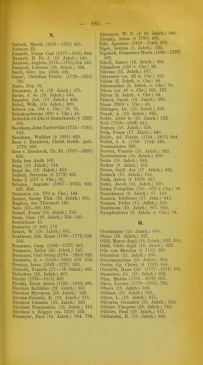 N. Naboth, Martin (1675—1721) 431. Naemon 23. Naegele, Franz Carl (1777—1851) 844. Naegele, H Fr. J. (19. Jahrb.) 845. Namioni, Angiolo (1715—1790) 534. 545. Nannoni, Lorenzo (18. Jahrb.) 534. Nardi, Giov. (ca. 1656) 425. Nasse, Christian Friedr. (1778—1851) 726. Natio, Dea 98. Naumann, J. G. (18. Jahrb.) 575. Navas, J. de (18. Jahrh.) 545. Neander, Job. (17. Jahrb.) 434. Nebel, Wilh. (19. Jahrb.) 839. Nebros (ca. 584 v. Chr.) 70. 75. Nebuknadnezar (600 v. Chr.) 40. Nedschib ed-Din el Samarkandi (f 1222) 189. Needhara, John Turberville (1713—1781) 558 Needham, Walther (f 1691) 429. Nees v. Esenbeck, Christ. Gottfr. (geb. 1776) 659. Nees v. Esenbeck, Th. Fr. (1787-1837) 659. Nefis ben Audh 187. Nega (19. Jahrh.) 744. Negri de, (19. Jahrh.) 818. Neifeld, Jeremias (f 1772) 405. Neko I. (617 v. Chr.) 21. Nelaton, Auguste (1807-1873) 803. 807. 816. Nemesios (ca. 370 n. Chr.) 144. Nenter, Georg Phil. (18. Jahrh.) 481. Nephon, der Thierarzt 149. Nero (37-68) 109. Nessel, Franz (19. Jahrh.) 756. Nessi, Gius. (18. Jahrh.) 534. 545. Nestorianer 41. Nestorios (f 440) 174 Netzel, W. (19. Jahrh.) 851. Neubauer, Joh. Ernst (1738—1777) 538. 556. Neumann, Casp. (1683-1737) 581. Neumann, Isidor (19. Jahrh.) 747. Neumann, Carl Georg (1774-1850) 726. Neustain, A. v. (1506-1590) 293. 324. Newton, Isaac (1642-1727) 382. Nicholls, Francis (17.—18. Jahrh.) 405. Nicholson (18. Jahrh.) 467. Nicolai (1733—1811) 466. Nicolai, Ernst Anton (1722-1802) 485. Nicolaos Kallikles (12. Jahrh.) 167. Nicolaos Myrepsos (13. Jahrh.) 168. Nicolas-Duranty, E. (19. Jahrh.) 711. Nicolaus Cusanus (15. Jahrh.) 233. Nicolaus Praepositus (12. Jahrh.) 212. Nicolaus v. Reggio (ca. 1330) 232. Niemeyer, Paul (19. Jahrh.) 674. 754. Niemeyer, W. F. (t Jahrb.) 846. Nietzky, Adam (f 1780) 485. Nifo, Agostino (1473-1546) 295. Niger, Sextius (1. Jahrb.) 120. Nigrisoli, Francesco Maria (1688—1727) 429. Nihell, James (18. Jahrb.) 494. Nikandros (136 v. Chr.) 96. Niketas (11. Jahrh.) 167. Nikeratos (ca. 42 n. Chr.) 105. Nikias (3. Jahrh. v. Chr.) 94. Nikomachos (5. Jahrh. v. Chr.) 70. Nikon (ca. 49 v. Chr.) 105. 127. Nileus (3. Jahrh. v. Chr) 94. Nilmes, Sarah (18. Jahrb.) 569. Ninus (2000 v. Chr.) 40. Nittinger, Dr. (19. Jahrh.) 568. Noack, A. (19. Jahrh.) 685. Noble, Abbe le (18. Jahrh.) 522. Noel (1753—1808) 811. Noguez (18. Jahrb.) 579. Nola, Franz (17. Jahrh.) 440. Nolde, Ad. Friedr. (1764-1813) 844. Nollet, J. A. (1700- 1744) 580. Nominalisten 225. Norsini, Familie (15. Jahrh.) 242. Nostradamus (16. Jahrh.) 293. Notta (19. Jahrh.) 848. Notker (9. Jahrb.) 205. Noues, Guill. des (17 Jahrh.) 431. Nowack (19. Jahrh.) 756. Nuck, Anton (f 1692) 417. Nufer, Jacob (16. Jahrb.) 329. Numa Pompilius (716-673 v. Chr.) 99. Numesianos (2. Jahrh.) 97. 119. Nunnez, Ildefdnso (17. Jahr.) 441. Nunnez, Pedro (17. Jahrh.) 419. Nussbaum (19. Jahrh.) 807. 840. Nymphodoros (3. Jahrh. v. Chr.) 94. 0. Oberhäuser (19. Jahrh.) 666. Obizo (13 Jahrh.) 228. Oddi, Marco degli (16. Jahrh.) 332. 359. Oddi, Oddo degli (16. Jahrh.) 332. Odo von Meudon (f 1161) 205. Odorisius (11. Jahrh.) 206. Öecolampadius (16. Jahrb.) 304. Oeder, Gg. Christ, (f 1791) 554. Oerstedt, Hans Qhr (1777-1851) 661. Oesterlen, Fr. (19. Jahrh.) 662. Ohm, Martin (1792-1872) 661. Oken, Lorenz (1779—1851), 724. Olbers (18. Jahrb.) 500. Oldbam (19. Jahrb.) 850. Ollier, L. (19. Jahrh.) 817. Olivarez, Gonzalez (19. Jahrh.) 818. Ollivier d'Angers (19. Jahrb.) 710. Ollivier, Paul (19. Jahrh.) 817. Olshausen, R. (19. Jahrb.) 846.