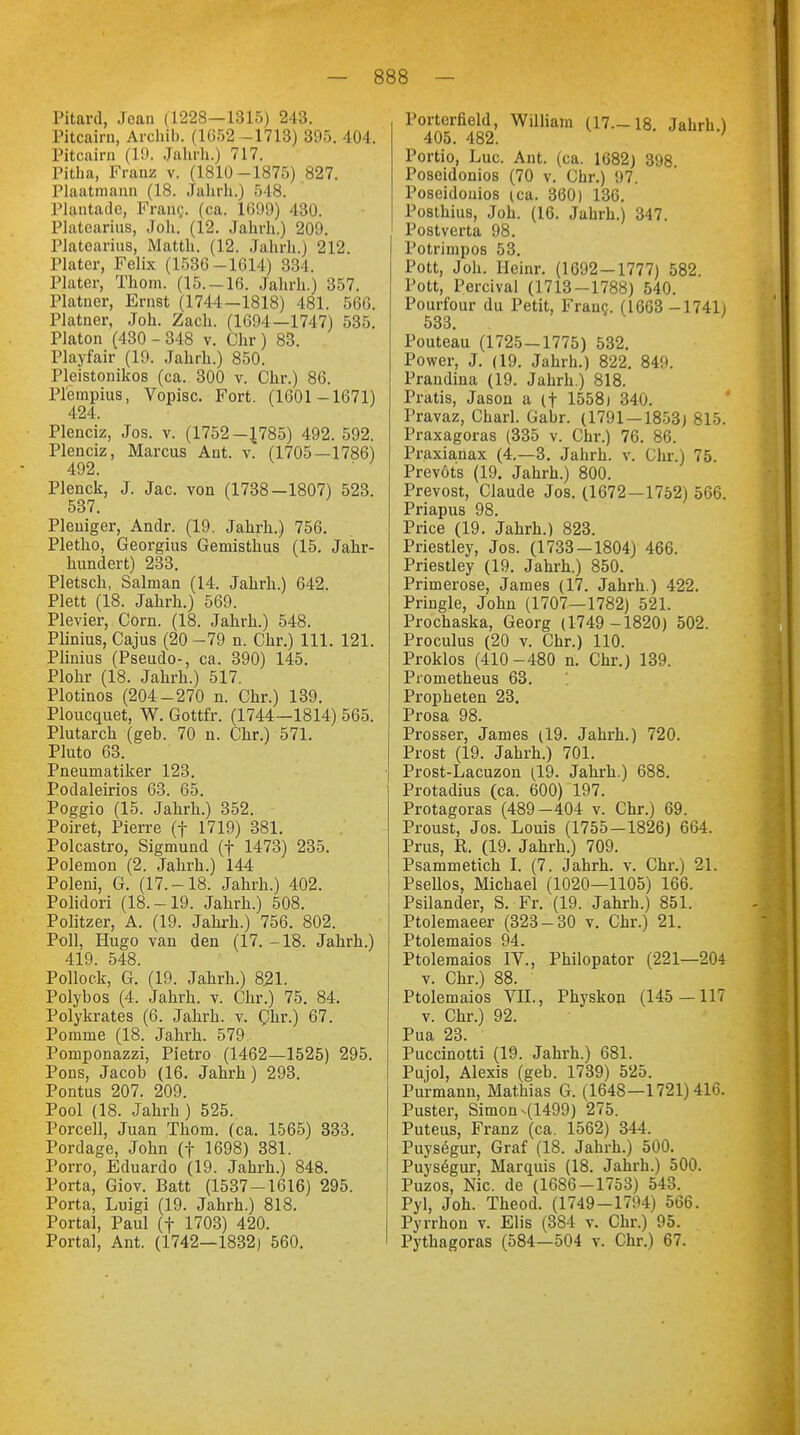 Pitard, Jean (1228—1315) 243. Pitcairn, Archib. (1652 -1713) 395. 40-1. Pitcairn (19. Jahrh.) 717. Pitha, Franz v. (1810-1875) 827. Plaatmann (L8. Jahrb..) 548. Plantade, Frang. (ca. 1699) 430. Platearius, Joli. (12. Jahrh.) 209. Pktearius, Matth. (12. Jahrh.) 212. Plater, Felix (1536-1614) 334. Plater, Thom. (15.-16. Jahrh.) 357. Platner, Ernst (1744—1818) 481. 566. Platner, Joh. Zach. (1694—1747) 535. Piaton (430 - 348 v. Chr ) 83. Playfair (19. Jahrh.) 850. Pleistonikos (ca. 300 v. Chr.) 86. Plempius, Vopisc. Fort. (1601 -1671) 424. Plenciz, Jos. v. (1752-J785) 492. 592. Plenciz, Marcus Ant. v. (1705—1786) 492. Plenck, J. Jac. von (1738—1807) 523. 537. Pleniger, Andr. (19. Jahrh.) 756. Pletho, Georgius Gemisthus (15. Jahr- hundert) 233. Pletsch, Salman (14. Jahrh.) 642. Plett (18. Jahrh.) 569. Plevier, Com. (18. Jahrh.) 548. Plinius, Cajus (20-79 n. Chr.) 111. 121. Plinius (Pseudo-, ca. 390) 145. Plohr (18. Jahrh.) 517. Plotinos (204-270 n. Chr.) 139. Ploucquet, W. Gottfr. (1744-1814) 565. Plutarch (geb. 70 n. Chr.) 571. Pluto 63. Pneumatiker 123. Podaleirios 63. 65. Poggio (15. Jahrh.) 352. Poiret, Pierre (f 1719) 381. Polcastro, Sigmund (f 1473) 235. Polemon (2. Jahrh.) 144 Poleni, G. (17.-18. Jahrh.) 402. Polidori (18.-19. Jahrh.) 508. Politzer, A. (19. Jahrh.) 756. 802. Poll, Hugo van den (17.-18. Jahrh.) 419. 548. Pollock, G. (19. Jahrh.) 821. Polybos (4. Jahrh. v. Chr.) 75. 84. Polykrates (6. Jahrh. v. Chr.) 67. Pomme (18. Jahrh. 579. Pomponazzi, Pietro (1462—1525) 295. Pons, Jacob (16. Jahrh) 293. Pontus 207. 209. Pool (18. Jahrh) 525. Porcell, Juan Thom. (ca. 1565) 333. Pordage, John (f 1698) 381. Porro, Eduardo (19. Jahrh.) 848. Porta, Giov. Batt (1537-1616) 295. Porta, Luigi (19. Jahrh.) 818. Portal, Paul (f 1703) 420. Portal, Ant. (1742—1832) 560. Portcrßeld, William (17.-18. Jahrh.) Portio, Luc. Ant. (ca. 1682) 398 Poseidonios (70 v. Chr.) 97. Poseidonios (ca. 360) 136. Posthitis, Joh. (16. Jahrh.) 347. Postverta 98. Potrimpos 53. Pott, Joh. Heinr. (1692 — 1777) 582. Pott, Percival (1713-1788) 540. Pourfour du Petit, Franc. (1603 -1741) 533. Pouteau (1725 — 1775) 532. Power, J. (19. Jahrh.) 822. 849. Prandina (19. Jahrh.) 818. Pratis, Jason a (f 15581 340. Pravaz, Charl. Gabr. (1791 — 1853) 815. Praxagoras (335 v. Chr.) 76. 86. Praxianax (4.-3. Jahrh. v. Chr.) 75. Prevöts (19. Jahrh.) 800. Prevost, Claude Jos. (1672 — 1752) 566. Priapus 98. Price (19. Jahrh.) 823. Priestley, Jos. (1733-1804) 466. Priestley (19. Jahrh.) 850. Primerose, James (17. Jahrh.) 422. Pringle, John (1707—1782) 521. Prochaska, Georg (1749 -1820) 502. Proculus (20 v. Chr.) 110. Proklos (410-480 n. Chr.) 139. Prometheus 63. Propheten 23. Prosa 98. Prosser, James (19. Jahrh.) 720. Prost (19. Jahrh.) 701. Prost-Lacuzon (19. Jahrh.) 688. Protadius (ca. 600) 197. Protagoras (489-404 v. Chr.) 69. Proust, Jos. Louis (1755—1826) 664. Prus, R. (19. Jahrh.) 709. Psammetich I. (7. Jahrh. v. Chr.) 21. Psellos, Michael (1020—1105) 166. Psilander, S. Fr. (19. Jahrh.) 851. Ptolemaeer (323-30 v. Chr.) 21. Ptolemaios 94. Ptolemaios IV., Philopator (221—204 v. Chr.) 88. Ptolemaios VII., Physkon (145—117 v. Chr.) 92. Pua 23. Puccinotti (19. Jahrh.) 681. Pujol, Alexis (geb. 1739) 525. Purmann, Mathias G. (1648—1721)416. Puster, Simon-(1499) 275. Puteus, Franz (ca. 1562) 344. Puysegur, Graf (18. Jahrh.) 500. Puysögur, Marquis (18. Jahrh.) 500. Puzos, Nie. de (1686-1753) 543. Pyl, Joh. Theod. (1749-1794) 566. Pyrrhon v. Elis (384 v. Chr.) 95. Pythagoras (584—504 v. Chr.) 67.