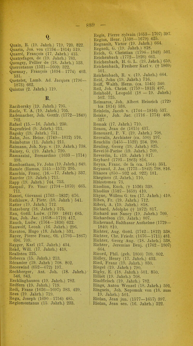 - 880 — Quain, R. (19. Jahrb.) 719. 720. 822. Quarin, Jos. vou (1734-1814) 519. Quarre, Frangois (17. Jahrh.) 415. Quatrefages, de (19. Jahrh.) 783. Quengsy, Pellier de (18. Jahrh.) 533. Quercetanus (1521—1609) 322. Quesnay, Francis (1694- 1774) 403. 531. Quetelet, Lamb. Ad. Jacques (1796— 1873) 662. Quintus (2. Jahrh.) 119. R. Raciborsky \l9. Jahrh.) 795. Racle, V. A. (19. Jahrh.) 705. Rademacher, Job. Gottfr. (1772—1849) 762. Rafael (15.—16. Jahrb.) 230. Ragenfried (9. Jahrh.) 211. Ragsky (19. Jahrb.) 751. Rabn, Jos. Heiur. (1749-1812) 576. Raimbotus (11. Jahrh.) 211. Raimann, Joh. Nep. v. (19. Jahrh.) 738. Rainey, G. (19. Jahrh.) 720. Ramazzini, Bernardino (1633 — 1714) 398. Rambostham, Fr. John (19. Jahrh.) 849. Ramee (Ramus, 1515—1572) 295. Ranchin, Franc,. (16.—17. Jahrh.) 337. Ranvier (19. Jahrh.) 711. Rapp (19. Jahrh.) 744. 753. Raspail, Fr. Vinc: (1794-1870) 665. 711. Rasori, Giovanni (1763—1837) 676. Rathlauw, J. Pietr. (18. Jahrh) 541. Ratier (19. Jahrh.) 712. Ratzeburg (18. Jahrh.) 575. Rau, Gottl. Ludw. (1799 1841) 685. Rau, Joh. Jac. (1658—1719) 417. Rauch, Ludw. (1764—1836) 622. Rauwolf, Leonh. (16. Jahrh.) 296. Ravaton, Hugo (18. Jahrh.) 531. Rayer, Pierre Franc., Ol. (1793—1867) 696. 709. Rayger, Karl (17. Jahrh.) 434. Read, Will. (17. Jahrh.) 418. Realisten 225. Rebecca (15. Jahrh.) 213. Recamier (19. Jahrh) 708. 802. Receswind (652—672) 197. Rechberger, Ant. Joh. (18. Jahrh.) 546. 843. Recklinghausen (19. Jahrh.) 782. Redfern (19. Jahrh.) 719. Redi, Franz (1626—1697) 383. 429. Rees (19. Jahrh.) 719. Rega, Joseph (1690- 1754) 485. Regiomontanus (15. Jahrh.) 233. Regis, Pierre rfylvain (1653- 1707) 397. Regius, Henr. (1598-1679) 425. Regnault, Victor (19. Jahrh.) 664. Regnoli, G. (19. Jahrb.) 818. Reich, G. Christian (1796- 1848) 501. Reichenbach (1772-1826) 661. Reichenbach, H. G. L. (19. Jahrh.) 659. i Reichenbach, Freiherr Karl v. (f 1869) 501. Reichenbach, R. v. (19. Jahrb.) 664. Reid, John (19. Jahrh.) 716. Reiff, Waith. Herrn, (ca. 1545) 340. Reil, Joh. Christ. (1759-1813) 497. Reinbold, Leopold (18 — 19. Jahrh.) 502. 725. Reimarus, Joh. Albert Heinrich (1729 bis 1814) 538. Reinlein, Jacob v. (1744-1816) 537. Reiske, Joh. Jac. (1716 - 1774) 468. 527 Remak (17. Jahrh.) 710. Renou, Jean de (1615) 437. Renouard, P. V. (19. Jahrh.) 708. Reovalis, Arcbiater (ca. 590) 197. Reuchlin (1455—1522) 234. 290. Reuling, Georg (19. Jahrh.) 825. Reveiile-Parise (19. Jahrh.) 709. Reverdin, L. (19. Jahrh) 817. Reybard (1793-1863) 816. Reyna, Franc, de la (ca. 1564) 351. Reynaud, J. Jos. (1773-1842) 798. 816. Rbazes (850-932 od. 922) 181. Rheginos (2. Jahrb.) 110. Rbizotomen 73. Rhodion, Euch, (f 1526) 339. Rbodius (1587-1659) 410. Rhyne, Willem G. ten (17. Jahrh.) 410. Ribes, Fr. (19. Jahrh.) 712. Riberi, A. (19. Jahrh.) 818. Richard, Adolphe (f 1872) 817. Richard aus Nancy (19. Jahrb.) 709. Richardson (19. Jahrh.) 807. Richerand, Balthasar Anthelme (1779— 1840) 810. Richter, Aug. Gottl. (1742-1812) 538. Richter, Chr. Friedr. (1676-1711) 481. Richter, Georg Aug. (18. Jahrb.) 538. Richter, Jeremias Benj. (1762-1807) 664. Ricord, Phil. (geb. 1800) 709. 802. Ridley, Henry (17. Jahrh.) 432. Ried, Franz (19. Jahrh.) 830. Riegel (19. Jahrb.) 790. Rigby, E. (18. Jahrb.) 501. 850. Rilliet (19. Jahrh.) 708. Rindfleisch (19. Jahrh.) 782. Rings, Anton Wenzel (18. Jahrh.) 591. Ringseis, Joh. Nepomuk von (18. zum 19. Jahrh.) 501. Riolan, Jean jun. (1577—1657) 397. Riolan, Jean sen. (16. Jahrh.) 322.