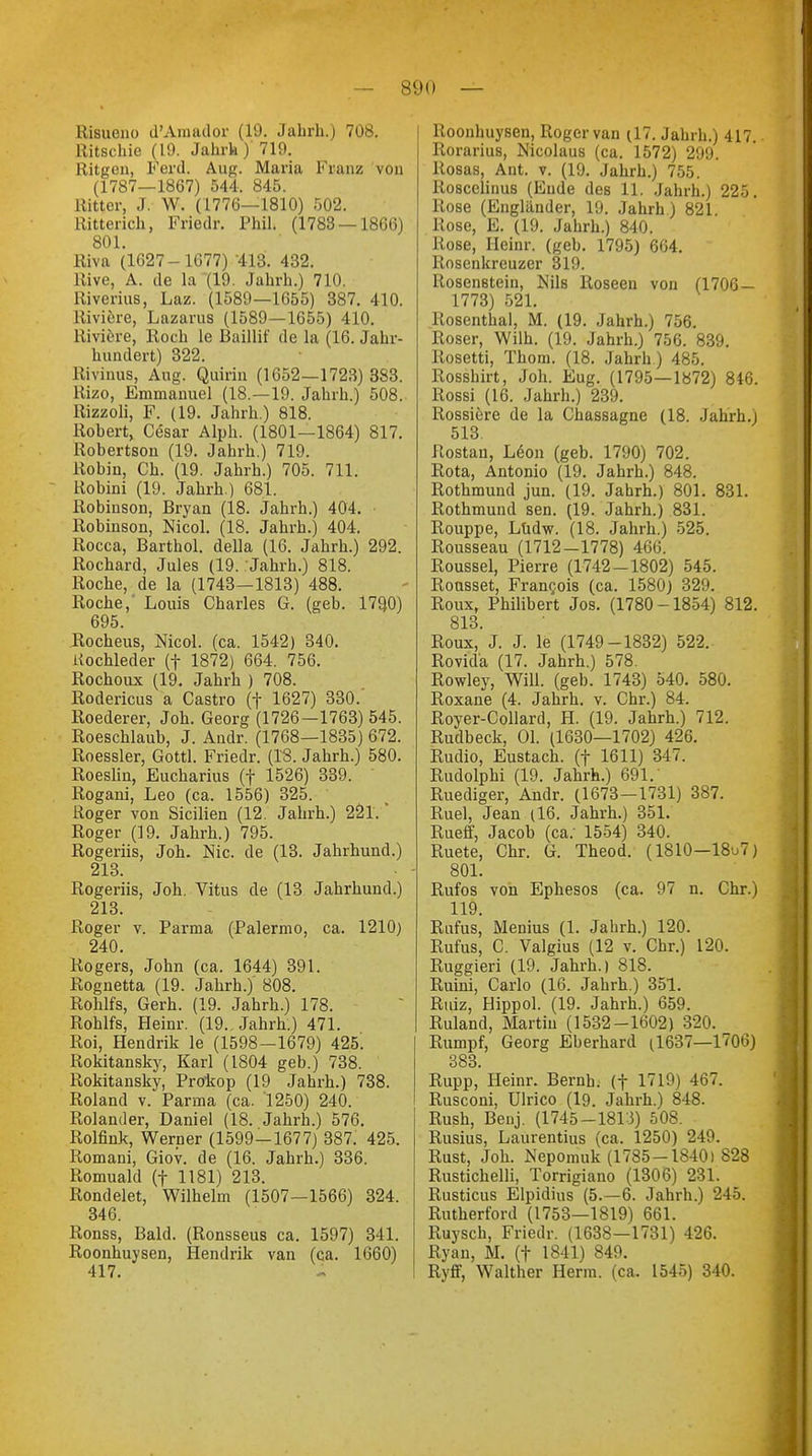 RiBueno d'Amador (10. Jabrh.) 708. Ritschie (10. Jahrh) 719. Ritgen, Ferd. Aug. Maria Kranz von (1787—1867) 544. 845. Ritter, J. W. (1776—1810) 502. Ritterich, Friedr. Phil. (1783 — 1866) 801. Riva (1627-1677) 413. 432. Rive, A. de la (19. Jahrh.) 710. Riverius, Laz. (1589—1655) 387. 410. Riviere, Lazarus (1589—1655) 410. Kiviere, Roch le Baillif de la (16. Jahr- hundert) 322. Rivinus, Aug. Quirin (1652—1723) 383. Rizo, Emmanuel (18.—19. Jahrh.) 508. Rizzoli, F. (19. Jahrh.) 818. Robert, Cesar Alph. (1801—1864) 817. Robertson (19. Jahrh.) 719. Robin, Ch. (19. Jahrh.) 705. 711. Robini (19. Jahrh.) 681. Robinson, Bryan (18. Jahrh.) 404. Robinson, Nicol. (18. Jahrh.) 404. Rocca, Barthol. della (16. Jahrh.) 292. Rochard, Jules (19. Jahrh.) 818. Roche, de la (1743—1813) 488. Roche,' Louis Charles G. (geb. 179,0) 695. Rocheus, Nicol. (ca. 1542) 340. Uochleder (f 1872) 664. 756. Rochoux (19. Jahrh ) 708. Rodericus a Castro (f 1627) 330. Roederer, Joh. Georg (1726—1763) 545. Roeschlaub, J. Audr. (1768—1835) 672. Roessler, Gottl. Friedr. (18. Jahrh.) 580. Roeslin, Eucharius (f 1526) 339. Rogani, Leo (ca. 1556) 325. Roger von Sicilien (12. Jahrh.) 221.' Roger (19. Jahrh.) 795. Rogeriis, Joh. Nie. de (13. Jahrhund.) 213. Rogeriis, Joh. Vitus de (13 Jahrhund.) 213. Roger v. Parma (Palermo, ca. 1210) 240. Rogers, John (ca. 1644) 391. Roguetta (19. Jahrh.)' 808. Rohlfs, Gerh. (19. Jahrh.) 178. Rohlfs, Heinr. (19.. Jahrh.) 471. Roi, Hendrik le (1598—1679) 425. Rokitansky, Karl (1804 geb.) 738. Rokitansky, Prokop (19 Jahrh.) 738. Roland v. Parma (ca. 1250) 240. Rolander, Daniel (18. Jahrh.) 576. Rolfink, Werner (1599—1677) 387. 425. Romani, Giov. de (16. Jahrh.) 336. Romuald (f 1181) 213. Rondelet, Wilhelm (1507—1566) 324. 346. Ronss, Bald. (Ronsseus ca. 1597) 341. Roonhuysen, Hendrik van (ca. 1660) 417. Roonhuysen, Roger van (17. Jahrh.) 417. Rorarius, Mcolaus (ca. 1572) 299. Rosas, Ant. v. (19. Jahrh.) 755. Ro8celinus (Ende des 11. Jahrh.) 225. Rose (Engländer, 19. Jahrh) 821. Rose, E. (19. Jahrh.) 840. Rose, Heinr. (geb. 1795) 664. Rosenkreuzer 319. Rosen8tein, Nils Roseen von (1706 — 1773) 521. Rosenthal, M. (19. Jahrh.) 756. Roser, Wilh. (19. Jahrh.) 756. 839. Rosetti, Thom. (18. Jahrb.) 485. Rosshirt, Joh. Eug. (1795—1872) 846. Rossi (16. Jahrh.) 239. Rossiöre de la Chassagne (18. Jahrh.) 513. Rostau, L<§on (geb. 1790) 702. Rota, Antonio (19. Jahrh.) 848. Rothmund jun. (19. Jahrh.) 801. 831. Rothmund sen. (19. Jahrh.) 831. Rouppe, Lüdw. (18. Jahrh.) 525. Rousseau (1712-1778) 466. Roussel, Pierre (1742-1802) 545. Rousset, Francois (ca. 1580) 329. Roux, Philibert Jos. (1780 -1854) 812. 813 Roux,J. J. le (1749-1832) 522. Rovid'a (17. Jahrh.) 578. Rowley, Will. (geb. 1743) 540. 580. Roxane (4. Jahrh. v. Chr.) 84. Royer-Collard, H. (19. Jahrh.) 712. Rudbeck, Ol. (1630—1702) 426. Rudio, Eustach. (f 1611) 347. Rudolphi (19. Jahrh.) 691.' Ruediger, Andr. (1673-1731) 387. Ruel, Jean (16. Jahrh.) 351. Rueff, Jacob (ca: 1554) 340. Ruete, Chr. G. Theod. (1810—18^7) 801. Rufos von Ephesos (ca. 97 n. Chr.) 119. Rufus, Menius (1. Jabrh.) 120. Rufus, C. Valgius (12 v. Chr.) 120. Ruggieri (19. Jahrh.) 818. Ruini, Carlo (16. Jahrh.) 351. Ruiz, Hippol. (19. Jahrh.) 659. Ruland, Martin (1532-1602) 320. Rumpf, Georg Eberhard (1637—1706) 383. Rupp, Heinr. Bernh. (f 1719) 467. Rusconi, Ulrico (19. Jahrh.) 848. Rush, Benj. (1745-1813) 508. Rusius, Laurentius (ca. 1250) 249. Rust, Joh. Nepomuk (1785-1840)828 Rustichelli, Torrigiano (1306) 231. Rusticus Elpidius (5.-6. Jahrh.) 245. Rutherford (1753—1819) 661. Ruysch, Friedr. (1638—1731) 426. Ryan, M. (f 1841) 849. Ryff, Walther Herrn, (ca. 1545) 340.