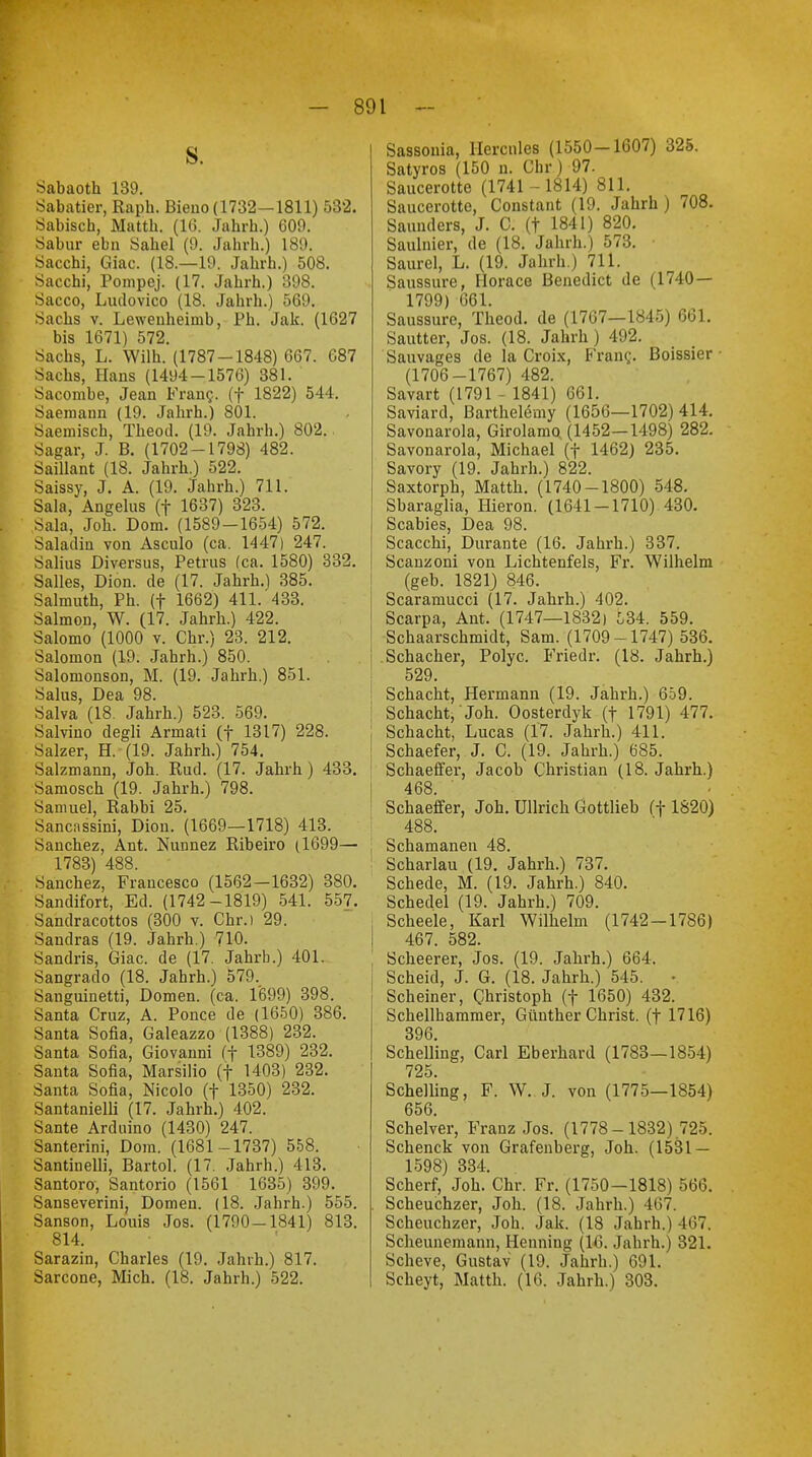 S. Sabaoth 139. Sabatier, Rapb. Bieno (1732—1811) 532. Sabisch, Mattb. (16. Jahrh.) 609. Sabur ebn Säbel (9. Jahrh.) 189. Sacchi, Giac. (18.—19. Jahrh.) 508. Sacchi, Pompej. (17. Jahrh.) 398. Sacco, Ludovico (18. Jahrb.) 569. Sachs v. Leweuheimb, Ph. Jak. (1627 bis 1671) 572. Sachs, L. Wilh. (1787-1848) 667. 687 Sachs, Haus (1494-1576) 381. Sacombe, Jean Franc, (f 1822) 544. Saemann (19. Jahrh.) 801. Saemisch, Theod. (19. Jahrh.) 802. Sagar, J. B. (1702-1798) 482. Saillant (18. Jahrb.) 522. Saissy, J. A. (19. Jahrh.) 711. Sala, Angelus (f 1637) 323. Sala, Job. Dom. (1589-1654) 572. Saladin von Asculo (ca. 1447) 247. Salius Diversus, Petrus (ca. 1580) 332. Salles, Dion. de (17. Jahrh.) 385. Salmuth, Ph. (f 1662) 411. 433. Salmon, W. (17. Jahrh.) 422. Salomo (1000 v. Chr.) 23. 212. Salomon (19. Jahrh.) 850. Salonionson, M. (19. Jahrh.) 851. Salus, Dea 98. Salva (18. Jahrh.) 523. 569. Salvino degli Araati (f 1317) 228. Salzer, H. (19. Jahrb.) 754. Salzmann, Job.. Rud. (17. Jahrh) 433. Samosch (19. Jahrh.) 798. Samuel, Rabbi 25. Sancnssini, Dion. (1669—1718) 413. Sanchez, Ant. Nunnez Ribeiro (1699— 1783) 488. Sanchez, Francesco (1562-1632) 380. Sandifort, Ed. (1742-1819) 541. 557. Sandracottos (300 v. Chr.) 29. Sandras (19. Jahrh.) 710. Sandris, Giac. de (17. Jahrb.) 401. Sangrado (18. Jahrh.) 579. Sanguinetti, Domen, (ca. 1699) 398. Santa Cruz, A. Ponce de (1650) 386. Santa Sofia, Galeazzo (1388) 232. Santa Sofia, Giovanni (f 1389) 232. Santa Sofia, Marsilio (f 1403) 232. Santa Sofia, Nicolo (f 1350) 232. Santanielli (17. Jahrh.) 402. Sante Arduino (1430) 247. Santerini, Dom. (1681-1737) 558. Santinelli, Bartol. (17. Jahrh.) 413. Santoro, Santorio (1561 1635) 399. Sanseverini, Domeu. (18. Jahrh.) 555. Sanson, Louis Jos. (1790-1841) 813. 814. Sarazin, Charles (19. Jahrh.) 817. Sarcone, Mich. (18. Jahrh.) 522. Sassonia, Hercules (1550-1607) 325. Satyros (150 n. Chr) 97. Saucerotte (1741-1814) 811. Saucerotte, Constant (19. Jahrh ) 708. Saunders, J. C. (t 1841) 820. Saulnier, de (18. Jahrh.) 573. Saurel, L. (19. Jahrh.) 711. Saussure, Horace Benedict de (1740— 1799) 661. Saussure, Theod. de (1767—1845) 661. Sautter, Jos. (18. Jahrh) 492. Sauvages de la Croix, Franc. Boissier ■ (1706-1767) 482. Savart (1791 - 1841) 661. Saviard, Barthelemy (1656—1702) 414. Savonarola, Girolamo (1452—1498) 282. Savonarola, Michael (f 1462) 235. Savory (19. Jahrh.) 822. Saxtorph, Mattb. (1740-1800) 548. Sbaraglia, Hieron. (1641-1710) 430. Scabies, Dea 98. Scacchi, Durante (16. Jahrh.) 337. Scanzoni von Lichtenfels, Fr. Wilhelm (geb. 1821) 846. Scaramucci (17. Jahrh.) 402. Scarpa, Ant. (1747—1832) 534. 559. Schaarschmidt, Sam. (1709-1747) 536. i Schacher, Polyc. Friedr. (18. Jahrh.) 529. Schacht, Hermann (19. Jahrh.) 659. ; Schacht, Joh. Oosterdyk (f 1791) 477. Schacht, Lucas (17. Jahrh.) 411. Schaefer, J. C. (19. Jahrh.) 685. Schaeffer, Jacob Christian (18. Jahrh.) 468. Schaeffer, Joh. Ullrich Gottlieb (f 1820) 488. Schamanen 48. Scharlau (19. Jahrb..) 737. Schede, M. (19. Jahrh.) 840. Schedel (19. Jahrh.) 709. ; Scheele, Karl Wilhelm (1742-1786) I 467. 582. ! Scheerer, Jos. (19. Jahrh.) 664. Scheid, J. G. (18. Jahrh.) 545. • Scheiner, Christoph (f 1650) 432. Schellhammer, Günther Christ, (f 1716) 396. Schelling, Carl Eberhard (1783—1854) 725. Schelling, F. W. J. von (1775—1854) 656. Schelver, Franz Jos. (1778-1832) 725. Scbenck von Grafenberg, Joh. (1531 — 1598) 334. Scherf, Job. Chr. Fr. (1750-1818) 566. . Scheuchzer, Joh. (18. Jahrh.) 467. Scheuchzer, Joh. Jak. (18 Jahrh.) 467. Scheunemann, Henning (16. Jahrh.) 321. Scheve, Gustav (19. Jahrb.) 691. Scheyt, Matth. (16. Jahrh.) 303.