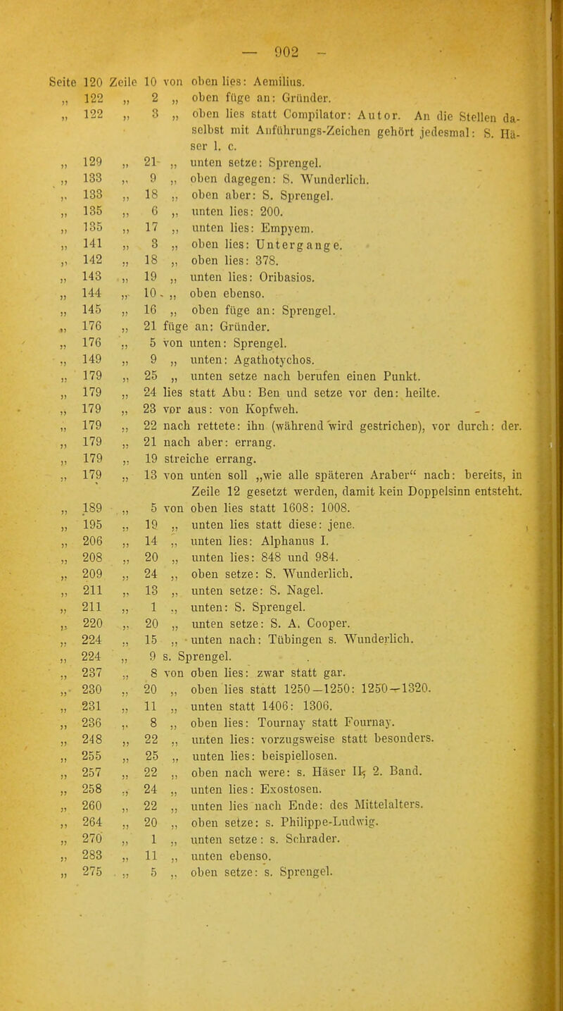 » » >» » 120 Zeile 10 von oben lies: Aemilius. 122 » 2 oben füge an: Gründer. 122 Q o oben lies statt Compilator: Autor. An die Stellen da- selbst mit Anführungs-Zeichen gehört jedesmal: S. Ha- ser 1. c. 19Q (> 91- £ i » unien setze, opiengei. löö >' y )) oben dagegen: S. Wunderlich. löö !> 1 8 i) oben aber: S. Sprengel. i löö )> n 0 »i unten lies: 200. l OD 1> 1 7 1 ( >i unten lies: Empyem. 141 III )) Q ö M uucii jitiö. Untergänge, 142 !) 18 >J oben lies: 378. )! 19 )) unten lies: Oribasios. 144 1 Ii » 10 ■ )) oben ebenso. 14 ^ )> 16 >) oben füge an: Sprengel. 1 7fi 1 iU )) 21 füge an: Gründer. !) 5 von unten: Sprengel. 14Q J> 9 >> unten: Agathotychos. 179 1 IC <S't, 25 » unten setze nach berufen einen Punkt. 1 7Q )) 24 lies statt Abu: Ben und setze vor den: heilte. 1 7Q i <y » 23 vor aus: von Kopfweh. 1 7Q >) 22 nach rettete: ihn (während wird gestrichen), vor durch: der. 1 7Q Iii) )! 21 nach aher: errang. 1 70 Iii:' >! 19 streiche errang. 1 7Q i < y !> 13 von unten soll „wie alle späteren Araber nach: bereits, in Zeile 12 gesetzt werden, damit kein Doppelsinn entsteht. 1 SO • )) 5 von oben lies statt 1608: 1008. 1 iyo i> 19 )! unten lies statt diese: jene. OVO !) 14 )) unten lies: Alpkanus I. )) 20 ij unten lies: 848 und 984. . auy ;) 24 5) oben setze: S. Wunderlich. 911 )' 13 )) unten setze: S. Nagel. Ol 1 )) 1 ?) unten: S. Sprengel. 90A r 20 1) unten setze: S. A. Cooper. 994. £Z^r !) 15 )J unten nach: Tübingen s. Wunderlich. 994 >> 9 s. Sprengel. 9^7 £Ö / !! 8 von oben lies: zwar statt gar. ZöU >) 20 oben lies statt 1250-1250: 1250-1320. 9Q1 ;> 11 » unten statt 1406: 1306. 9Qß ZöO V 8 oben lies: Tournay statt Fournay. 9J 8 i) 22 !) unten lies: vorzugsweise statt besonders. 9^ » 25 j> unten lies: beispiellosen. 9^7 )) 22 )> oben nach were: s. Häser II5 2. Band. LlOO :5 24 Ii unten lies: Exostosen. 9fi0 Ii 22 )) unten lies nach Ende: des Mittelalters. 264 J) 20 ; J oben setze: s. Philippe-Ludwig. 270 )> 1 >1 unten setze: s. Schräder. 283 >) 11 )1 unten ebenso. 275 1 • 5 oben setze: s. Sprengel.