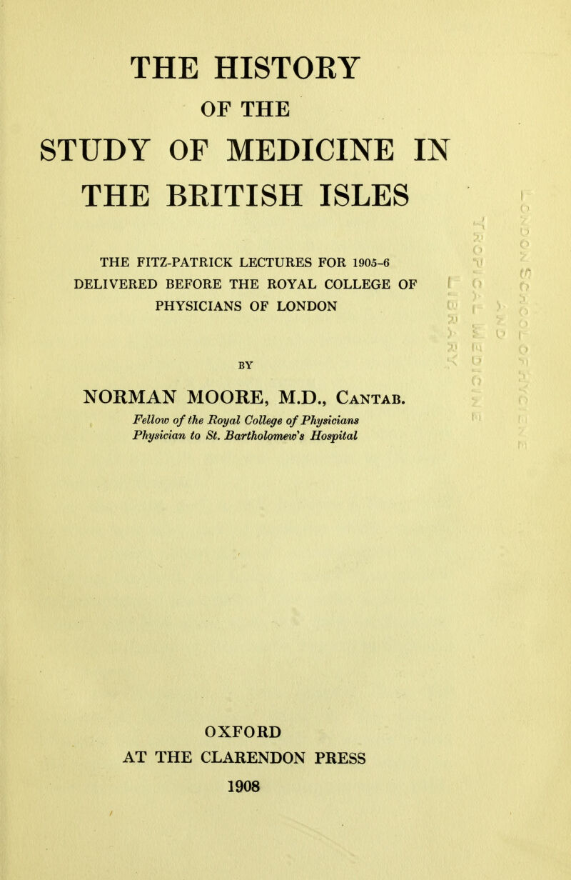 THE HISTORY OF THE STUDY OF MEDICINE IN THE BRITISH ISLES THE FITZ-PATRICK LECTURES FOR 1905-6 DELIVERED BEFORE THE ROYAL COLLEGE OF PHYSICIANS OF LONDON BY NORMAN MOORE, M.D., Cantab. Fellow of the Royal College of Physicians Physician to St. Bartholomew's Hospital OXFORD AT THE CLARENDON PRESS 1908