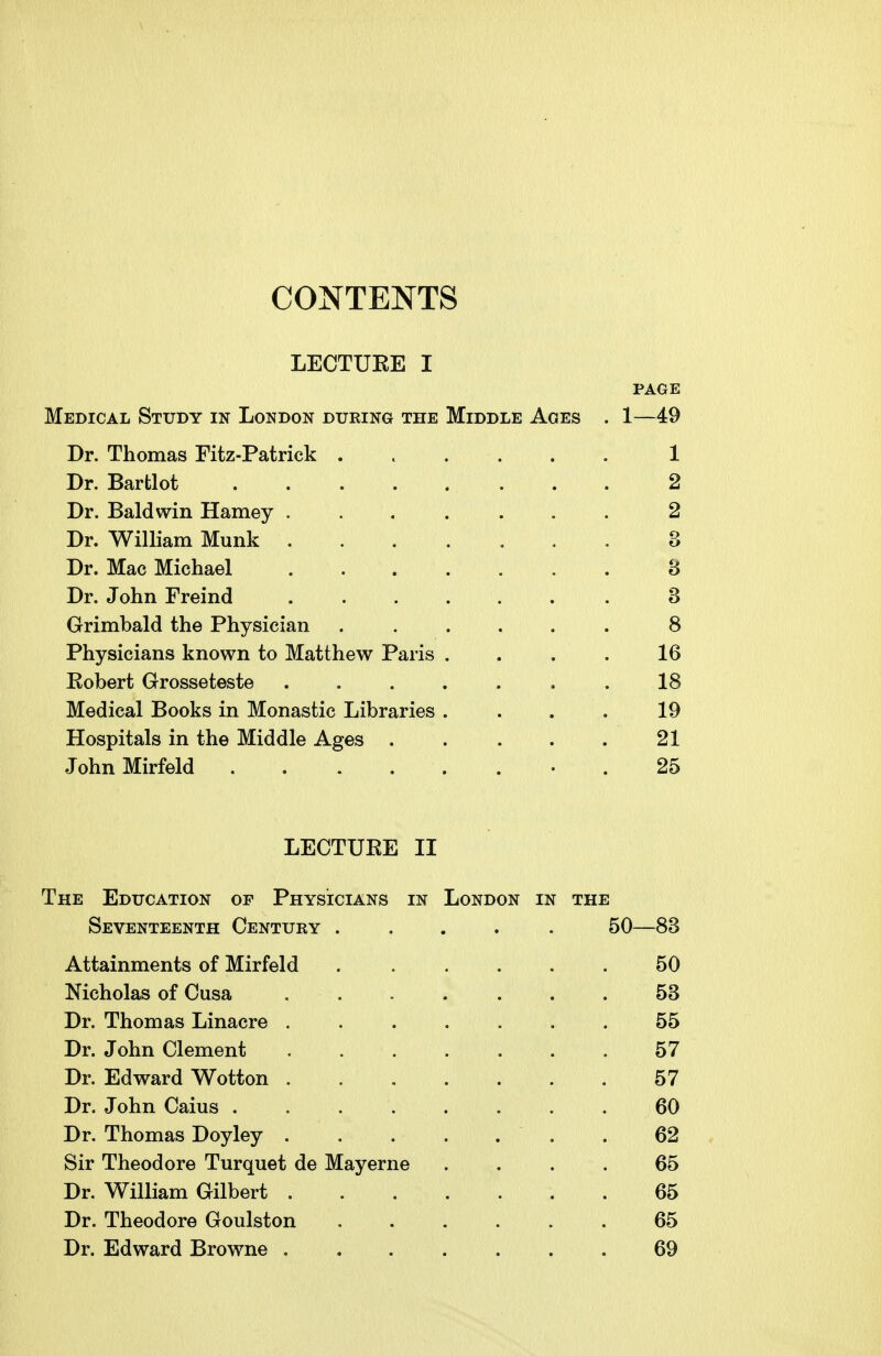 LECTUKE I PAGE Medical Study in London during the Middle Ages . 1—49 Dr. Thomas Fitz-Patrick ...... 1 Dr. Bartlot 2 Dr. Baldwin Harney ....... 2 Dr. William Munk ....... 3 Dr. Mac Michael ....... 8 Dr. John Freind 3 Grimbald the Physician ...... 8 Physicians known to Matthew Paris .... 16 Eobert Grosseteste . . . . . , . 18 Medical Books in Monastic Libraries .... 19 Hospitals in the Middle Ages 21 JohnMirfeld ........ 25 LECTUEE II The Education of Physicians in London in the Seventeenth Century ..... 50—83 Attainments of Mirfeld ...... 50 Nicholas of Cusa 53 Dr. Thomas Linacre 55 Dr. John Clement . . . . . . . 57 Dr. Edward Wotton ....... 57 Dr. John Caius ........ 60 Dr. Thomas Doyley 62 Sir Theodore Turquet de May erne .... 65 Dr. William Gilbert 65 Dr. Theodore Goulston ...... 65 Dr. Edward Browne ....... 69