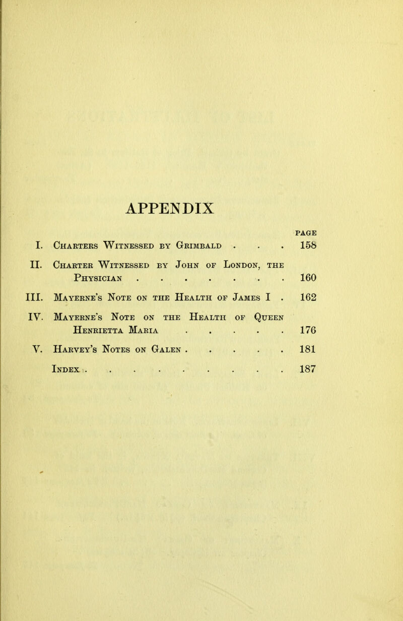APPENDIX PAGE I. Charters Witnessed by Grimeald . . .158 II. Charter Witnessed by John of London, the Physician . 160 III. Mayerne's Note on the Health of James I . 162 IV. Mayerne's Note on the Health of Queen Henrietta Maria 176 V. Harvey's Notes on Galen . . . . .181 Index . . , 187