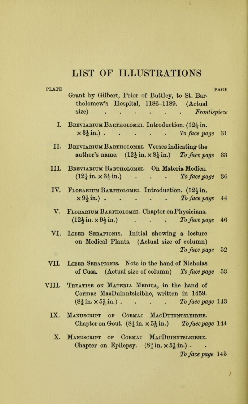 LIST OF ILLUSTRATIONS PLATE PAGE Grant by Gilbert, Prior of Buttley, to St. Bar- tholomew's Hospital, 1186-1189. (Actual size) Frontispiece 1. Breviarium Bartholomei. Introduction. (12 J in. xS^in.) To face page 31 II. Breviarium Bartholomei. Verses indicating the author's name. (12iin. x8Jin.) To face page 33 III. Breviarium Bartholomei. On Materia Medioa. (12iin. x3iin.) . . . To face page 36 IV. Florarium Bartholomei. Introduction. (12Jin. x9Jin.) To face page 44 V. Florarium Bartholomei. Chapter on Physicians. (124in. x9Jin.) . . . To face page 46 VI. Liber Serapionis. Initial showing a lecture on Medical Plants. (Actual size of column) To face page 52 VII. Liber Serapionis. Note in the hand of Nicholas of Cusa. (Actual size of column) To face page 53 VIII. Treatise on Materia Medica, in the hand of Cormac MacDuinntsleibhe, written in 1459. (8|in. x5|in.) .... To face page 143 IX. Manuscript of Cormac MacDuinntsleibhe. Chapter on Gout. (8| in. x in.) To face page 144 X. Manuscript of Cormac MacDuinntsleibhe. Chapter on Epilepsy. (8| in. x 5| in.) . To face page 145 /