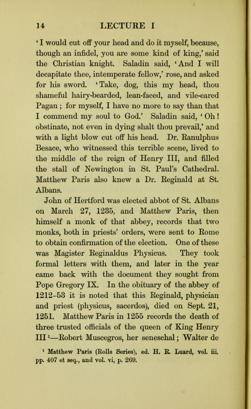 * I would cut off your head and do it myself, because, though an infidel, you are some kind of king,' said the Christian knight. Saladin said, 'And I will decapitate thee, intemperate fellow,' rose, and asked for his sword. 'Take, dog, this my head, thou shameful hairy-bearded, lean-faced, and vile-eared Pagan ; for myself, I have no more to say than that I commend my soul to God.' Saladin said, ' Oh! obstinate, not even in dying shalt thou prevail,' and with a light blow cut off his head. Dr. Ranulphus Besace, who witnessed this terrible scene, lived to the middle of the reign of Henry III, and filled the stall of Newington in St. Paul's Cathedral. Matthew Paris also knew a Dr. Reginald at St. Albans. John of Hertford was elected abbot of St. Albans on March 27, 1235, and Matthew Paris, then himself a monk of that abbey, records that two monks, both in priests' orders, were sent to Rome to obtain confirmation of the election. One of these was Magister Reginaldus Physicus. They took formal letters with them, and later in the year came back with the document they sought from Pope Gregory IX. In the obituary of the abbey of 1212-53 it is noted that this Reginald, physician and priest (physicus, sacerdos), died on Sept. 21, 1251. Matthew Paris in 1255 records the death of three trusted officials of the queen of King Henry III ^—Robert Muscegros, her seneschal; Walter de ^ Matthew Paris (Rolls Series), ed. H. E. Luard, vol. iii, pp. 407 et seq., and vol. vi, p. 269.