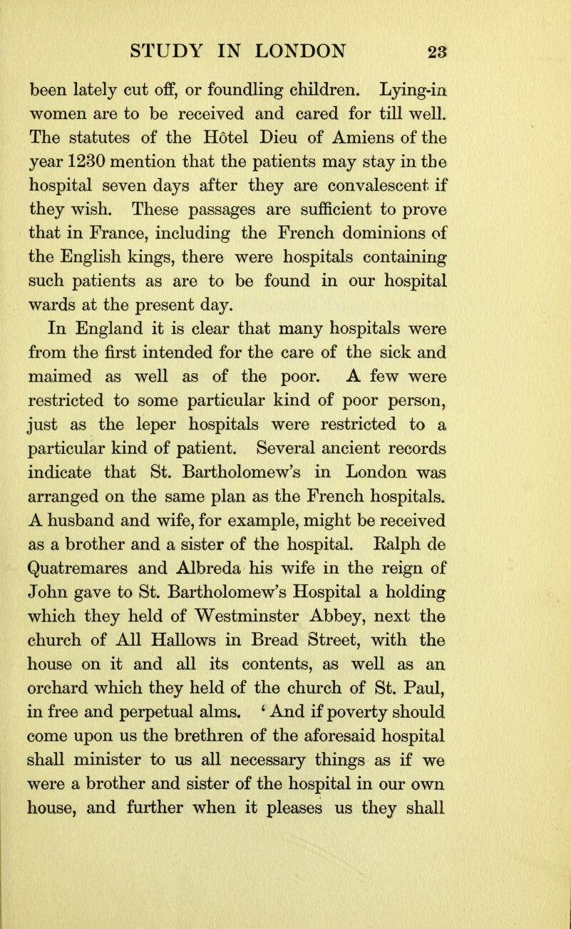 been lately cut off, or foundling children. Lying-in women are to be received and cared for till well. The statutes of the Hotel Dieu of Amiens of the year 1230 mention that the patients may stay in the hospital seven days after they are convalescent if they wish. These passages are sufficient to prove that in France, including the French dominions of the English kings, there were hospitals containing such patients as are to be found in our hospital wards at the present day. In England it is clear that many hospitals were from the first intended for the care of the sick and maimed as well as of the poor. A few were restricted to some particular kind of poor person, just as the leper hospitals were restricted to a particular kind of patient. Several ancient records indicate that St. Bartholomews in London was arranged on the same plan as the French hospitals. A husband and wife, for example, might be received as a brother and a sister of the hospital. Ealph de Quatremares and Albreda his wife in the reign of John gave to St. Bartholomew's Hospital a holding which they held of Westminster Abbey, next the church of All Hallows in Bread Street, with the house on it and all its contents, as well as an orchard which they held of the church of St. Paul, in free and perpetual alms. ' And if poverty should come upon us the brethren of the aforesaid hospital shall minister to us all necessary things as if we were a brother and sister of the hospital in our own house, and further when it pleases us they shall