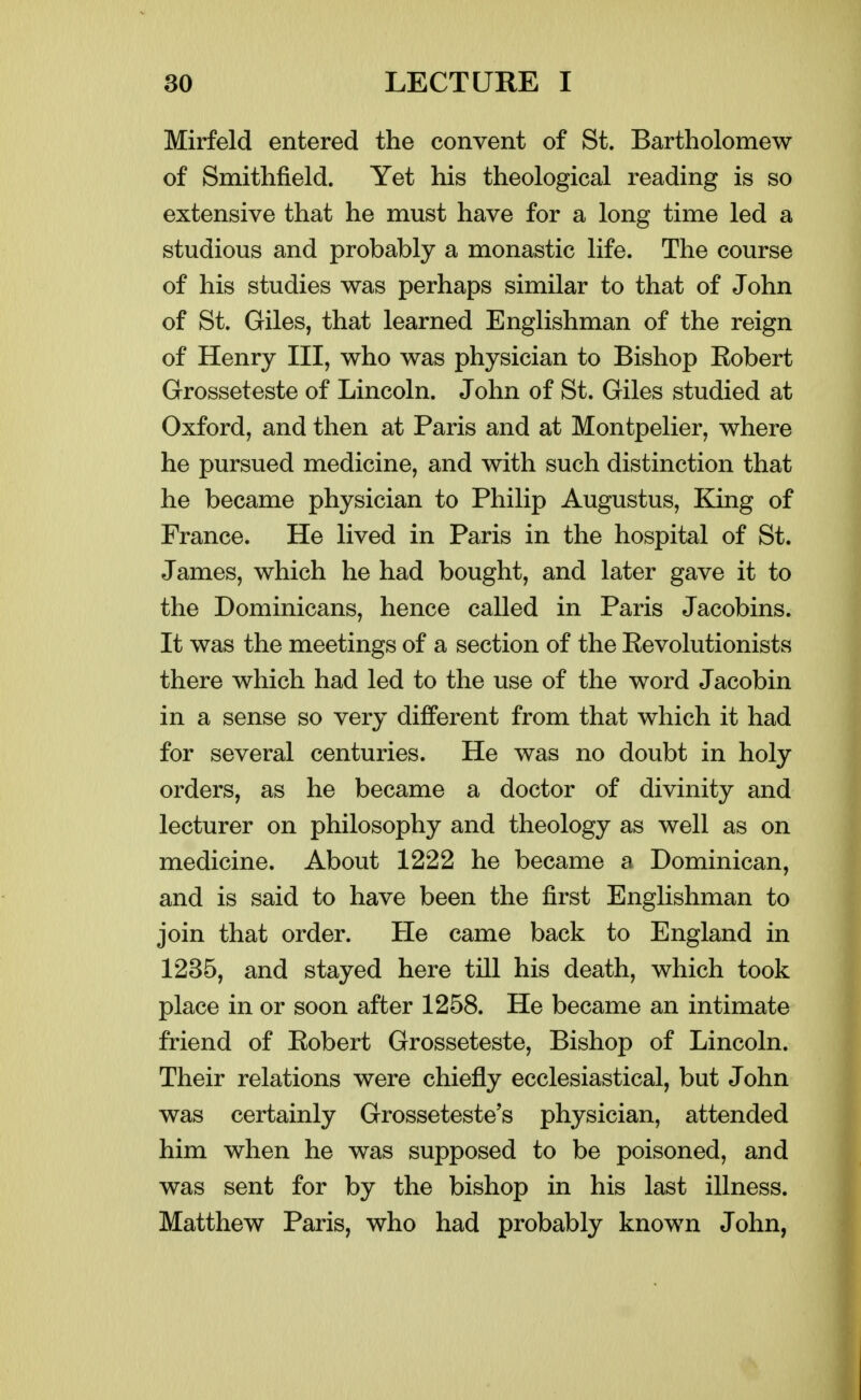 Mirfeld entered the convent of St. Bartholomew of Smithfield. Yet his theological reading is so extensive that he must have for a long time led a studious and probably a monastic life. The course of his studies was perhaps similar to that of John of St. Giles, that learned Englishman of the reign of Henry III, who was physician to Bishop Eobert Grosseteste of Lincoln. John of St. Giles studied at Oxford, and then at Paris and at Montpelier, where he pursued medicine, and with such distinction that he became physician to Philip Augustus, King of France. He lived in Paris in the hospital of St. James, which he had bought, and later gave it to the Dominicans, hence called in Paris Jacobins. It was the meetings of a section of the Eevolutionists there which had led to the use of the word Jacobin in a sense so very different from that which it had for several centuries. He was no doubt in holy orders, as he became a doctor of divinity and lecturer on philosophy and theology as well as on medicine. About 1222 he became a Dominican, and is said to have been the first Englishman to join that order. He came back to England in 1235, and stayed here till his death, which took place in or soon after 1258. He became an intimate friend of Eobert Grosseteste, Bishop of Lincoln. Their relations were chiefly ecclesiastical, but John was certainly Grosseteste's physician, attended him when he was supposed to be poisoned, and was sent for by the bishop in his last illness. Matthew Paris, who had probably known John,