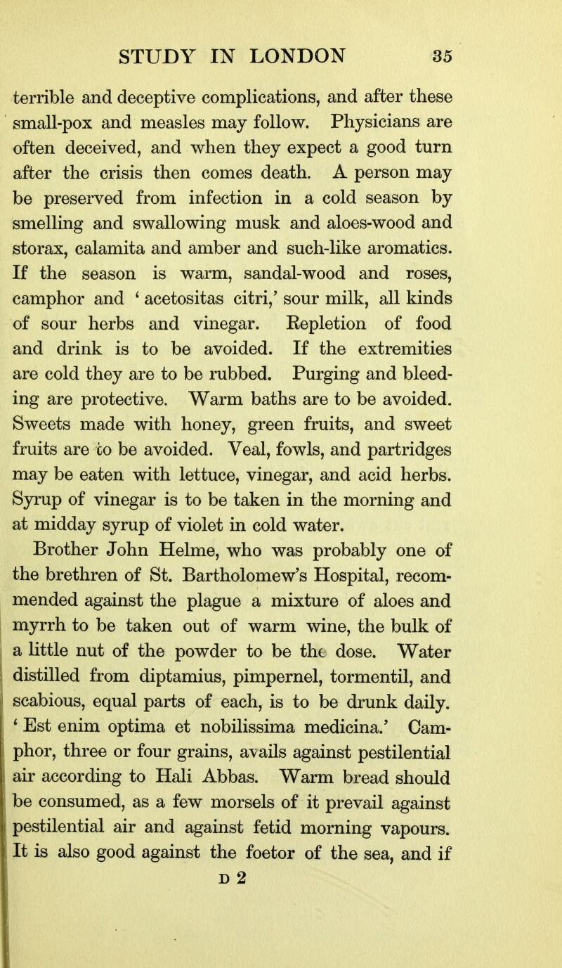 terrible and deceptive complications, and after these small-pox and measles may follow. Physicians are often deceived, and when they expect a good turn after the crisis then comes death. A person may be preserved from infection in a cold season by smelling and swallowing musk and aloes-wood and storax, calamita and amber and such-like aromatics. If the season is warm, sandal-wood and roses, camphor and ^ acetositas citri,' sour milk, all kinds of sour herbs and vinegar. Repletion of food and drink is to be avoided. If the extremities are cold they are to be rubbed. Purging and bleed- ing are protective. Warm baths are to be avoided. Sweets made with honey, green fruits, and sweet fruits are to be avoided. Veal, fowls, and partridges may be eaten with lettuce, vinegar, and acid herbs. Syrup of vinegar is to be taken in the morning and at midday syrup of violet in cold water. Brother John Helme, who was probably one of the brethren of St. Bartholomew's Hospital, recom- mended against the plague a mixture of aloes and myrrh to be taken out of warm wine, the bulk of a little nut of the powder to be thi dose. Water j distilled from diptamius, pimpernel, tormentil, and j scabious, equal parts of each, is to be drunk daily. * Est enim optima et nobilissima medicina.' Cam- I phor, three or four grains, avails against pestilential ! air according to Hali Abbas. Warm bread should be consumed, as a few morsels of it prevail against pestilential air and against fetid morning vapours. It is also good against the foetor of the sea, and if D 2