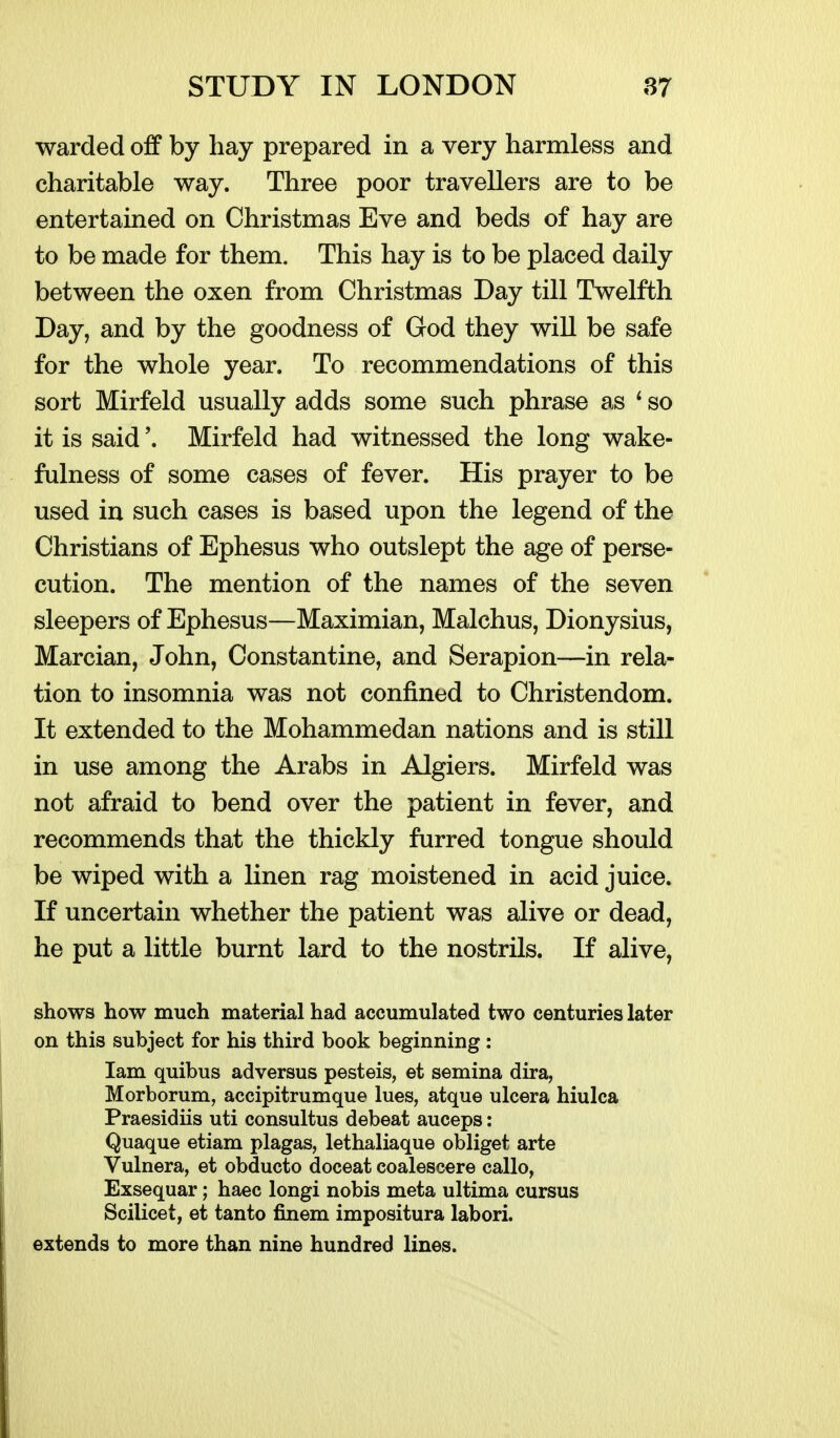 warded off by hay prepared in a very harmless and charitable way. Three poor travellers are to be entertained on Christmas Eve and beds of hay are to be made for them. This hay is to be placed daily between the oxen from Christmas Day till Twelfth Day, and by the goodness of God they will be safe for the whole year. To recommendations of this sort Mirfeld usually adds some such phrase as * so it is said \ Mirfeld had witnessed the long wake- fulness of some cases of fever. His prayer to be used in such cases is based upon the legend of the Christians of Ephesus who outslept the age of perse- cution. The mention of the names of the seven sleepers of Ephesus—Maximian, Malchus, Dionysius, Marcian, John, Constantine, and Serapion—in rela- tion to insomnia was not confined to Christendom. It extended to the Mohammedan nations and is still in use among the Arabs in Algiers. Mirfeld was not afraid to bend over the patient in fever, and recommends that the thickly furred tongue should be wiped with a linen rag moistened in acid juice. If uncertain whether the patient was alive or dead, he put a little burnt lard to the nostrils. If alive, shows how much material had accumulated two centuries later on this subject for his third book beginning : lam quibus adversus pesteis, et semina dira, Morborum, accipitrumque lues, atque ulcera hiulca Praesidiis uti consultus debeat auceps: Quaque etiam plagas, lethaliaque obliget arte Vulnera, et obducto doceat coalescere callo, Exsequar; haec longi nobis meta ultima cursus Scilicet, et tanto finem impositura labori. extends to more than nine hundred lines.