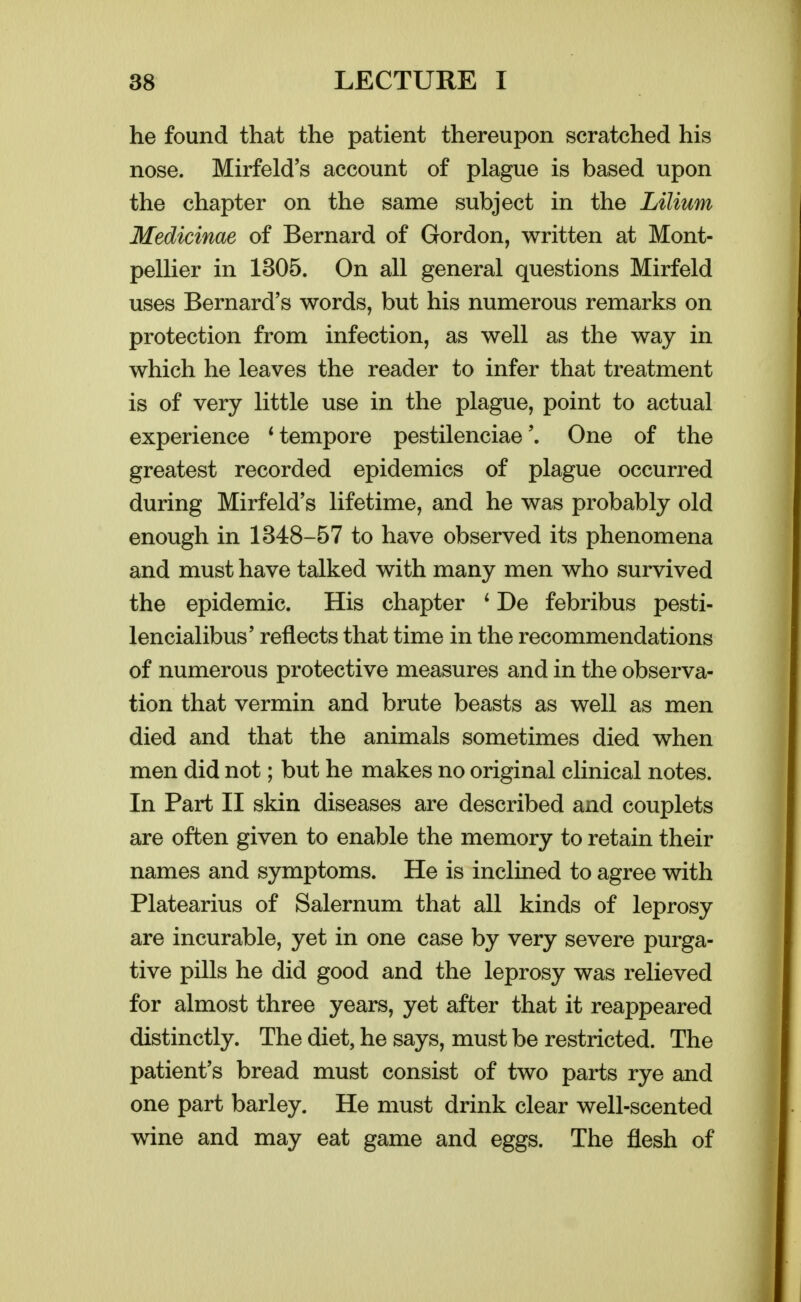 he found that the patient thereupon scratched his nose. Mirfeld's account of plague is based upon the chapter on the same subject in the Lilium Medicinae of Bernard of Gordon, written at Mont- peUier in 1305. On all general questions Mirfeld uses Bernard's words, but his numerous remarks on protection from infection, as well as the way in which he leaves the reader to infer that treatment is of very little use in the plague, point to actual experience * tempore pestilenciaeOne of the greatest recorded epidemics of plague occurred during Mirfeld's lifetime, and he was probably old enough in 1348-57 to have observed its phenomena and must have talked with many men who survived the epidemic. His chapter ' De febribus pesti- lencialibus' reflects that time in the recommendations of numerous protective measures and in the observa- tion that vermin and brute beasts as well as men died and that the animals sometimes died when men did not; but he makes no original clinical notes. In Part II skin diseases are described and couplets are often given to enable the memory to retain their names and symptoms. He is inclined to agree with Platearius of Salernum that all kinds of leprosy are incurable, yet in one case by very severe purga- tive pills he did good and the leprosy was relieved for almost three years, yet after that it reappeared distinctly. The diet, he says, must be restricted. The patient's bread must consist of two parts rye and one part barley. He must drink clear well-scented wine and may eat game and eggs. The flesh of